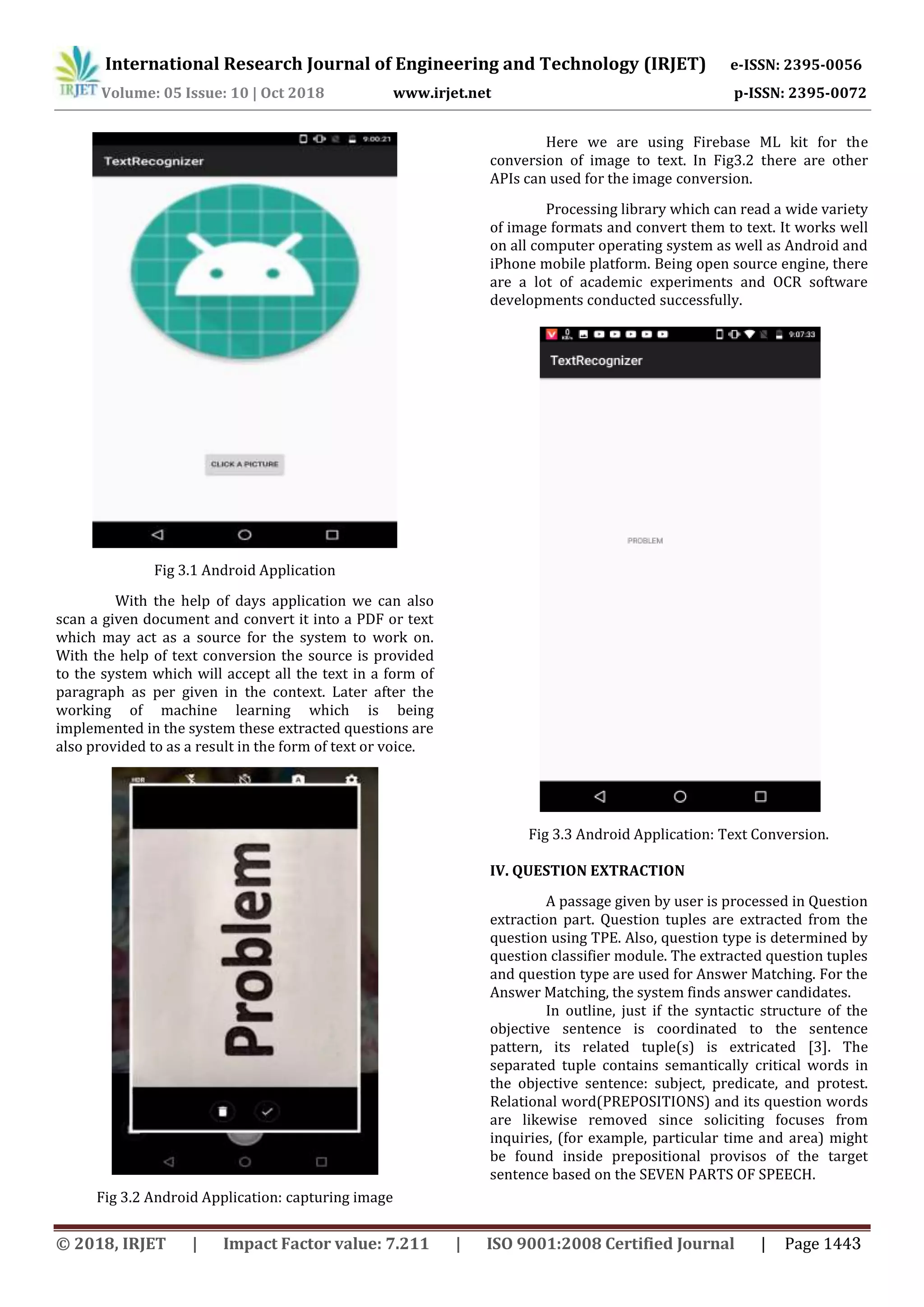 International Research Journal of Engineering and Technology (IRJET) e-ISSN: 2395-0056
Volume: 05 Issue: 10 | Oct 2018 www.irjet.net p-ISSN: 2395-0072
Fig 3.1 Android Application
With the help of days application we can also
scan a given document and convert it into a PDF or text
which may act as a source for the system to work on.
With the help of text conversion the source is provided
to the system which will accept all the text in a form of
paragraph as per given in the context. Later after the
working of machine learning which is being
implemented in the system these extracted questions are
also provided to as a result in the form of text or voice.
Fig 3.2 Android Application: capturing image
Here we are using Firebase ML kit for the
conversion of image to text. In Fig3.2 there are other
APIs can used for the image conversion.
Processing library which can read a wide variety
of image formats and convert them to text. It works well
on all computer operating system as well as Android and
iPhone mobile platform. Being open source engine, there
are a lot of academic experiments and OCR software
developments conducted successfully.
Fig 3.3 Android Application: Text Conversion.
IV. QUESTION EXTRACTION
A passage given by user is processed in Question
extraction part. Question tuples are extracted from the
question using TPE. Also, question type is determined by
question classifier module. The extracted question tuples
and question type are used for Answer Matching. For the
Answer Matching, the system finds answer candidates.
In outline, just if the syntactic structure of the
objective sentence is coordinated to the sentence
pattern, its related tuple(s) is extricated [3]. The
separated tuple contains semantically critical words in
the objective sentence: subject, predicate, and protest.
Relational word(PREPOSITIONS) and its question words
are likewise removed since soliciting focuses from
inquiries, (for example, particular time and area) might
be found inside prepositional provisos of the target
sentence based on the SEVEN PARTS OF SPEECH.
© 2018, IRJET | Impact Factor value: 7.211 | ISO 9001:2008 Certified Journal | Page 1443
 