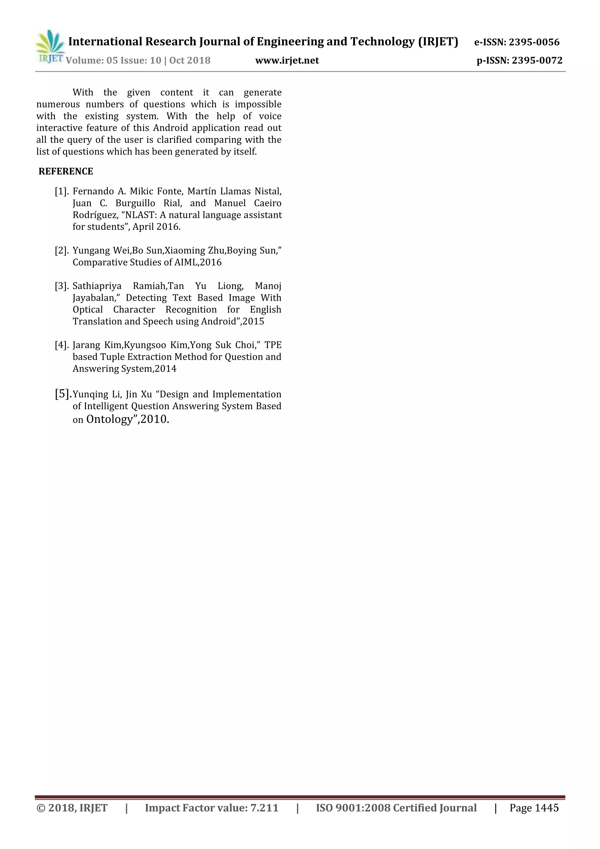 International Research Journal of Engineering and Technology (IRJET) e-ISSN: 2395-0056
Volume: 05 Issue: 10 | Oct 2018 www.irjet.net p-ISSN: 2395-0072
With the given content it can generate
numerous numbers of questions which is impossible
with the existing system. With the help of voice
interactive feature of this Android application read out
all the query of the user is clarified comparing with the
list of questions which has been generated by itself.
REFERENCE
[1]. Fernando A. Mikic Fonte, Martín Llamas Nistal,
Juan C. Burguillo Rial, and Manuel Caeiro
Rodríguez, “NLAST: A natural language assistant
for students”, April 2016.
[2]. Yungang Wei,Bo Sun,Xiaoming Zhu,Boying Sun,”
Comparative Studies of AIML,2016
[3]. Sathiapriya Ramiah,Tan Yu Liong, Manoj
Jayabalan,” Detecting Text Based Image With
Optical Character Recognition for English
Translation and Speech using Android”,2015
[4]. Jarang Kim,Kyungsoo Kim,Yong Suk Choi,” TPE
based Tuple Extraction Method for Question and
Answering System,2014
[5].Yunqing Li, Jin Xu “Design and Implementation
of Intelligent Question Answering System Based
on Ontology”,2010.
© 2018, IRJET | Impact Factor value: 7.211 | ISO 9001:2008 Certified Journal | Page 1445
 