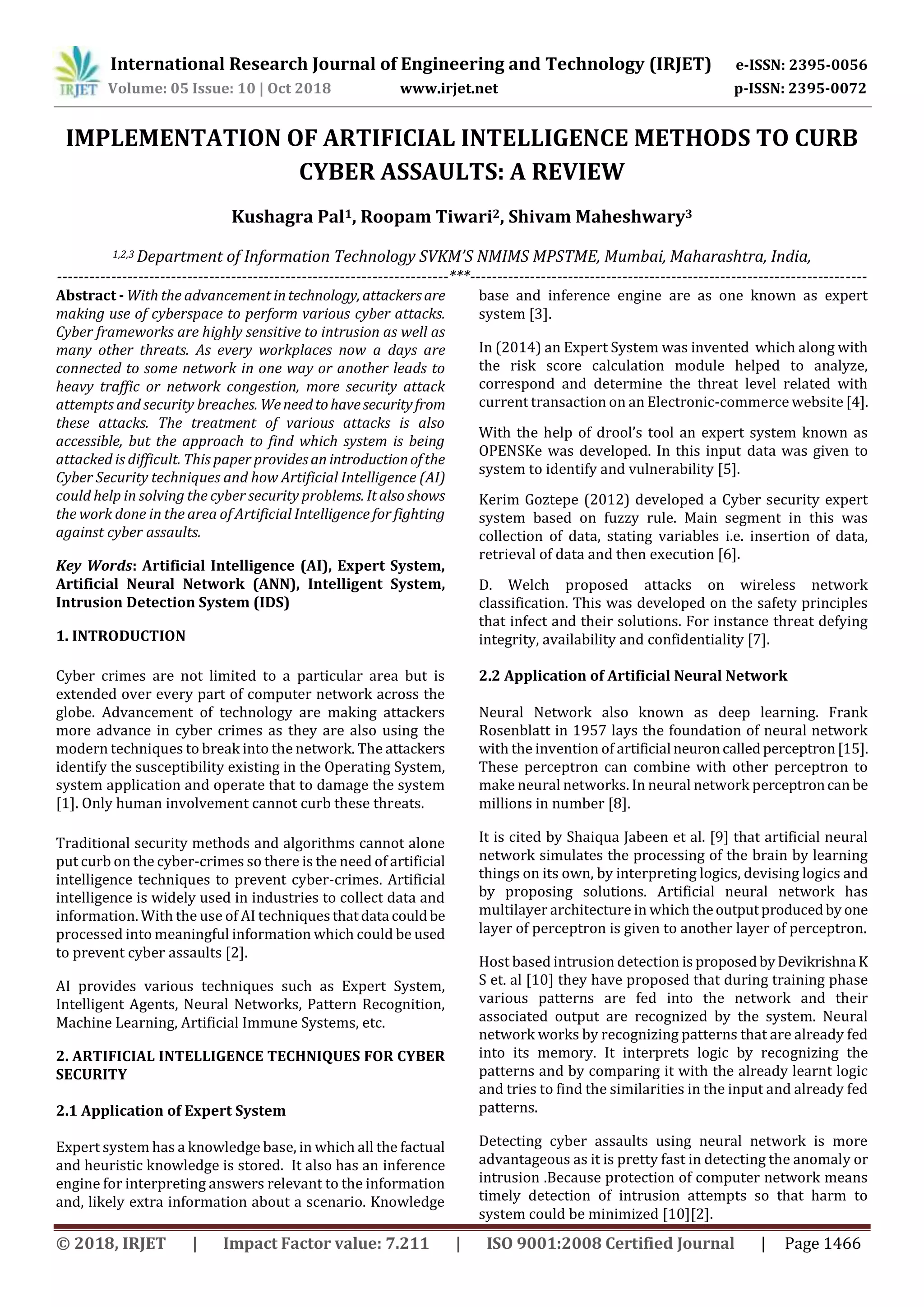 International Research Journal of Engineering and Technology (IRJET) e-ISSN: 2395-0056
Volume: 05 Issue: 10 | Oct 2018 www.irjet.net p-ISSN: 2395-0072
© 2018, IRJET | Impact Factor value: 7.211 | ISO 9001:2008 Certified Journal | Page 1466
IMPLEMENTATION OF ARTIFICIAL INTELLIGENCE METHODS TO CURB
CYBER ASSAULTS: A REVIEW
Kushagra Pal1, Roopam Tiwari2, Shivam Maheshwary3
1,2,3 Department of Information Technology SVKM’S NMIMS MPSTME, Mumbai, Maharashtra, India,
------------------------------------------------------------------------***-------------------------------------------------------------------------
Abstract - With the advancement intechnology, attackersare
making use of cyberspace to perform various cyber attacks.
Cyber frameworks are highly sensitive to intrusion as well as
many other threats. As every workplaces now a days are
connected to some network in one way or another leads to
heavy traffic or network congestion, more security attack
attempts and security breaches. Weneedtohavesecurityfrom
these attacks. The treatment of various attacks is also
accessible, but the approach to find which system is being
attacked is difficult. This paper providesan introductionofthe
Cyber Security techniques and how Artificial Intelligence (AI)
could help in solving the cyber security problems. Italsoshows
the work done in the area of Artificial Intelligence for fighting
against cyber assaults.
Key Words: Artificial Intelligence (AI), Expert System,
Artificial Neural Network (ANN), Intelligent System,
Intrusion Detection System (IDS)
1. INTRODUCTION
Cyber crimes are not limited to a particular area but is
extended over every part of computer network across the
globe. Advancement of technology are making attackers
more advance in cyber crimes as they are also using the
modern techniques to break into the network. The attackers
identify the susceptibility existing in the Operating System,
system application and operate that to damage the system
[1]. Only human involvement cannot curb these threats.
Traditional security methods and algorithms cannot alone
put curb on the cyber-crimes so there is the need of artificial
intelligence techniques to prevent cyber-crimes. Artificial
intelligence is widely used in industries to collect data and
information. With the use of AI techniquesthatdata couldbe
processed into meaningful information which could be used
to prevent cyber assaults [2].
AI provides various techniques such as Expert System,
Intelligent Agents, Neural Networks, Pattern Recognition,
Machine Learning, Artificial Immune Systems, etc.
2. ARTIFICIAL INTELLIGENCE TECHNIQUES FOR CYBER
SECURITY
2.1 Application of Expert System
Expert system has a knowledge base, in which all the factual
and heuristic knowledge is stored. It also has an inference
engine for interpreting answers relevant to the information
and, likely extra information about a scenario. Knowledge
base and inference engine are as one known as expert
system [3].
In (2014) an Expert System was invented which along with
the risk score calculation module helped to analyze,
correspond and determine the threat level related with
current transaction on an Electronic-commerce website [4].
With the help of drool’s tool an expert system known as
OPENSKe was developed. In this input data was given to
system to identify and vulnerability [5].
Kerim Goztepe (2012) developed a Cyber security expert
system based on fuzzy rule. Main segment in this was
collection of data, stating variables i.e. insertion of data,
retrieval of data and then execution [6].
D. Welch proposed attacks on wireless network
classification. This was developed on the safety principles
that infect and their solutions. For instance threat defying
integrity, availability and confidentiality [7].
2.2 Application of Artificial Neural Network
Neural Network also known as deep learning. Frank
Rosenblatt in 1957 lays the foundation of neural network
with the invention of artificial neuroncalledperceptron[15].
These perceptron can combine with other perceptron to
make neural networks. In neural network perceptroncan be
millions in number [8].
It is cited by Shaiqua Jabeen et al. [9] that artificial neural
network simulates the processing of the brain by learning
things on its own, by interpreting logics, devising logics and
by proposing solutions. Artificial neural network has
multilayer architecture in which theoutputproducedby one
layer of perceptron is given to another layer of perceptron.
Host based intrusion detection is proposedbyDevikrishna K
S et. al [10] they have proposed that during training phase
various patterns are fed into the network and their
associated output are recognized by the system. Neural
network works by recognizing patterns that are already fed
into its memory. It interprets logic by recognizing the
patterns and by comparing it with the already learnt logic
and tries to find the similarities in the input and already fed
patterns.
Detecting cyber assaults using neural network is more
advantageous as it is pretty fast in detecting the anomaly or
intrusion .Because protection of computer network means
timely detection of intrusion attempts so that harm to
system could be minimized [10][2].
 