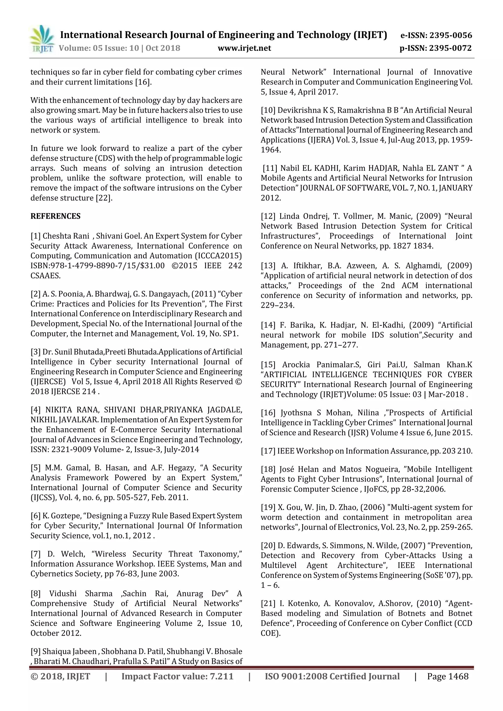 International Research Journal of Engineering and Technology (IRJET) e-ISSN: 2395-0056
Volume: 05 Issue: 10 | Oct 2018 www.irjet.net p-ISSN: 2395-0072
© 2018, IRJET | Impact Factor value: 7.211 | ISO 9001:2008 Certified Journal | Page 1468
techniques so far in cyber field for combating cyber crimes
and their current limitations [16].
With the enhancement of technology day by day hackersare
also growing smart. May be in futurehackersalsotriesto use
the various ways of artificial intelligence to break into
network or system.
In future we look forward to realize a part of the cyber
defense structure (CDS) with thehelpofprogrammablelogic
arrays. Such means of solving an intrusion detection
problem, unlike the software protection, will enable to
remove the impact of the software intrusions on the Cyber
defense structure [22].
REFERENCES
[1] Cheshta Rani , Shivani Goel. An Expert System for Cyber
Security Attack Awareness, International Conference on
Computing, Communication and Automation (ICCCA2015)
ISBN:978-1-4799-8890-7/15/$31.00 ©2015 IEEE 242
CSAAES.
[2] A. S. Poonia, A. Bhardwaj, G. S. Dangayach, (2011) “Cyber
Crime: Practices and Policies for Its Prevention”, The First
International Conference on Interdisciplinary Research and
Development, Special No. of the International Journal of the
Computer, the Internet and Management, Vol. 19, No. SP1.
[3] Dr. Sunil Bhutada,Preeti Bhutada.ApplicationsofArtificial
Intelligence in Cyber security International Journal of
Engineering Research in Computer Science and Engineering
(IJERCSE) Vol 5, Issue 4, April 2018 All Rights Reserved ©
2018 IJERCSE 214 .
[4] NIKITA RANA, SHIVANI DHAR,PRIYANKA JAGDALE,
NIKHIL JAVALKAR. Implementation of An Expert Systemfor
the Enhancement of E-Commerce Security International
Journal of Advances in Science Engineering and Technology,
ISSN: 2321-9009 Volume- 2, Issue-3, July-2014
[5] M.M. Gamal, B. Hasan, and A.F. Hegazy, “A Security
Analysis Framework Powered by an Expert System,”
International Journal of Computer Science and Security
(IJCSS), Vol. 4, no. 6, pp. 505-527, Feb. 2011.
[6] K. Goztepe, “Designing a Fuzzy Rule BasedExpertSystem
for Cyber Security,” International Journal Of Information
Security Science, vol.1, no.1, 2012 .
[7] D. Welch, “Wireless Security Threat Taxonomy,”
Information Assurance Workshop. IEEE Systems, Man and
Cybernetics Society, pp 76-83, June 2003.
[8] Vidushi Sharma ,Sachin Rai, Anurag Dev” A
Comprehensive Study of Artificial Neural Networks”
International Journal of Advanced Research in Computer
Science and Software Engineering Volume 2, Issue 10,
October 2012.
[9] Shaiqua Jabeen , Shobhana D. Patil, Shubhangi V. Bhosale
, Bharati M. Chaudhari, Prafulla S. Patil” A Study on Basics of
Neural Network” International Journal of Innovative
Research in Computer and Communication Engineering Vol.
5, Issue 4, April 2017.
[10] Devikrishna K S, Ramakrishna B B “An Artificial Neural
Network basedIntrusionDetection SystemandClassification
of Attacks”International Journal ofEngineeringResearchand
Applications (IJERA) Vol. 3, Issue 4, Jul-Aug 2013, pp. 1959-
1964.
[11] Nabil EL KADHI, Karim HADJAR, Nahla EL ZANT ” A
Mobile Agents and Artificial Neural Networks for Intrusion
Detection” JOURNAL OF SOFTWARE,VOL.7,NO.1, JANUARY
2012.
[12] Linda Ondrej, T. Vollmer, M. Manic, (2009) “Neural
Network Based Intrusion Detection System for Critical
Infrastructures”, Proceedings of International Joint
Conference on Neural Networks, pp. 1827 1834.
[13] A. Iftikhar, B.A. Azween, A. S. Alghamdi, (2009)
“Application of artificial neural network in detection of dos
attacks,” Proceedings of the 2nd ACM international
conference on Security of information and networks, pp.
229–234.
[14] F. Barika, K. Hadjar, N. El-Kadhi, (2009) “Artificial
neural network for mobile IDS solution”,Security and
Management, pp. 271–277.
[15] Arockia Panimalar.S, Giri Pai.U, Salman Khan.K
“ARTIFICIAL INTELLIGENCE TECHNIQUES FOR CYBER
SECURITY” International Research Journal of Engineering
and Technology (IRJET)Volume: 05 Issue: 03 | Mar-2018 .
[16] Jyothsna S Mohan, Nilina ,”Prospects of Artificial
Intelligence in Tackling Cyber Crimes” International Journal
of Science and Research (IJSR) Volume 4 Issue 6, June 2015.
[17] IEEE Workshop on Information Assurance,pp.203210.
[18] José Helan and Matos Nogueira, ”Mobile Intelligent
Agents to Fight Cyber Intrusions”, International Journal of
Forensic Computer Science , IJoFCS, pp 28-32,2006.
[19] X. Gou, W. Jin, D. Zhao, (2006) "Multi-agent system for
worm detection and containment in metropolitan area
networks", Journal of Electronics, Vol. 23,No.2,pp.259-265.
[20] D. Edwards, S. Simmons, N. Wilde, (2007) “Prevention,
Detection and Recovery from Cyber-Attacks Using a
Multilevel Agent Architecture”, IEEE International
Conference on SystemofSystemsEngineering(SoSE'07),pp.
1 – 6.
[21] I. Kotenko, A. Konovalov, A.Shorov, (2010) “Agent-
Based modeling and Simulation of Botnets and Botnet
Defence”, Proceeding of Conference on Cyber Conflict (CCD
COE).
 