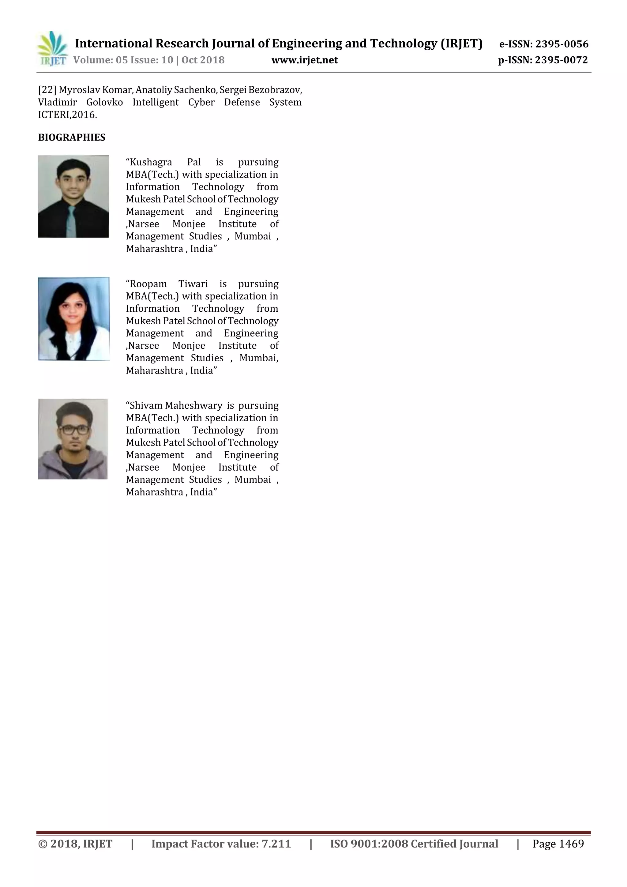 International Research Journal of Engineering and Technology (IRJET) e-ISSN: 2395-0056
Volume: 05 Issue: 10 | Oct 2018 www.irjet.net p-ISSN: 2395-0072
© 2018, IRJET | Impact Factor value: 7.211 | ISO 9001:2008 Certified Journal | Page 1469
[22] Myroslav Komar,AnatoliySachenko,SergeiBezobrazov,
Vladimir Golovko Intelligent Cyber Defense System
ICTERI,2016.
BIOGRAPHIES
“Kushagra Pal is pursuing
MBA(Tech.) with specialization in
Information Technology from
Mukesh Patel School ofTechnology
Management and Engineering
,Narsee Monjee Institute of
Management Studies , Mumbai ,
Maharashtra , India”
“Roopam Tiwari is pursuing
MBA(Tech.) with specialization in
Information Technology from
Mukesh Patel School ofTechnology
Management and Engineering
,Narsee Monjee Institute of
Management Studies , Mumbai,
Maharashtra , India”
“Shivam Maheshwary is pursuing
MBA(Tech.) with specialization in
Information Technology from
Mukesh Patel School ofTechnology
Management and Engineering
,Narsee Monjee Institute of
Management Studies , Mumbai ,
Maharashtra , India”
 