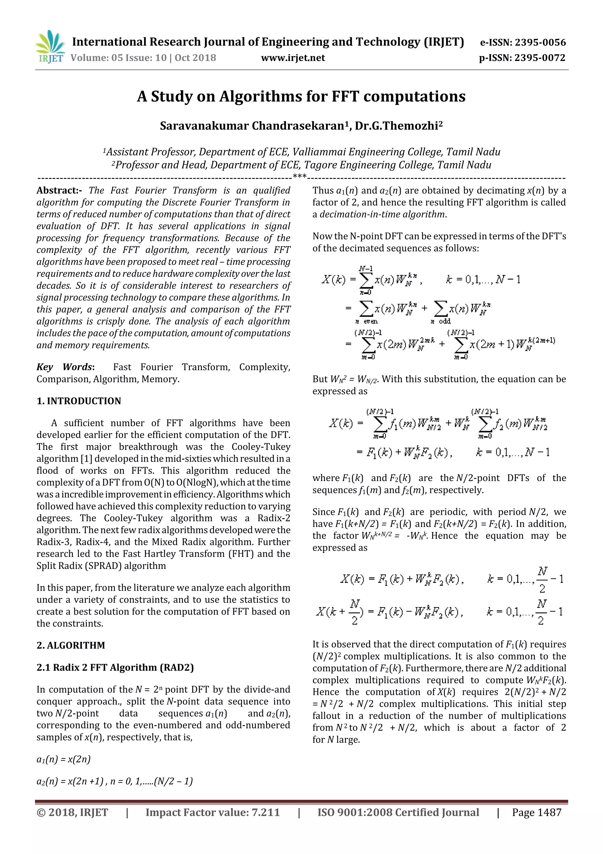 International Research Journal of Engineering and Technology (IRJET) e-ISSN: 2395-0056 Volume: 05 Issue: 10 | Oct 2018 www.irjet.net p-ISSN: 2395-0072 © 2018, IRJET | Impact Factor value: 7.211 | ISO 9001:2008 Certified Journal | Page 1487 A Study on Algorithms for FFT computations Saravanakumar Chandrasekaran1, Dr.G.Themozhi2 1Assistant Professor, Department of ECE, Valliammai Engineering College, Tamil Nadu 2Professor and Head, Department of ECE, Tagore Engineering College, Tamil Nadu ---------------------------------------------------------------------***---------------------------------------------------------------------- Abstract:- The Fast Fourier Transform is an qualified algorithm for computing the Discrete Fourier Transform in terms of reduced number of computations than that of direct evaluation of DFT. It has several applications in signal processing for frequency transformations. Because of the complexity of the FFT algorithm, recently various FFT algorithms have been proposed to meet real – time processing requirements and to reduce hardwarecomplexityoverthelast decades. So it is of considerable interest to researchers of signal processing technology to compare these algorithms. In this paper, a general analysis and comparison of the FFT algorithms is crisply done. The analysis of each algorithm includes the pace of the computation, amountofcomputations and memory requirements. Key Words: Fast Fourier Transform, Complexity, Comparison, Algorithm, Memory. 1. INTRODUCTION A sufficient number of FFT algorithms have been developed earlier for the efficient computation of the DFT. The first major breakthrough was the Cooley-Tukey algorithm [1] developed inthemid-sixtieswhichresultedina flood of works on FFTs. This algorithm reduced the complexity of a DFT fromO(N)toO(NlogN),whichatthetime wasaincredibleimprovementinefficiency.Algorithmswhich followed have achieved this complexity reduction to varying degrees. The Cooley-Tukey algorithm was a Radix-2 algorithm. The next few radixalgorithmsdevelopedwerethe Radix-3, Radix-4, and the Mixed Radix algorithm. Further research led to the Fast Hartley Transform (FHT) and the Split Radix (SPRAD) algorithm In this paper, from the literature we analyze each algorithm under a variety of constraints, and to use the statistics to create a best solution for the computation of FFT based on the constraints. 2. ALGORITHM 2.1 Radix 2 FFT Algorithm (RAD2) In computation of the N = 2n point DFT by the divide-and conquer approach., split the N-point data sequence into two N/2-point data sequences a1(n) and a2(n), corresponding to the even-numbered and odd-numbered samples of x(n), respectively, that is, a1(n) = x(2n) a2(n) = x(2n +1) , n = 0, 1,…..(N/2 – 1) Thus a1(n) and a2(n) are obtained by decimating x(n) by a factor of 2, and hence the resulting FFT algorithm is called a decimation-in-time algorithm. Now the N-point DFT can be expressed in terms of the DFT's of the decimated sequences as follows: But WN 2 = WN/2. With this substitution, the equation can be expressed as where F1(k) and F2(k) are the N/2-point DFTs of the sequences f1(m) and f2(m), respectively. Since F1(k) and F2(k) are periodic, with period N/2, we have F1(k+N/2) = F1(k) and F2(k+N/2) = F2(k). In addition, the factor WN k+N/2 = -WN k. Hence the equation may be expressed as It is observed that the direct computation of F1(k) requires (N/2)2 complex multiplications. It is also common to the computation of F2(k). Furthermore, thereare N/2additional complex multiplications required to compute WN kF2(k). Hence the computation of X(k) requires 2(N/2)2 + N/2 = N 2/2 + N/2 complex multiplications. This initial step fallout in a reduction of the number of multiplications from N2 to N 2/2 + N/2, which is about a factor of 2 for N large. 