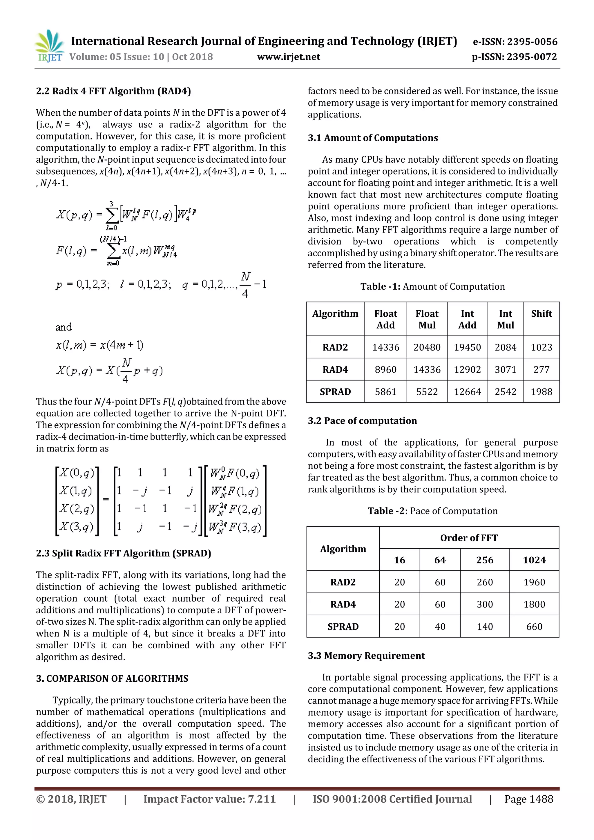 International Research Journal of Engineering and Technology (IRJET) e-ISSN: 2395-0056 Volume: 05 Issue: 10 | Oct 2018 www.irjet.net p-ISSN: 2395-0072 © 2018, IRJET | Impact Factor value: 7.211 | ISO 9001:2008 Certified Journal | Page 1488 2.2 Radix 4 FFT Algorithm (RAD4) When the number of data points N in the DFT is a power of 4 (i.e., N = 4v), always use a radix-2 algorithm for the computation. However, for this case, it is more proficient computationally to employ a radix-r FFT algorithm. In this algorithm, the N-point input sequenceisdecimatedintofour subsequences, x(4n), x(4n+1), x(4n+2), x(4n+3), n = 0, 1, ... , N/4-1. Thus the four N/4-point DFTs F(l, q)obtainedfromtheabove equation are collected together to arrive the N-point DFT. The expression for combining the N/4-point DFTs defines a radix-4 decimation-in-timebutterfly,whichcanbe expressed in matrix form as 2.3 Split Radix FFT Algorithm (SPRAD) The split-radix FFT, along with its variations, long had the distinction of achieving the lowest published arithmetic operation count (total exact number of required real additions and multiplications) to compute a DFT of power- of-two sizes N. The split-radix algorithm can only be applied when N is a multiple of 4, but since it breaks a DFT into smaller DFTs it can be combined with any other FFT algorithm as desired. 3. COMPARISON OF ALGORITHMS Typically, the primary touchstone criteria have been the number of mathematical operations (multiplications and additions), and/or the overall computation speed. The effectiveness of an algorithm is most affected by the arithmetic complexity, usually expressed in terms of a count of real multiplications and additions. However, on general purpose computers this is not a very good level and other factors need to be considered as well. For instance, the issue of memory usage is very important for memory constrained applications. 3.1 Amount of Computations As many CPUs have notably different speeds on floating point and integer operations, it is considered to individually account for floating point and integer arithmetic. It is a well known fact that most new architectures compute floating point operations more proficient than integer operations. Also, most indexing and loop control is done using integer arithmetic. Many FFT algorithms require a large number of division by-two operations which is competently accomplished by usingabinaryshiftoperator.Theresultsare referred from the literature. Table -1: Amount of Computation Algorithm Float Add Float Mul Int Add Int Mul Shift RAD2 14336 20480 19450 2084 1023 RAD4 8960 14336 12902 3071 277 SPRAD 5861 5522 12664 2542 1988 3.2 Pace of computation In most of the applications, for general purpose computers, with easy availability offasterCPUsandmemory not being a fore most constraint, the fastest algorithm is by far treated as the best algorithm. Thus, a common choice to rank algorithms is by their computation speed. Table -2: Pace of Computation Algorithm Order of FFT 16 64 256 1024 RAD2 20 60 260 1960 RAD4 20 60 300 1800 SPRAD 20 40 140 660 3.3 Memory Requirement In portable signal processing applications, the FFT is a core computational component. However, few applications cannot manage ahugememoryspaceforarrivingFFTs.While memory usage is important for specification of hardware, memory accesses also account for a significant portion of computation time. These observations from the literature insisted us to include memory usage as one of the criteria in deciding the effectiveness of the various FFT algorithms. 