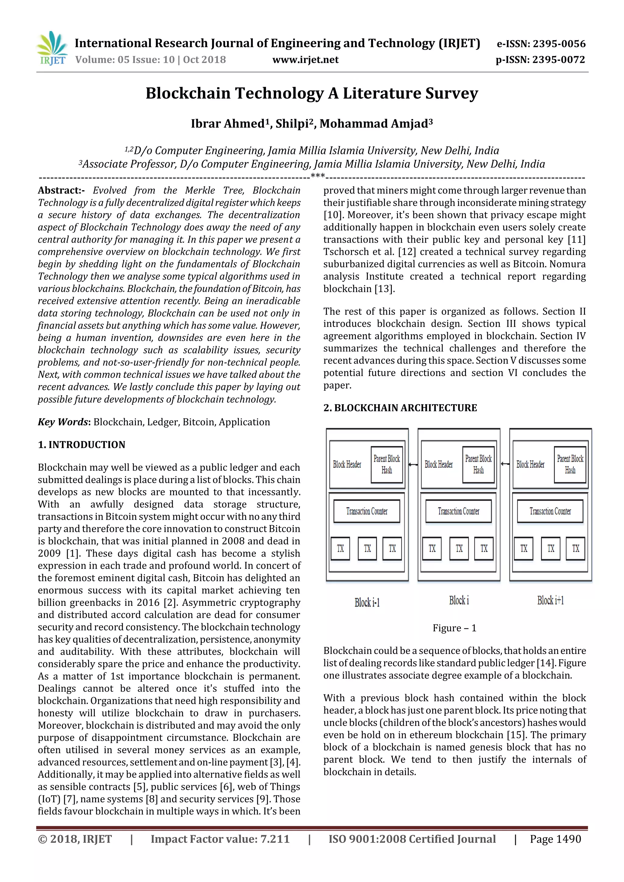 International Research Journal of Engineering and Technology (IRJET) e-ISSN: 2395-0056
Volume: 05 Issue: 10 | Oct 2018 www.irjet.net p-ISSN: 2395-0072
© 2018, IRJET | Impact Factor value: 7.211 | ISO 9001:2008 Certified Journal | Page 1490
Blockchain Technology A Literature Survey
Ibrar Ahmed1, Shilpi2, Mohammad Amjad3
1,2D/o Computer Engineering, Jamia Millia Islamia University, New Delhi, India
3Associate Professor, D/o Computer Engineering, Jamia Millia Islamia University, New Delhi, India
-----------------------------------------------------------------------***--------------------------------------------------------------------
Abstract:- Evolved from the Merkle Tree, Blockchain
Technology is a fully decentralizeddigitalregisterwhichkeeps
a secure history of data exchanges. The decentralization
aspect of Blockchain Technology does away the need of any
central authority for managing it. In this paper we present a
comprehensive overview on blockchain technology. We first
begin by shedding light on the fundamentals of Blockchain
Technology then we analyse some typical algorithms used in
various blockchains. Blockchain, thefoundationof Bitcoin, has
received extensive attention recently. Being an ineradicable
data storing technology, Blockchain can be used not only in
financial assets but anything which has some value. However,
being a human invention, downsides are even here in the
blockchain technology such as scalability issues, security
problems, and not-so-user-friendly for non-technical people.
Next, with common technical issues we have talked about the
recent advances. We lastly conclude this paper by laying out
possible future developments of blockchain technology.
Key Words: Blockchain, Ledger, Bitcoin, Application
1. INTRODUCTION
Blockchain may well be viewed as a public ledger and each
submitted dealings is place during a list of blocks. This chain
develops as new blocks are mounted to that incessantly.
With an awfully designed data storage structure,
transactions in Bitcoin system might occur withnoanythird
party and therefore the core innovation to construct Bitcoin
is blockchain, that was initial planned in 2008 and dead in
2009 [1]. These days digital cash has become a stylish
expression in each trade and profound world. In concert of
the foremost eminent digital cash, Bitcoin has delighted an
enormous success with its capital market achieving ten
billion greenbacks in 2016 [2]. Asymmetric cryptography
and distributed accord calculation are dead for consumer
security and record consistency. The blockchain technology
has key qualities of decentralization, persistence,anonymity
and auditability. With these attributes, blockchain will
considerably spare the price and enhance the productivity.
As a matter of 1st importance blockchain is permanent.
Dealings cannot be altered once it's stuffed into the
blockchain. Organizations that need high responsibility and
honesty will utilize blockchain to draw in purchasers.
Moreover, blockchain is distributed and may avoid the only
purpose of disappointment circumstance. Blockchain are
often utilised in several money services as an example,
advanced resources, settlementandon-linepayment[3],[4].
Additionally, it may be applied into alternative fields as well
as sensible contracts [5], public services [6], web of Things
(IoT) [7], name systems [8] and security services [9]. Those
fields favour blockchain in multiple ways in which. It’s been
proved that miners might come through largerrevenuethan
their justifiable share through inconsiderateminingstrategy
[10]. Moreover, it's been shown that privacy escape might
additionally happen in blockchain even users solely create
transactions with their public key and personal key [11]
Tschorsch et al. [12] created a technical survey regarding
suburbanized digital currencies as well as Bitcoin. Nomura
analysis Institute created a technical report regarding
blockchain [13].
The rest of this paper is organized as follows. Section II
introduces blockchain design. Section III shows typical
agreement algorithms employed in blockchain. Section IV
summarizes the technical challenges and therefore the
recent advances during this space. Section V discusses some
potential future directions and section VI concludes the
paper.
2. BLOCKCHAIN ARCHITECTURE
Figure – 1
Blockchain could be a sequence ofblocks,thatholdsanentire
list of dealing records like standard publicledger[14].Figure
one illustrates associate degree example of a blockchain.
With a previous block hash contained within the block
header, a block has just one parent block. Its pricenotingthat
uncle blocks (children of the block’sancestors)hasheswould
even be hold on in ethereum blockchain [15]. The primary
block of a blockchain is named genesis block that has no
parent block. We tend to then justify the internals of
blockchain in details.
 