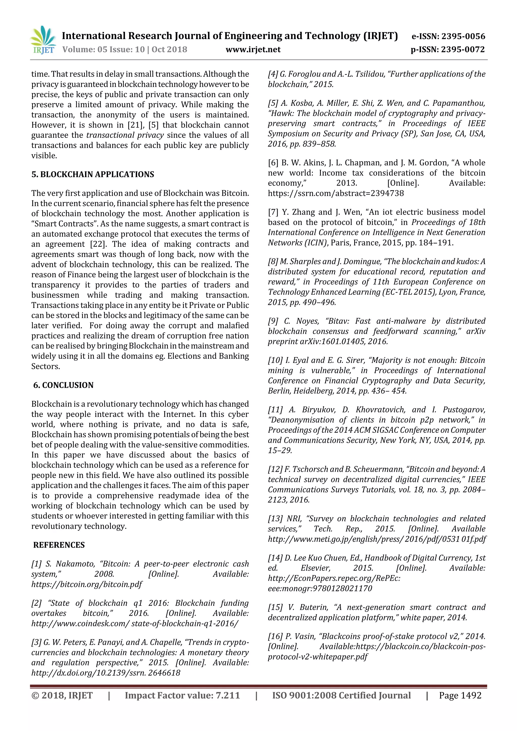 International Research Journal of Engineering and Technology (IRJET) e-ISSN: 2395-0056
Volume: 05 Issue: 10 | Oct 2018 www.irjet.net p-ISSN: 2395-0072
© 2018, IRJET | Impact Factor value: 7.211 | ISO 9001:2008 Certified Journal | Page 1492
time. That results in delay in small transactions.Althoughthe
privacy isguaranteedinblockchaintechnologyhowevertobe
precise, the keys of public and private transaction can only
preserve a limited amount of privacy. While making the
transaction, the anonymity of the users is maintained.
However, it is shown in [21], [5] that blockchain cannot
guarantee the transactional privacy since the values of all
transactions and balances for each public key are publicly
visible.
5. BLOCKCHAIN APPLICATIONS
The very first application and use of Blockchain was Bitcoin.
In the current scenario, financialsphere has felt thepresence
of blockchain technology the most. Another application is
“Smart Contracts”. As the name suggests, a smart contract is
an automated exchange protocol that executes the terms of
an agreement [22]. The idea of making contracts and
agreements smart was though of long back, now with the
advent of blockchain technology, this can be realized. The
reason of Finance being the largest user of blockchain is the
transparency it provides to the parties of traders and
businessmen while trading and making transaction.
Transactions taking place in any entity be it Private or Public
can be stored in the blocks and legitimacy of the same can be
later verified. For doing away the corrupt and malafied
practices and realizing the dream of corruption free nation
can be realised by bringingBlockchaininthemainstreamand
widely using it in all the domains eg. Elections and Banking
Sectors.
6. CONCLUSION
Blockchain is a revolutionary technology whichhaschanged
the way people interact with the Internet. In this cyber
world, where nothing is private, and no data is safe,
Blockchain has shown promising potentialsofbeingthebest
bet of people dealing with the value-sensitive commodities.
In this paper we have discussed about the basics of
blockchain technology which can be used as a reference for
people new in this field. We have also outlined its possible
application and the challenges it faces. The aim of this paper
is to provide a comprehensive readymade idea of the
working of blockchain technology which can be used by
students or whoever interested in getting familiar with this
revolutionary technology.
REFERENCES
[1] S. Nakamoto, “Bitcoin: A peer-to-peer electronic cash
system,” 2008. [Online]. Available:
https://bitcoin.org/bitcoin.pdf
[2] “State of blockchain q1 2016: Blockchain funding
overtakes bitcoin,” 2016. [Online]. Available:
http://www.coindesk.com/ state-of-blockchain-q1-2016/
[3] G. W. Peters, E. Panayi, and A. Chapelle, “Trends in crypto-
currencies and blockchain technologies: A monetary theory
and regulation perspective,” 2015. [Online]. Available:
http://dx.doi.org/10.2139/ssrn. 2646618
[4] G. Foroglou and A.-L. Tsilidou, “Further applications of the
blockchain,” 2015.
[5] A. Kosba, A. Miller, E. Shi, Z. Wen, and C. Papamanthou,
“Hawk: The blockchain model of cryptography and privacy-
preserving smart contracts,” in Proceedings of IEEE
Symposium on Security and Privacy (SP), San Jose, CA, USA,
2016, pp. 839–858.
[6] B. W. Akins, J. L. Chapman, and J. M. Gordon, “A whole
new world: Income tax considerations of the bitcoin
economy,” 2013. [Online]. Available:
https://ssrn.com/abstract=2394738
[7] Y. Zhang and J. Wen, “An iot electric business model
based on the protocol of bitcoin,” in Proceedings of 18th
International Conference on Intelligence in Next Generation
Networks (ICIN), Paris, France, 2015, pp. 184–191.
[8] M. Sharples and J. Domingue, “The blockchainandkudos:A
distributed system for educational record, reputation and
reward,” in Proceedings of 11th European Conference on
Technology Enhanced Learning (EC-TEL 2015), Lyon, France,
2015, pp. 490–496.
[9] C. Noyes, “Bitav: Fast anti-malware by distributed
blockchain consensus and feedforward scanning,” arXiv
preprint arXiv:1601.01405, 2016.
[10] I. Eyal and E. G. Sirer, “Majority is not enough: Bitcoin
mining is vulnerable,” in Proceedings of International
Conference on Financial Cryptography and Data Security,
Berlin, Heidelberg, 2014, pp. 436– 454.
[11] A. Biryukov, D. Khovratovich, and I. Pustogarov,
“Deanonymisation of clients in bitcoin p2p network,” in
Proceedings of the 2014 ACM SIGSAC ConferenceonComputer
and Communications Security, New York, NY, USA, 2014, pp.
15–29.
[12] F. Tschorsch and B. Scheuermann, “Bitcoin and beyond:A
technical survey on decentralized digital currencies,” IEEE
Communications Surveys Tutorials, vol. 18, no. 3, pp. 2084–
2123, 2016.
[13] NRI, “Survey on blockchain technologies and related
services,” Tech. Rep., 2015. [Online]. Available
http://www.meti.go.jp/english/press/ 2016/pdf/053101f.pdf
[14] D. Lee Kuo Chuen, Ed., Handbook of Digital Currency, 1st
ed. Elsevier, 2015. [Online]. Available:
http://EconPapers.repec.org/RePEc:
eee:monogr:9780128021170
[15] V. Buterin, “A next-generation smart contract and
decentralized application platform,” white paper, 2014.
[16] P. Vasin, “Blackcoins proof-of-stake protocol v2,” 2014.
[Online]. Available:https://blackcoin.co/blackcoin-pos-
protocol-v2-whitepaper.pdf
 