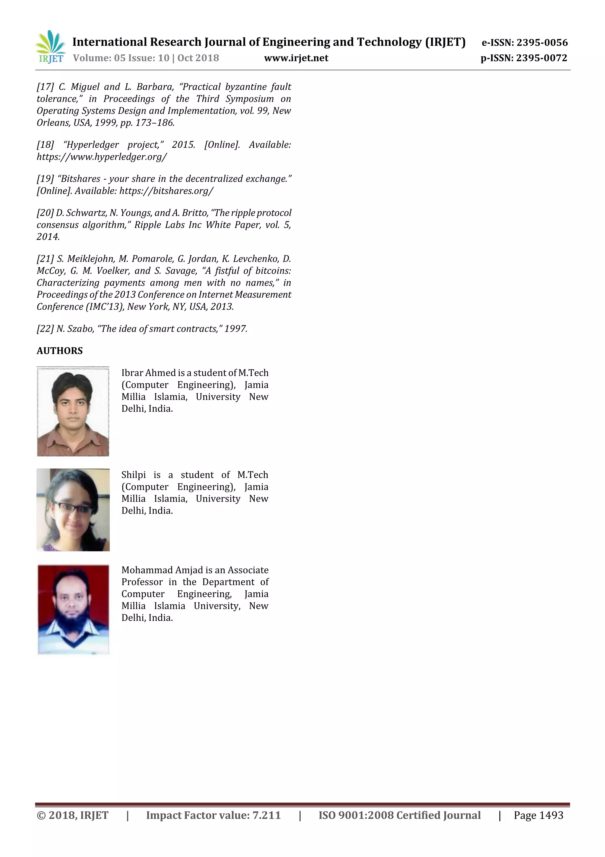 International Research Journal of Engineering and Technology (IRJET) e-ISSN: 2395-0056
Volume: 05 Issue: 10 | Oct 2018 www.irjet.net p-ISSN: 2395-0072
© 2018, IRJET | Impact Factor value: 7.211 | ISO 9001:2008 Certified Journal | Page 1493
[17] C. Miguel and L. Barbara, “Practical byzantine fault
tolerance,” in Proceedings of the Third Symposium on
Operating Systems Design and Implementation, vol. 99, New
Orleans, USA, 1999, pp. 173–186.
[18] “Hyperledger project,” 2015. [Online]. Available:
https://www.hyperledger.org/
[19] “Bitshares - your share in the decentralized exchange.”
[Online]. Available: https://bitshares.org/
[20] D. Schwartz, N. Youngs, and A. Britto, “Therippleprotocol
consensus algorithm,” Ripple Labs Inc White Paper, vol. 5,
2014.
[21] S. Meiklejohn, M. Pomarole, G. Jordan, K. Levchenko, D.
McCoy, G. M. Voelker, and S. Savage, “A fistful of bitcoins:
Characterizing payments among men with no names,” in
Proceedings of the 2013 Conference on Internet Measurement
Conference (IMC’13), New York, NY, USA, 2013.
[22] N. Szabo, “The idea of smart contracts,” 1997.
AUTHORS
Ibrar Ahmed is a student of M.Tech
(Computer Engineering), Jamia
Millia Islamia, University New
Delhi, India.
Shilpi is a student of M.Tech
(Computer Engineering), Jamia
Millia Islamia, University New
Delhi, India.
Mohammad Amjad is an Associate
Professor in the Department of
Computer Engineering, Jamia
Millia Islamia University, New
Delhi, India.
 