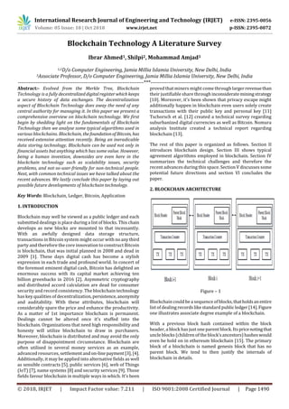 International Research Journal of Engineering and Technology (IRJET) e-ISSN: 2395-0056
Volume: 05 Issue: 10 | Oct 2018 www.irjet.net p-ISSN: 2395-0072
© 2018, IRJET | Impact Factor value: 7.211 | ISO 9001:2008 Certified Journal | Page 1490
Blockchain Technology A Literature Survey
Ibrar Ahmed1, Shilpi2, Mohammad Amjad3
1,2D/o Computer Engineering, Jamia Millia Islamia University, New Delhi, India
3Associate Professor, D/o Computer Engineering, Jamia Millia Islamia University, New Delhi, India
-----------------------------------------------------------------------***--------------------------------------------------------------------
Abstract:- Evolved from the Merkle Tree, Blockchain
Technology is a fully decentralizeddigitalregisterwhichkeeps
a secure history of data exchanges. The decentralization
aspect of Blockchain Technology does away the need of any
central authority for managing it. In this paper we present a
comprehensive overview on blockchain technology. We first
begin by shedding light on the fundamentals of Blockchain
Technology then we analyse some typical algorithms used in
various blockchains. Blockchain, thefoundationof Bitcoin, has
received extensive attention recently. Being an ineradicable
data storing technology, Blockchain can be used not only in
financial assets but anything which has some value. However,
being a human invention, downsides are even here in the
blockchain technology such as scalability issues, security
problems, and not-so-user-friendly for non-technical people.
Next, with common technical issues we have talked about the
recent advances. We lastly conclude this paper by laying out
possible future developments of blockchain technology.
Key Words: Blockchain, Ledger, Bitcoin, Application
1. INTRODUCTION
Blockchain may well be viewed as a public ledger and each
submitted dealings is place during a list of blocks. This chain
develops as new blocks are mounted to that incessantly.
With an awfully designed data storage structure,
transactions in Bitcoin system might occur withnoanythird
party and therefore the core innovation to construct Bitcoin
is blockchain, that was initial planned in 2008 and dead in
2009 [1]. These days digital cash has become a stylish
expression in each trade and profound world. In concert of
the foremost eminent digital cash, Bitcoin has delighted an
enormous success with its capital market achieving ten
billion greenbacks in 2016 [2]. Asymmetric cryptography
and distributed accord calculation are dead for consumer
security and record consistency. The blockchain technology
has key qualities of decentralization, persistence,anonymity
and auditability. With these attributes, blockchain will
considerably spare the price and enhance the productivity.
As a matter of 1st importance blockchain is permanent.
Dealings cannot be altered once it's stuffed into the
blockchain. Organizations that need high responsibility and
honesty will utilize blockchain to draw in purchasers.
Moreover, blockchain is distributed and may avoid the only
purpose of disappointment circumstance. Blockchain are
often utilised in several money services as an example,
advanced resources, settlementandon-linepayment[3],[4].
Additionally, it may be applied into alternative fields as well
as sensible contracts [5], public services [6], web of Things
(IoT) [7], name systems [8] and security services [9]. Those
fields favour blockchain in multiple ways in which. It’s been
proved that miners might come through largerrevenuethan
their justifiable share through inconsiderateminingstrategy
[10]. Moreover, it's been shown that privacy escape might
additionally happen in blockchain even users solely create
transactions with their public key and personal key [11]
Tschorsch et al. [12] created a technical survey regarding
suburbanized digital currencies as well as Bitcoin. Nomura
analysis Institute created a technical report regarding
blockchain [13].
The rest of this paper is organized as follows. Section II
introduces blockchain design. Section III shows typical
agreement algorithms employed in blockchain. Section IV
summarizes the technical challenges and therefore the
recent advances during this space. Section V discusses some
potential future directions and section VI concludes the
paper.
2. BLOCKCHAIN ARCHITECTURE
Figure – 1
Blockchain could be a sequence ofblocks,thatholdsanentire
list of dealing records like standard publicledger[14].Figure
one illustrates associate degree example of a blockchain.
With a previous block hash contained within the block
header, a block has just one parent block. Its pricenotingthat
uncle blocks (children of the block’sancestors)hasheswould
even be hold on in ethereum blockchain [15]. The primary
block of a blockchain is named genesis block that has no
parent block. We tend to then justify the internals of
blockchain in details.
 