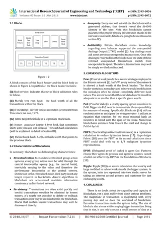 International Research Journal of Engineering and Technology (IRJET) e-ISSN: 2395-0056
Volume: 05 Issue: 10 | Oct 2018 www.irjet.net p-ISSN: 2395-0072
© 2018, IRJET | Impact Factor value: 7.211 | ISO 9001:2008 Certified Journal | Page 1491
2.1 Blocks
Figure – 2
A block consists of the block header and the block body as
shown in Figure 2. In particular, the block header includes:
(i) Block version: indicates that set of block validation rules
to follow.
(ii) Merkle tree root hash: the hash worth of all the
transactions within the block.
(iii) Timestamp: currenttimeassecondsinGreenwichMean
Time since Jan one, 1970.
(iv) nBits: target threshold of a legitimate block hash.
(v) Nonce: associate degree 4-byte field, that sometimes
starts with zero and will increase for each hash calculation
(will be explained in detail in Section III).
(vi) Parent block hash: A 256-bit hash worth that points to
the previous block.
2.2 Characteristics of Blockchain
In summary, blockchain has following key characteristics:
 Decentralization. In standard centralized group action
systems, every group action must be valid through the
central trustworthy agency (e.g., the central bank),
inevitably ensuing to the value and therefore the
performance bottlenecks at the central servers.
Distinction to the centralizedmode,thirdpartyisnotany
longer required in blockchain. Accord algorithms in
blockchain are accustomed maintain information
consistency in distributed network.
 Persistency. Transactions are often valid quickly and
invalid transactions wouldn't be admitted by honest
miners. It’s nearly not possible to delete or rollback
transactionsoncethey'reenclosedwithintheblockchain.
Blocks that contain invalid transactions may well be
discovered directly.
 Anonymity. Every user will actwiththeblockchainwitha
generated address, that doesn't reveal the $64000
identity of the user. Note that blockchain cannot
guarantee the proper privacypreservation thanks tothe
intrinsic constraint (details are going to be mentionedin
section IV).
 Auditability. Bitcoin blockchain stores knowledge
regarding user balances supported the unexpended
dealings Output (UTXO) model [2]: Any dealings must
ask some previous unexpended transactions. Once this
dealing is recorded into the blockchain, thestateofthese
referred unexpended transactions switch from
unexpended to spent. Therefore, transactions may well
be simply verified and tracked.
3. CONSENSUS ALGORITHMS
Pow: (Proof of work) could be a accordstrategyemployed in
the Bitcoin network [2]. In PoW, every node of the network
is shrewd a hash worth of the block header. The block
header contains a nowadays and miners wouldmodification
the nowadays often to induce completely different hash
values. The accord needs that the calculatedworthshould be
adequate to or smaller than a specific given worth.
PoS: (Proof of stake) is a vitalitysparingoptionincontrast to
PoW. Diggers in PoS need to demonstrate the responsibility
for measure of money. Specifically, Blackcoin [16] utilizes
randomization to anticipate the next generator. It utilizes an
equation that searches for the most minimal hash an
incentive in blend with the span of the stake. Numerous
blockchains embrace PoW toward the start and change to
PoS bit by bit.
PBFT: (Practical byzantine fault tolerance) is a replication
calculation to endure byzantine issues [17]. Hyperledger
Fabric [18] uses the PBFT as its accord calculation since
PBFT could deal with up to 1/3 malignant byzantine
reproductions.
DPOS: (Delegated proof of stake) is agent fair. Partners
choose their agents to produce and approve squares. casted
a ballot out effectively. DPOS is the foundation of Bitshares
[19].
Ripple: Ripple [20] is an accord calculation that uses by and
large confided in subnetworks inside the bigger system. In
the system, hubs are separated into two kinds: server for
taking an interest accord process and customer for just
exchanging assets.
4. CHALLENGES
There is no doubt about the capability and capacity of
Blockchain, yet it does suffer from some serious problems.
The magnitude of transaction is magnifying with every
passing day and so does the workload of blockchain.
Excessive transactions make the system bulky. The size of
blocks is also a issue while carrying bigger transaction.Being
tiny in size, it can only contain a small amount of data at a
 
