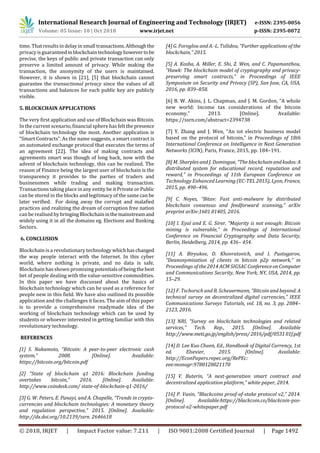 International Research Journal of Engineering and Technology (IRJET) e-ISSN: 2395-0056
Volume: 05 Issue: 10 | Oct 2018 www.irjet.net p-ISSN: 2395-0072
© 2018, IRJET | Impact Factor value: 7.211 | ISO 9001:2008 Certified Journal | Page 1492
time. That results in delay in small transactions.Althoughthe
privacy isguaranteedinblockchaintechnologyhowevertobe
precise, the keys of public and private transaction can only
preserve a limited amount of privacy. While making the
transaction, the anonymity of the users is maintained.
However, it is shown in [21], [5] that blockchain cannot
guarantee the transactional privacy since the values of all
transactions and balances for each public key are publicly
visible.
5. BLOCKCHAIN APPLICATIONS
The very first application and use of Blockchain was Bitcoin.
In the current scenario, financialsphere has felt thepresence
of blockchain technology the most. Another application is
“Smart Contracts”. As the name suggests, a smart contract is
an automated exchange protocol that executes the terms of
an agreement [22]. The idea of making contracts and
agreements smart was though of long back, now with the
advent of blockchain technology, this can be realized. The
reason of Finance being the largest user of blockchain is the
transparency it provides to the parties of traders and
businessmen while trading and making transaction.
Transactions taking place in any entity be it Private or Public
can be stored in the blocks and legitimacy of the same can be
later verified. For doing away the corrupt and malafied
practices and realizing the dream of corruption free nation
can be realised by bringingBlockchaininthemainstreamand
widely using it in all the domains eg. Elections and Banking
Sectors.
6. CONCLUSION
Blockchain is a revolutionary technology whichhaschanged
the way people interact with the Internet. In this cyber
world, where nothing is private, and no data is safe,
Blockchain has shown promising potentialsofbeingthebest
bet of people dealing with the value-sensitive commodities.
In this paper we have discussed about the basics of
blockchain technology which can be used as a reference for
people new in this field. We have also outlined its possible
application and the challenges it faces. The aim of this paper
is to provide a comprehensive readymade idea of the
working of blockchain technology which can be used by
students or whoever interested in getting familiar with this
revolutionary technology.
REFERENCES
[1] S. Nakamoto, “Bitcoin: A peer-to-peer electronic cash
system,” 2008. [Online]. Available:
https://bitcoin.org/bitcoin.pdf
[2] “State of blockchain q1 2016: Blockchain funding
overtakes bitcoin,” 2016. [Online]. Available:
http://www.coindesk.com/ state-of-blockchain-q1-2016/
[3] G. W. Peters, E. Panayi, and A. Chapelle, “Trends in crypto-
currencies and blockchain technologies: A monetary theory
and regulation perspective,” 2015. [Online]. Available:
http://dx.doi.org/10.2139/ssrn. 2646618
[4] G. Foroglou and A.-L. Tsilidou, “Further applications of the
blockchain,” 2015.
[5] A. Kosba, A. Miller, E. Shi, Z. Wen, and C. Papamanthou,
“Hawk: The blockchain model of cryptography and privacy-
preserving smart contracts,” in Proceedings of IEEE
Symposium on Security and Privacy (SP), San Jose, CA, USA,
2016, pp. 839–858.
[6] B. W. Akins, J. L. Chapman, and J. M. Gordon, “A whole
new world: Income tax considerations of the bitcoin
economy,” 2013. [Online]. Available:
https://ssrn.com/abstract=2394738
[7] Y. Zhang and J. Wen, “An iot electric business model
based on the protocol of bitcoin,” in Proceedings of 18th
International Conference on Intelligence in Next Generation
Networks (ICIN), Paris, France, 2015, pp. 184–191.
[8] M. Sharples and J. Domingue, “The blockchainandkudos:A
distributed system for educational record, reputation and
reward,” in Proceedings of 11th European Conference on
Technology Enhanced Learning (EC-TEL 2015), Lyon, France,
2015, pp. 490–496.
[9] C. Noyes, “Bitav: Fast anti-malware by distributed
blockchain consensus and feedforward scanning,” arXiv
preprint arXiv:1601.01405, 2016.
[10] I. Eyal and E. G. Sirer, “Majority is not enough: Bitcoin
mining is vulnerable,” in Proceedings of International
Conference on Financial Cryptography and Data Security,
Berlin, Heidelberg, 2014, pp. 436– 454.
[11] A. Biryukov, D. Khovratovich, and I. Pustogarov,
“Deanonymisation of clients in bitcoin p2p network,” in
Proceedings of the 2014 ACM SIGSAC ConferenceonComputer
and Communications Security, New York, NY, USA, 2014, pp.
15–29.
[12] F. Tschorsch and B. Scheuermann, “Bitcoin and beyond:A
technical survey on decentralized digital currencies,” IEEE
Communications Surveys Tutorials, vol. 18, no. 3, pp. 2084–
2123, 2016.
[13] NRI, “Survey on blockchain technologies and related
services,” Tech. Rep., 2015. [Online]. Available
http://www.meti.go.jp/english/press/ 2016/pdf/053101f.pdf
[14] D. Lee Kuo Chuen, Ed., Handbook of Digital Currency, 1st
ed. Elsevier, 2015. [Online]. Available:
http://EconPapers.repec.org/RePEc:
eee:monogr:9780128021170
[15] V. Buterin, “A next-generation smart contract and
decentralized application platform,” white paper, 2014.
[16] P. Vasin, “Blackcoins proof-of-stake protocol v2,” 2014.
[Online]. Available:https://blackcoin.co/blackcoin-pos-
protocol-v2-whitepaper.pdf
 