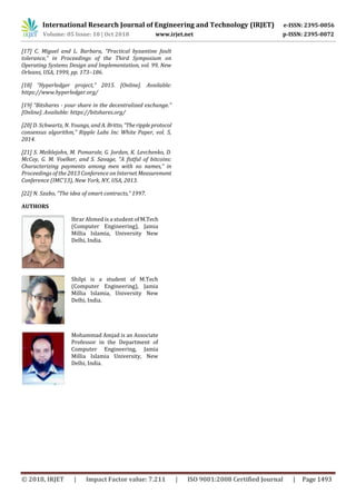 International Research Journal of Engineering and Technology (IRJET) e-ISSN: 2395-0056
Volume: 05 Issue: 10 | Oct 2018 www.irjet.net p-ISSN: 2395-0072
© 2018, IRJET | Impact Factor value: 7.211 | ISO 9001:2008 Certified Journal | Page 1493
[17] C. Miguel and L. Barbara, “Practical byzantine fault
tolerance,” in Proceedings of the Third Symposium on
Operating Systems Design and Implementation, vol. 99, New
Orleans, USA, 1999, pp. 173–186.
[18] “Hyperledger project,” 2015. [Online]. Available:
https://www.hyperledger.org/
[19] “Bitshares - your share in the decentralized exchange.”
[Online]. Available: https://bitshares.org/
[20] D. Schwartz, N. Youngs, and A. Britto, “Therippleprotocol
consensus algorithm,” Ripple Labs Inc White Paper, vol. 5,
2014.
[21] S. Meiklejohn, M. Pomarole, G. Jordan, K. Levchenko, D.
McCoy, G. M. Voelker, and S. Savage, “A fistful of bitcoins:
Characterizing payments among men with no names,” in
Proceedings of the 2013 Conference on Internet Measurement
Conference (IMC’13), New York, NY, USA, 2013.
[22] N. Szabo, “The idea of smart contracts,” 1997.
AUTHORS
Ibrar Ahmed is a student of M.Tech
(Computer Engineering), Jamia
Millia Islamia, University New
Delhi, India.
Shilpi is a student of M.Tech
(Computer Engineering), Jamia
Millia Islamia, University New
Delhi, India.
Mohammad Amjad is an Associate
Professor in the Department of
Computer Engineering, Jamia
Millia Islamia University, New
Delhi, India.
 