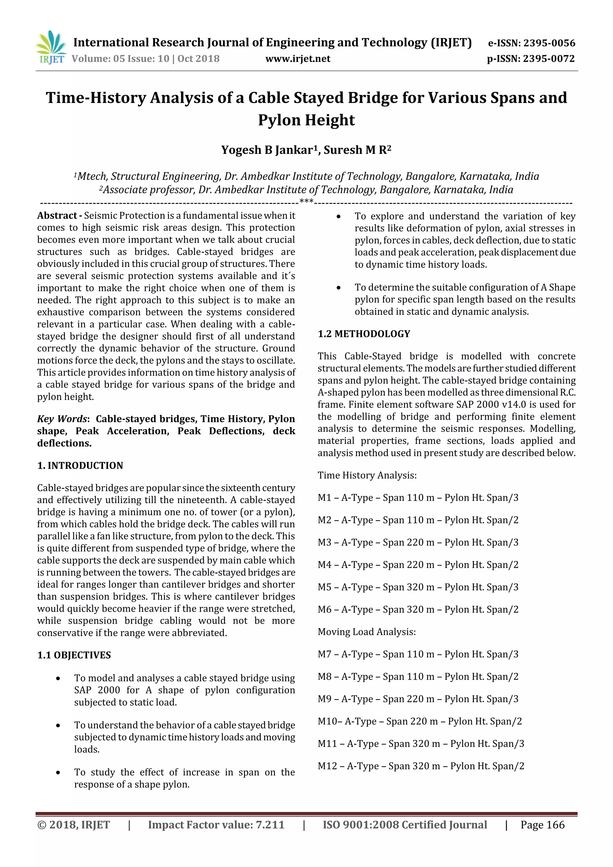International Research Journal of Engineering and Technology (IRJET) e-ISSN: 2395-0056
Volume: 05 Issue: 10 | Oct 2018 www.irjet.net p-ISSN: 2395-0072
© 2018, IRJET | Impact Factor value: 7.211 | ISO 9001:2008 Certified Journal | Page 166
Time-History Analysis of a Cable Stayed Bridge for Various Spans and
Pylon Height
Yogesh B Jankar1, Suresh M R2
1Mtech, Structural Engineering, Dr. Ambedkar Institute of Technology, Bangalore, Karnataka, India
2Associate professor, Dr. Ambedkar Institute of Technology, Bangalore, Karnataka, India
---------------------------------------------------------------------***---------------------------------------------------------------------
Abstract - Seismic Protection is a fundamental issuewhenit
comes to high seismic risk areas design. This protection
becomes even more important when we talk about crucial
structures such as bridges. Cable-stayed bridges are
obviously included in this crucial group of structures. There
are several seismic protection systems available and it´s
important to make the right choice when one of them is
needed. The right approach to this subject is to make an
exhaustive comparison between the systems considered
relevant in a particular case. When dealing with a cable-
stayed bridge the designer should first of all understand
correctly the dynamic behavior of the structure. Ground
motions force the deck, the pylons and the stays to oscillate.
This article provides information on time history analysis of
a cable stayed bridge for various spans of the bridge and
pylon height.
Key Words: Cable-stayed bridges, Time History, Pylon
shape, Peak Acceleration, Peak Deflections, deck
deflections.
1. INTRODUCTION
Cable-stayed bridges are popularsincethesixteenthcentury
and effectively utilizing till the nineteenth. A cable-stayed
bridge is having a minimum one no. of tower (or a pylon),
from which cables hold the bridge deck. The cables will run
parallel like a fan like structure, from pylon to the deck. This
is quite different from suspended type of bridge, where the
cable supports the deck are suspended by main cable which
is running between the towers. Thecable-stayed bridges are
ideal for ranges longer than cantilever bridges and shorter
than suspension bridges. This is where cantilever bridges
would quickly become heavier if the range were stretched,
while suspension bridge cabling would not be more
conservative if the range were abbreviated.
1.1 OBJECTIVES
 To model and analyses a cable stayed bridge using
SAP 2000 for A shape of pylon configuration
subjected to static load.
 To understand the behavior of a cablestayedbridge
subjected to dynamic timehistoryloadsandmoving
loads.
 To study the effect of increase in span on the
response of a shape pylon.
 To explore and understand the variation of key
results like deformation of pylon, axial stresses in
pylon, forces in cables, deck deflection, due to static
loads and peak acceleration, peak displacementdue
to dynamic time history loads.
 To determine the suitable configuration of A Shape
pylon for specific span length based on the results
obtained in static and dynamic analysis.
1.2 METHODOLOGY
This Cable-Stayed bridge is modelled with concrete
structural elements.Themodelsarefurtherstudieddifferent
spans and pylon height. The cable-stayed bridge containing
A-shaped pylon has been modelled asthreedimensional R.C.
frame. Finite element software SAP 2000 v14.0 is used for
the modelling of bridge and performing finite element
analysis to determine the seismic responses. Modelling,
material properties, frame sections, loads applied and
analysis method used in present study are described below.
Time History Analysis:
M1 – A-Type – Span 110 m – Pylon Ht. Span/3
M2 – A-Type – Span 110 m – Pylon Ht. Span/2
M3 – A-Type – Span 220 m – Pylon Ht. Span/3
M4 – A-Type – Span 220 m – Pylon Ht. Span/2
M5 – A-Type – Span 320 m – Pylon Ht. Span/3
M6 – A-Type – Span 320 m – Pylon Ht. Span/2
Moving Load Analysis:
M7 – A-Type – Span 110 m – Pylon Ht. Span/3
M8 – A-Type – Span 110 m – Pylon Ht. Span/2
M9 – A-Type – Span 220 m – Pylon Ht. Span/3
M10– A-Type – Span 220 m – Pylon Ht. Span/2
M11 – A-Type – Span 320 m – Pylon Ht. Span/3
M12 – A-Type – Span 320 m – Pylon Ht. Span/2
 