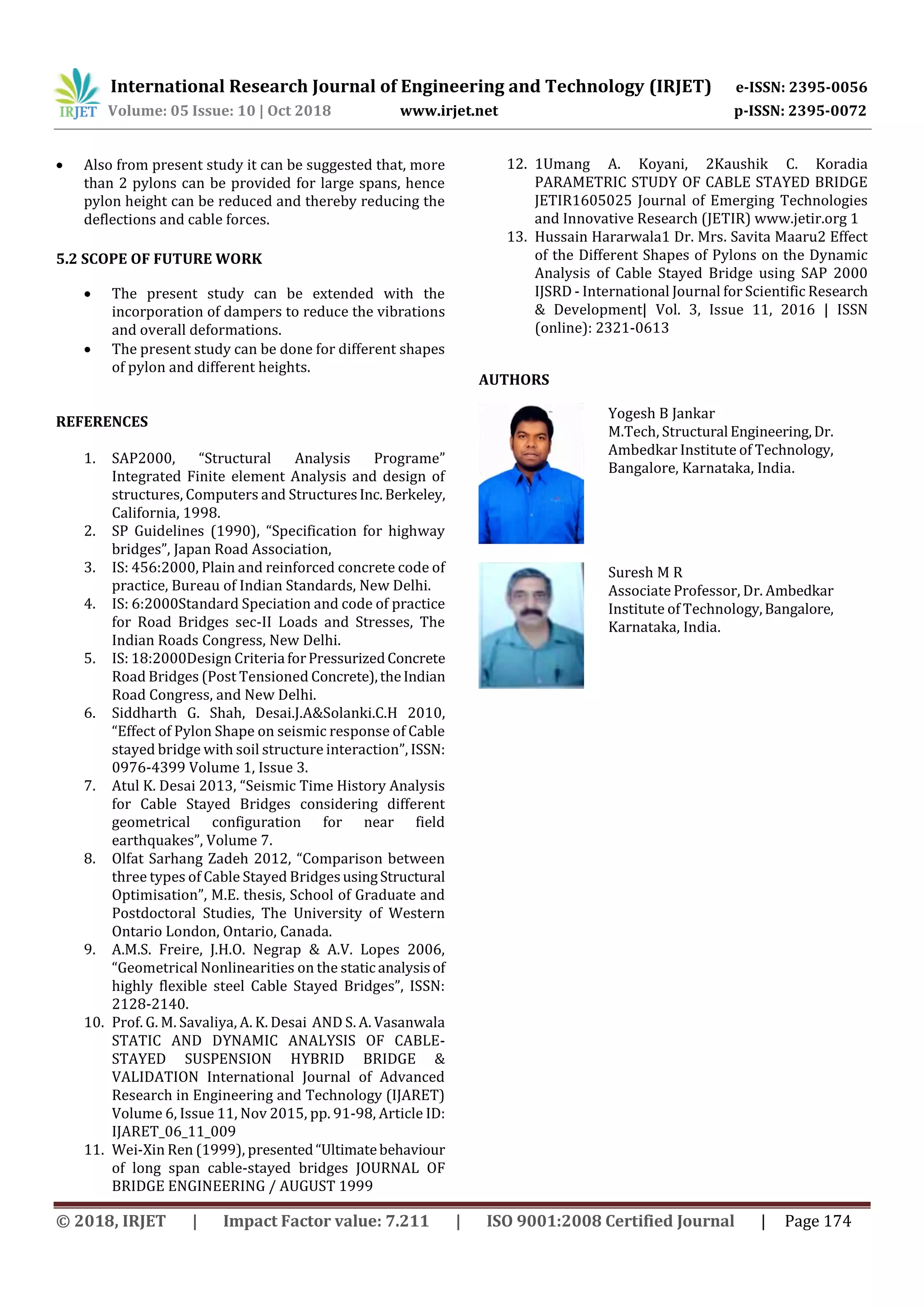 International Research Journal of Engineering and Technology (IRJET) e-ISSN: 2395-0056
Volume: 05 Issue: 10 | Oct 2018 www.irjet.net p-ISSN: 2395-0072
© 2018, IRJET | Impact Factor value: 7.211 | ISO 9001:2008 Certified Journal | Page 174
 Also from present study it can be suggested that, more
than 2 pylons can be provided for large spans, hence
pylon height can be reduced and thereby reducing the
deflections and cable forces.
5.2 SCOPE OF FUTURE WORK
 The present study can be extended with the
incorporation of dampers to reduce the vibrations
and overall deformations.
 The present study can be done for different shapes
of pylon and different heights.
REFERENCES
1. SAP2000, “Structural Analysis Programe”
Integrated Finite element Analysis and design of
structures, Computers and StructuresInc. Berkeley,
California, 1998.
2. SP Guidelines (1990), “Specification for highway
bridges”, Japan Road Association,
3. IS: 456:2000, Plain and reinforced concrete code of
practice, Bureau of Indian Standards, New Delhi.
4. IS: 6:2000Standard Speciation and code of practice
for Road Bridges sec-II Loads and Stresses, The
Indian Roads Congress, New Delhi.
5. IS: 18:2000Design Criteria forPressurizedConcrete
Road Bridges (Post Tensioned Concrete),theIndian
Road Congress, and New Delhi.
6. Siddharth G. Shah, Desai.J.A&Solanki.C.H 2010,
“Effect of Pylon Shape on seismic response of Cable
stayed bridge with soil structure interaction”, ISSN:
0976-4399 Volume 1, Issue 3.
7. Atul K. Desai 2013, “Seismic Time History Analysis
for Cable Stayed Bridges considering different
geometrical configuration for near field
earthquakes”, Volume 7.
8. Olfat Sarhang Zadeh 2012, “Comparison between
three types of Cable Stayed BridgesusingStructural
Optimisation”, M.E. thesis, School of Graduate and
Postdoctoral Studies, The University of Western
Ontario London, Ontario, Canada.
9. A.M.S. Freire, J.H.O. Negrap & A.V. Lopes 2006,
“Geometrical Nonlinearities on the static analysisof
highly flexible steel Cable Stayed Bridges”, ISSN:
2128-2140.
10. Prof. G. M. Savaliya, A. K. Desai AND S. A. Vasanwala
STATIC AND DYNAMIC ANALYSIS OF CABLE-
STAYED SUSPENSION HYBRID BRIDGE &
VALIDATION International Journal of Advanced
Research in Engineering and Technology (IJARET)
Volume 6, Issue 11, Nov 2015, pp. 91-98, Article ID:
IJARET_06_11_009
11. Wei-Xin Ren (1999), presented“Ultimatebehaviour
of long span cable-stayed bridges JOURNAL OF
BRIDGE ENGINEERING / AUGUST 1999
12. 1Umang A. Koyani, 2Kaushik C. Koradia
PARAMETRIC STUDY OF CABLE STAYED BRIDGE
JETIR1605025 Journal of Emerging Technologies
and Innovative Research (JETIR) www.jetir.org 1
13. Hussain Hararwala1 Dr. Mrs. Savita Maaru2 Effect
of the Different Shapes of Pylons on the Dynamic
Analysis of Cable Stayed Bridge using SAP 2000
IJSRD - International Journal for Scientific Research
& Development| Vol. 3, Issue 11, 2016 | ISSN
(online): 2321-0613
AUTHORS
Yogesh B Jankar
M.Tech, Structural Engineering,Dr.
Ambedkar Institute of Technology,
Bangalore, Karnataka, India.
Suresh M R
Associate Professor, Dr. Ambedkar
Institute of Technology,Bangalore,
Karnataka, India.
 