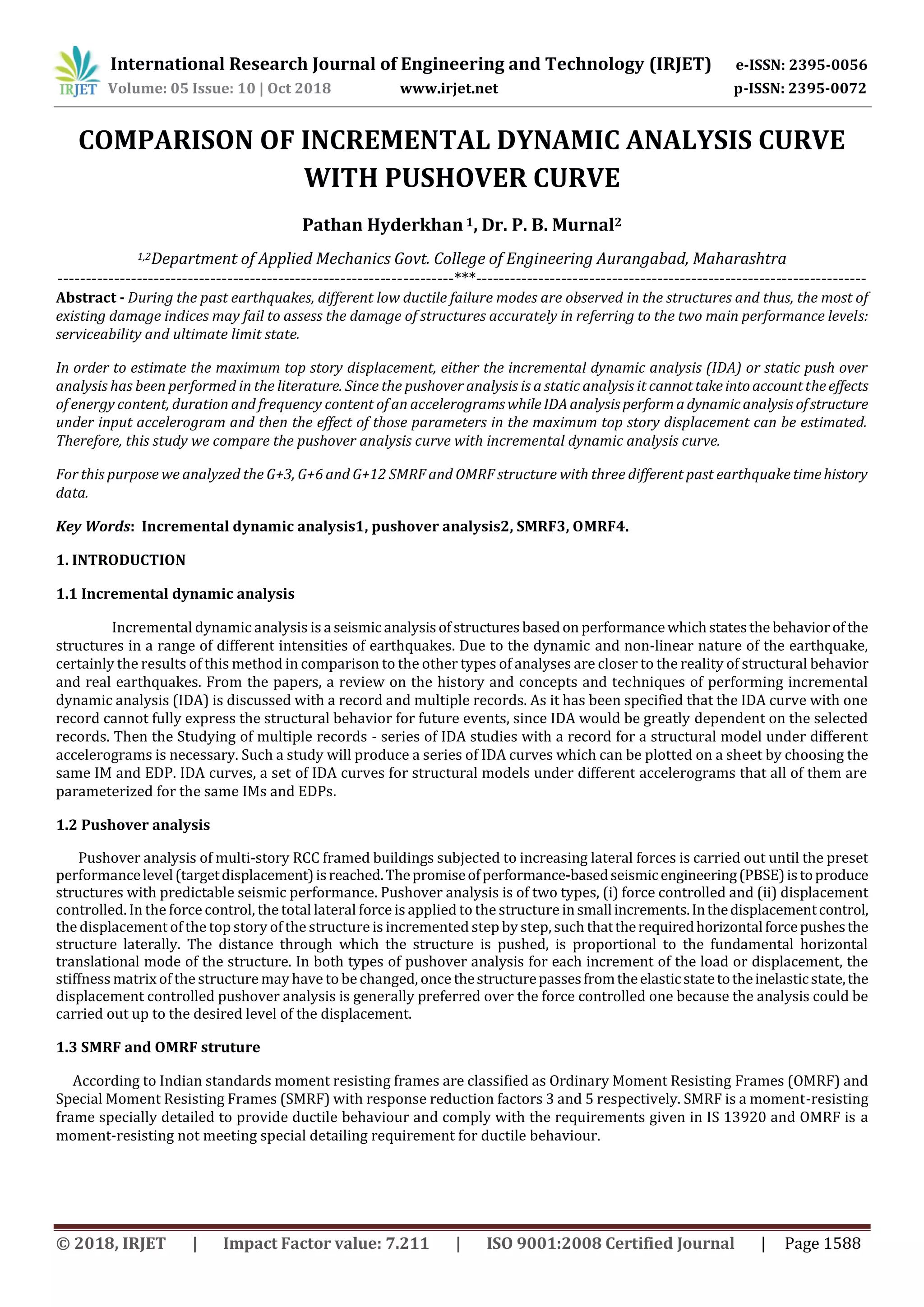 International Research Journal of Engineering and Technology (IRJET) e-ISSN: 2395-0056
Volume: 05 Issue: 10 | Oct 2018 www.irjet.net p-ISSN: 2395-0072
© 2018, IRJET | Impact Factor value: 7.211 | ISO 9001:2008 Certified Journal | Page 1588
COMPARISON OF INCREMENTAL DYNAMIC ANALYSIS CURVE
WITH PUSHOVER CURVE
Pathan Hyderkhan1, Dr. P. B. Murnal2
1,2Department of Applied Mechanics Govt. College of Engineering Aurangabad, Maharashtra
----------------------------------------------------------------------***---------------------------------------------------------------------
Abstract - During the past earthquakes, different low ductile failure modes are observed in the structures and thus, the most of
existing damage indices may fail to assess the damage of structures accurately in referring to the two main performance levels:
serviceability and ultimate limit state.
In order to estimate the maximum top story displacement, either the incremental dynamic analysis (IDA) or static push over
analysis has been performed in the literature. Since the pushover analysis is a static analysis it cannottakeintoaccounttheeffects
of energy content, duration and frequency content of an accelerogramswhileIDAanalysisperformadynamicanalysis ofstructure
under input accelerogram and then the effect of those parameters in the maximum top story displacement can be estimated.
Therefore, this study we compare the pushover analysis curve with incremental dynamic analysis curve.
For this purpose we analyzed the G+3, G+6 and G+12 SMRF and OMRF structure with three different past earthquake timehistory
data.
Key Words: Incremental dynamic analysis1, pushover analysis2, SMRF3, OMRF4.
1. INTRODUCTION
1.1 Incremental dynamic analysis
Incremental dynamic analysis is a seismic analysisofstructures basedon performancewhichstatesthe behaviorof the
structures in a range of different intensities of earthquakes. Due to the dynamic and non-linear nature of the earthquake,
certainly the results of this method in comparison to the other types of analyses are closer to the reality of structural behavior
and real earthquakes. From the papers, a review on the history and concepts and techniques of performing incremental
dynamic analysis (IDA) is discussed with a record and multiple records. As it has been specified that the IDA curve with one
record cannot fully express the structural behavior for future events, since IDA would be greatly dependent on the selected
records. Then the Studying of multiple records - series of IDA studies with a record for a structural model under different
accelerograms is necessary. Such a study will produce a series of IDA curves which can be plotted on a sheet by choosing the
same IM and EDP. IDA curves, a set of IDA curves for structural models under different accelerograms that all of them are
parameterized for the same IMs and EDPs.
1.2 Pushover analysis
Pushover analysis of multi-story RCC framed buildings subjected to increasing lateral forces is carried out until the preset
performancelevel(targetdisplacement)isreached.Thepromiseofperformance-basedseismicengineering(PBSE)istoproduce
structures with predictable seismic performance. Pushover analysis is of two types, (i) force controlled and (ii) displacement
controlled. In the force control, the total lateral force is applied to the structureinsmallincrements.Inthedisplacementcontrol,
the displacement of the top story of the structure is incremented step by step, such thattherequiredhorizontalforcepushesthe
structure laterally. The distance through which the structure is pushed, is proportional to the fundamental horizontal
translational mode of the structure. In both types of pushover analysis for each increment of the load or displacement, the
stiffness matrix of the structure may have to be changed, once thestructurepassesfromtheelasticstatetotheinelasticstate,the
displacement controlled pushover analysis is generally preferred over the force controlled one because the analysis could be
carried out up to the desired level of the displacement.
1.3 SMRF and OMRF struture
According to Indian standards moment resisting frames are classified as Ordinary Moment Resisting Frames (OMRF) and
Special Moment Resisting Frames (SMRF) with response reduction factors 3 and 5 respectively. SMRF is a moment-resisting
frame specially detailed to provide ductile behaviour and comply with the requirements given in IS 13920 and OMRF is a
moment-resisting not meeting special detailing requirement for ductile behaviour.
 
