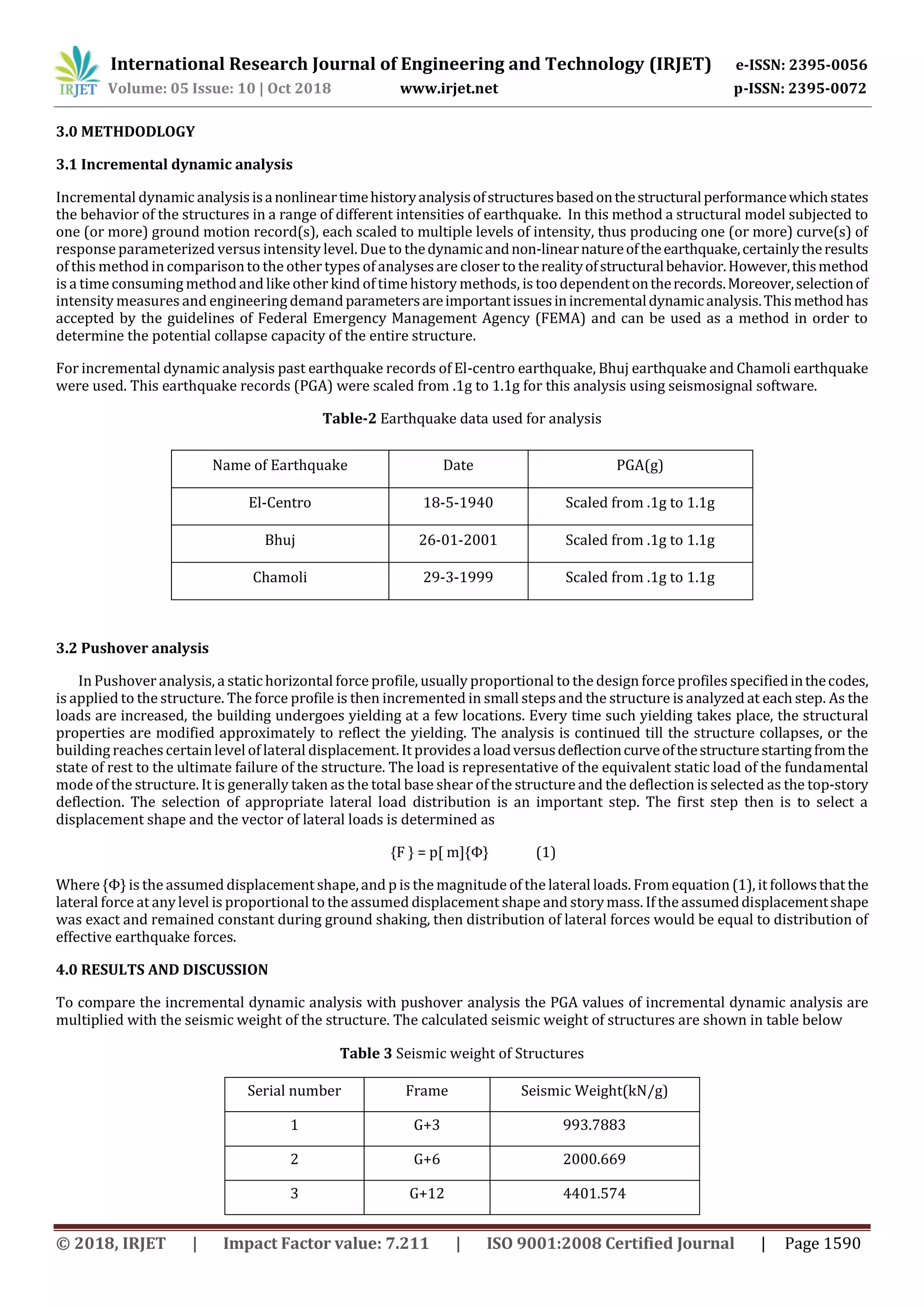 International Research Journal of Engineering and Technology (IRJET) e-ISSN: 2395-0056
Volume: 05 Issue: 10 | Oct 2018 www.irjet.net p-ISSN: 2395-0072
© 2018, IRJET | Impact Factor value: 7.211 | ISO 9001:2008 Certified Journal | Page 1590
3.0 METHDODLOGY
3.1 Incremental dynamic analysis
Incremental dynamic analysisisanonlineartimehistoryanalysisofstructuresbasedonthestructuralperformancewhichstates
the behavior of the structures in a range of different intensities of earthquake. In this method a structural model subjected to
one (or more) ground motion record(s), each scaled to multiple levels of intensity, thus producing one (or more) curve(s) of
response parameterized versus intensity level. Due to thedynamicandnon-linearnatureoftheearthquake,certainlytheresults
of this method in comparisonto the other types of analysesare closer to therealityofstructuralbehavior.However,thismethod
is a timeconsuming methodand like other kind of timehistory methods, is too dependentontherecords.Moreover,selectionof
intensity measures and engineering demandparametersareimportantissuesinincrementaldynamicanalysis.Thismethodhas
accepted by the guidelines of Federal Emergency Management Agency (FEMA) and can be used as a method in order to
determine the potential collapse capacity of the entire structure.
For incremental dynamic analysis past earthquake records of El-centro earthquake, Bhuj earthquake and Chamoli earthquake
were used. This earthquake records (PGA) were scaled from .1g to 1.1g for this analysis using seismosignal software.
Table-2 Earthquake data used for analysis
3.2 Pushover analysis
In Pushover analysis, a statichorizontal force profile, usually proportional to the design force profiles specifiedinthecodes,
is applied to the structure. The force profile is then incremented in small stepsand the structure is analyzed at each step. As the
loads are increased, the building undergoes yielding at a few locations. Every time such yielding takes place, the structural
properties are modified approximately to reflect the yielding. The analysis is continued till the structure collapses, or the
building reachescertainlevel of lateral displacement. It providesaloadversusdeflectioncurveofthestructurestartingfromthe
state of rest to the ultimate failure of the structure. The load is representative of the equivalent static load of the fundamental
mode of the structure. It is generally taken as the total base shear of the structureand the deflection is selected as the top-story
deflection. The selection of appropriate lateral load distribution is an important step. The first step then is to select a
displacement shape and the vector of lateral loads is determined as
{F } = p[ m]{Φ} (1)
Where {Φ} is the assumed displacement shape,and p is the magnitude of the lateral loads. From equation (1), it followsthat the
lateral force at anylevel is proportional to the assumed displacement shapeand storymass. If the assumeddisplacementshape
was exact and remained constant during ground shaking, then distribution of lateral forces would be equal to distribution of
effective earthquake forces.
4.0 RESULTS AND DISCUSSION
To compare the incremental dynamic analysis with pushover analysis the PGA values of incremental dynamic analysis are
multiplied with the seismic weight of the structure. The calculated seismic weight of structures are shown in table below
Table 3 Seismic weight of Structures
Serial number Frame Seismic Weight(kN/g)
1 G+3 993.7883
2 G+6 2000.669
3 G+12 4401.574
Name of Earthquake Date PGA(g)
El-Centro 18-5-1940 Scaled from .1g to 1.1g
Bhuj 26-01-2001 Scaled from .1g to 1.1g
Chamoli 29-3-1999 Scaled from .1g to 1.1g
 