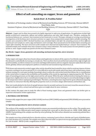 Volume: 05 Issue: 10 | Oct 2018 www.irjet.net p-ISSN: 2395-0072
© 2018, IRJET | Impact Factor value: 7.211 | ISO 9001:2008 Certified Journal | Page 1653
Effect of soft annealing on copper, brass and gunmetal
Ratish Dixit1, R. Pratibha Nalini2
1Bachelors of Technology student, School of Mechanical and Building Sciences, VIT University, Chennai-600127,
Tamil Nadu, India
2Assistant Professor, School of Mechanical and Building Sciences, VIT University, Chennai-600127, Tamil Nadu,
India
---------------------------------------------------------------------***---------------------------------------------------------------------
Abstract - Copper and its alloys have proved to be highly important in wide area of applications. Its applications include high
quality architectural components, defense and military applications and other high strength uses. Therefore, analyzing the
mechanical behavior pre- and post- heat treatment of such materials is crucial. This paper attempts at carrying out preliminary
investigations on the hardness, micro-structure and wear on copper, brass and gunmetal samples before andafterannealing. The
samples were annealed at 850˚C. Rockwell hardness was calculated before and after the annealing process at three different
positions for each sample viz. centre, edge and between centre and edge. Brass was found to be the hardest before annealing and
copper after annealing. The micro-structures of the samples were observed and studied both pre- and post- heat treatment. The
annealed samples were tested for their wear resistance using a rotary tribometer. The results of wear test wereplotted asagraph
of time vs. wear. Copper sample was found to be the most resistant to wear.
Key Words: Copper, brass, gunmetal, soft annealing, mechanical properties, micro-structure
1. INTRODUCTION
Today copper and copper alloys have found a deep seated application in almost all the aspects of worldwideconsumptionand
this demand is undoubtedly increasing at a steady rate. Their excellent electrical andthermal conductivities,highstrengthand
good formability, excellent resistancetocorrosionandfatiguedeformationsandnon-magneticcharactermakesthemtheiconic
metals globally utilized and employed in plethora of industrial and manufacturing industries [1,2].
Deep drawn and extensively worked copper alloy articles should be heat treated for stress relief to avoidanychancesofstress
corrosion cracking in its service period [3]. It is very difficult to work with metals which have been cold worked many a times
without causing it to crack upon working. Annealing is done to soften the cold worked metal that follows there-crystallization
of the crystal lattice to improve the workability and formability of the metals by regaining its original properties [4]. The two
types of annealing processes are the light anneal and the soft anneal. While the prior method involves heating the metal at a
temperature slightly above the re-crystallization temperature, the latter involves heating it toseveral hundreddegreeshigher
at the temperature where rapid grain growth begins. Therefore, annealing becomes important for grain refinementimpacting
the surface to restructure thereby affecting the properties such as corrosion, fatigue deformations and hardness [4].
Wear test results plotted in the form of a graph between time (in seconds) and wear (in microns) reveal the amount of wear a
sample undergoes with a certain load and hence gives an insight about its wear resistance.
In this context, this paper aims to study the effect of heat treating copper, brass and gunmetal which can further give us
important information of their applications.
2. MATERIALS AND METHODS
Commercially oxygen free pure copper (UNS C10100), lowbrass (UNS C24000) and gunmetal (UNS C83600) were procuredas
samples.
2.1 Specimen preparation for micro-structure analysis
The surfaces of the samples were first belt grinded to remove any unwanted protuberances on the surface. The samples were
then polished on four different grits emery papers starting from coarse grit to ultra fine grit viz. 100W, 320W, 480W and
1000W. Final polishing of the samples was done by velvet polishing. The final surface obtained was seamlessly polished like a
mirror surface.
The samples were then etched with Ferric chloride solution, containing 2 parts of ferric chloride and 2 parts of distilledwater,
for a time duration of 4-5 seconds. The samples were then observed under an optical microscope (supplied by Chennai Metco
Pvt. Ltd. & model – METJI-I) with a magnification of 200 X.
International Research Journal of Engineering and Technology (IRJET) e-ISSN: 2395-0056
 