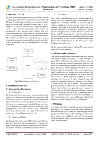 International Research Journal of Engineering and Technology (IRJET) e-ISSN: 2395-0056
Volume: 05 Issue: 10 | Oct 2018 www.irjet.net p-ISSN: 2395-0072
© 2018, IRJET | Impact Factor value: 7.211 | ISO 9001:2008 Certified Journal | Page 1665
3. PROPOSED SYSTEM
Here, we are implementing a Biometric Bank Locker System
using Fingerprint Reader and identification, Bluetooth and
QR Code. The Adhaar Card has all the important information
about the person which includes his name, date of birth,
address. The QR code when scanned through the phone
camera saves all this information. This system is
implemented using microcontroller Arduino Uno, the
fingerprint module uses software serial communication to
send and receive signal from the Arduino. Bluetoothmodule
HC-05 which uses hardware serial of Arduino is used a
communicationmedia betweenmobileappandArduino. The
system is operated using the app designed for the bank
authorities.
Fig 1: Block diagram of the system
4. SYSTEM DESCRIPTION
4.1 Components of the system
1. Arduino Uno
The Arduino UNO is an open-source microcontroller board
based on the Microchip ATmega328P microcontroller and
developed by Arduino.cc. The board is equipped with sets of
digital and analog input/output (I/O) pins that may be
interfaced to various expansion boards (shields) and other
circuits. The board has 14 Digital pins, 6 Analog pins, and
programmable with the Arduino IDE (Integrated
Development Environment) via a type B USB cable. It is
powered by external 9V power supply. [4]
2. Fingerprint Module
The fingerprint module used is R305 by Sunrom which uses
TTL UART interface. The user can store 127 fingerprints,
where each fingerprint image is stored in the form of a code.
It is directly interfaced with 5V Microcontroller Arduino.
3. Servo Motor
Servo Motor is used for opening and closing of locker. It is
used to lock the locker by moving the latch in and out as the
fingerprint is correctly identified and confirmed by the
software application. It gives precise control of linear
position, which can be controlled by giving input from
Arduino. The shaft of the motor is connected to a lever
rocker, which gives us the linear movement required for the
Locker latch. If a circular lock is used, it may be directly
attached using a gearing. Here a solenoid based option may
be also used,but it may require a current driver circuit
between the microprocessor and the drive, due to larger
intial current requirement.
All the components are given uniform 5V power supply
using 7805 power regulator.
4.2 Mobile App Development
The project implementation has been done using an app
developed on MIT App inventor. The app developed is
presently for the bank operator side, it can also be extended
to the user side to get the notifications about the activity log
of the user. The app has mainly two screens. The first screen
has a display box which displays information like if the
locker is locked or unlocked, or if the user’s fingerprint is
valid/ invalid, or the pin, allotted to the user, enteredisvalid
or not and instruction for operating the system. Also, the
first screen has direct buttons for adding a new user,
deleting a new user, for directly verifying the pin and
opening the web page designed for theproject.Then,thereis
a button saying “QR code of Adhaar”, this button, when
pressed, opens the second screen. The second screen has a
button ‘Scan’, which when pressed opens camera for
scanning the QR code of the Adhaar card and after scanning
the result is shown in the app as well as the Google Sheet is
updated with information of user with the time and date of
visit for opening the locker system. The app works with the
Bluetooth module, making the project IOT enabled.
4.3 Webpage
A webpage in the form of the help manual for showing the
operation of the system is made using web development
tools like CSS, JavaScript, and HTML. The webpage contains
the general information and the advantages of a biometric
based locker over a traditional bank locker. It also gives a
summary of all the features of the system along with a video
of the working system.
 