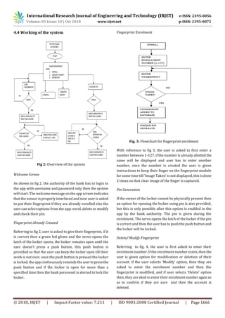 International Research Journal of Engineering and Technology (IRJET) e-ISSN: 2395-0056
Volume: 05 Issue: 10 | Oct 2018 www.irjet.net p-ISSN: 2395-0072
© 2018, IRJET | Impact Factor value: 7.211 | ISO 9001:2008 Certified Journal | Page 1666
4.4 Working of the system
Fig 2: Overview of the system
Welcome Screen
As shown in fig 2. the authority of the bank has to login to
the app with username and password only then the system
will start .The welcome message on the app screen indicates
that the sensor is properly interfaced and now user is asked
to put their fingerprint if they are already enrolled else the
user can select options from the app: enrol, delete or modify
and check their pin.
Fingerprint Already Created
Referring to fig 2, user is asked to give their fingerprint, if it
is correct then a green led glows and the servo opens the
latch of the locker opens, the locker remains open until the
user doesn’t press a push button, this push button is
provided so that the user can keep the locker open till their
work is not over, once the push button is pressed the locker
is locked, the app continuously reminds the usertopressthe
push button and if the locker is open for more than a
specified time then the bank personnel is alerted to lock the
locker.
Fingerprint Enrolment
Fig. 3: Flowchart for fingerprint enrolment
With reference to fig 3, the user is asked to first enter a
number between 1-127, if the number is already allottedthe
same will be displayed and user has to enter another
number, once the number is created the user is given
instructions to keep their finger on the fingerprint module
for some time till ‘Image Taken’ is not displayed, this is done
2 times so that clear image of the finger is captured.
Pin Generation
If the owner of the locker cannot be physically present then
an option for opening the locker using pin is also provided,
but this is only possible after this option is enabled in the
app by the bank authority. The pin is given during the
enrolment. The servo opens the latch of the locker if the pin
is correct and then the user has to push the push button and
the locker will be locked.
Delete/ Modify Fingerprint
Referring to fig. 4, the user is first asked to enter their
enrolment number. If the enrolment number exists,thenthe
user is given option for modification or deletion of their
account. If the user selects ‘Modify’ option, then they are
asked to enter the enrolment number and then the
fingerprint is modified, and if user selects ‘Delete’ option
then, they are sked to enter their enrolmentnumberagainso
as to confirm if they are sure and then the account is
deleted.
 