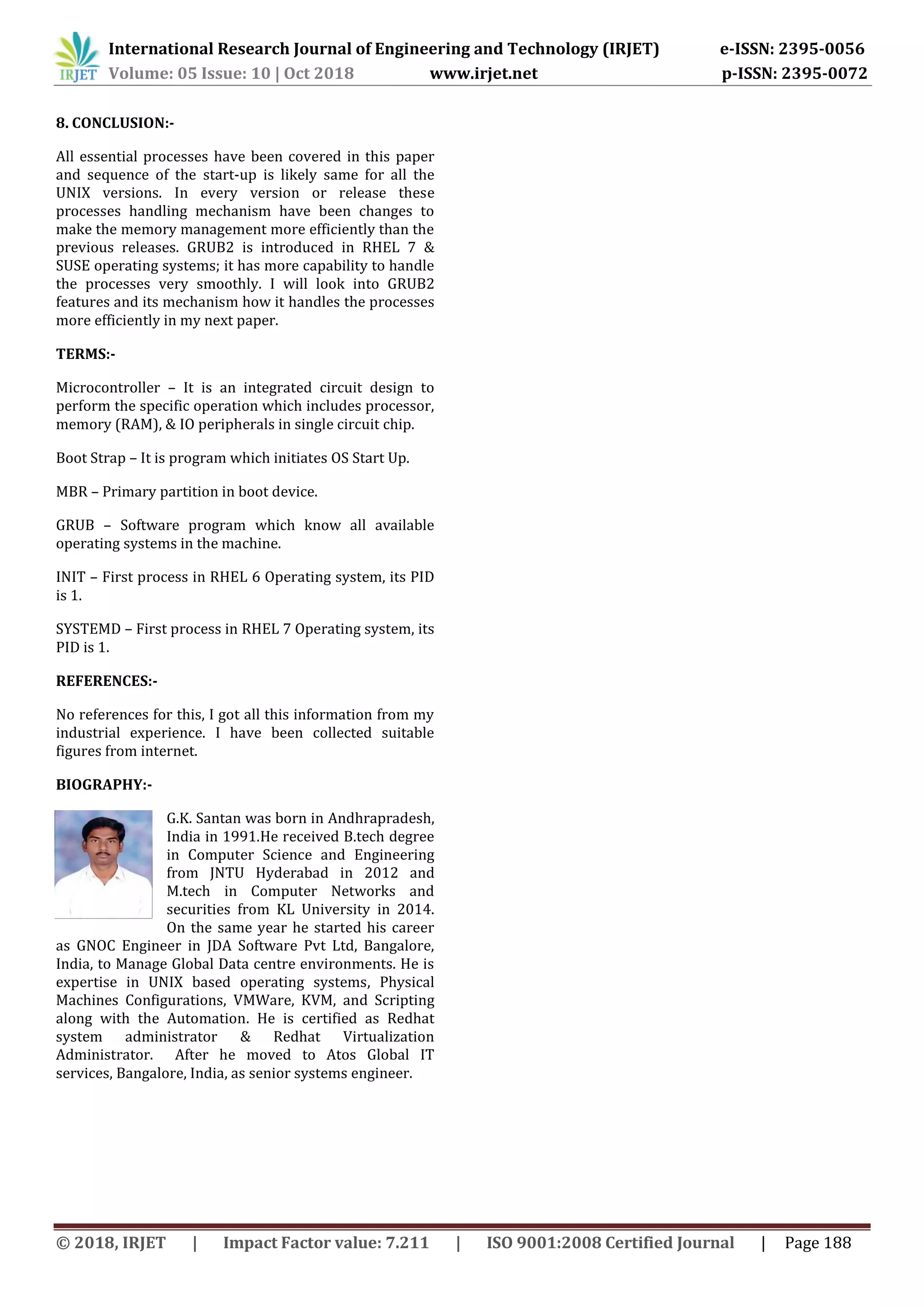 International Research Journal of Engineering and Technology (IRJET) e-ISSN: 2395-0056
Volume: 05 Issue: 10 | Oct 2018 www.irjet.net p-ISSN: 2395-0072
© 2018, IRJET | Impact Factor value: 7.211 | ISO 9001:2008 Certified Journal | Page 188
8. CONCLUSION:-
All essential processes have been covered in this paper
and sequence of the start-up is likely same for all the
UNIX versions. In every version or release these
processes handling mechanism have been changes to
make the memory management more efficiently than the
previous releases. GRUB2 is introduced in RHEL 7 &
SUSE operating systems; it has more capability to handle
the processes very smoothly. I will look into GRUB2
features and its mechanism how it handles the processes
more efficiently in my next paper.
TERMS:-
Microcontroller – It is an integrated circuit design to
perform the specific operation which includes processor,
memory (RAM), & IO peripherals in single circuit chip.
Boot Strap – It is program which initiates OS Start Up.
MBR – Primary partition in boot device.
GRUB – Software program which know all available
operating systems in the machine.
INIT – First process in RHEL 6 Operating system, its PID
is 1.
SYSTEMD – First process in RHEL 7 Operating system, its
PID is 1.
REFERENCES:-
No references for this, I got all this information from my
industrial experience. I have been collected suitable
figures from internet.
G.K. Santan was born in Andhrapradesh,
India in 1991.He received B.tech degree
in Computer Science and Engineering
from JNTU Hyderabad in 2012 and
M.tech in Computer Networks and
securities from KL University in 2014.
On the same year he started his career
as GNOC Engineer in JDA Software Pvt Ltd, Bangalore,
India, to Manage Global Data centre environments. He is
expertise in UNIX based operating systems, Physical
Machines Configurations, VMWare, KVM, and Scripting
along with the Automation. He is certified as Redhat
system administrator & Redhat Virtualization
Administrator. After he moved to Atos Global IT
services, Bangalore, India, as senior systems engineer.
BIOGRAPHY:-
 