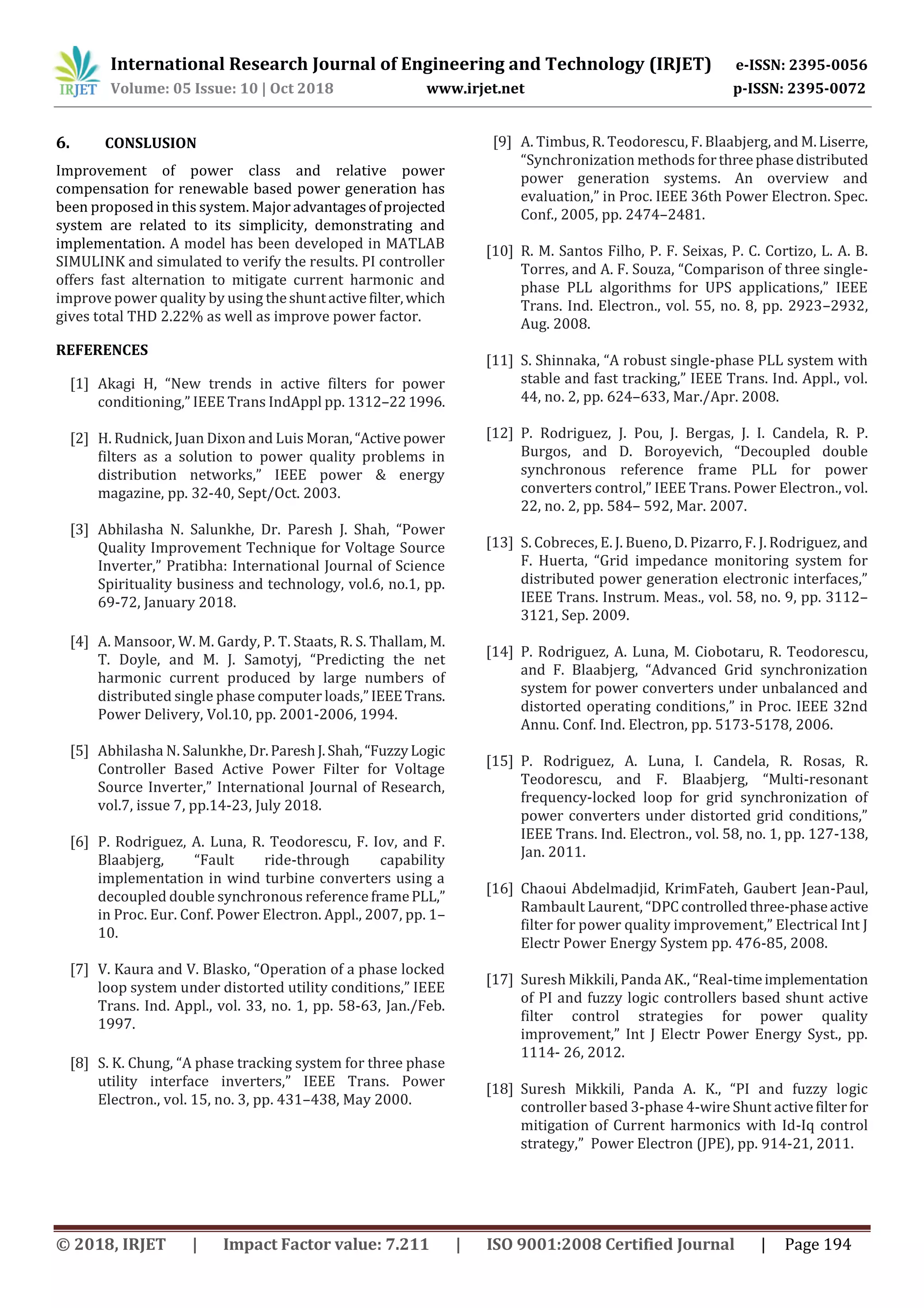 International Research Journal of Engineering and Technology (IRJET) e-ISSN: 2395-0056
Volume: 05 Issue: 10 | Oct 2018 www.irjet.net p-ISSN: 2395-0072
© 2018, IRJET | Impact Factor value: 7.211 | ISO 9001:2008 Certified Journal | Page 194
6. CONSLUSION
Improvement of power class and relative power
compensation for renewable based power generation has
been proposed in this system. Major advantagesofprojected
system are related to its simplicity, demonstrating and
implementation. A model has been developed in MATLAB
SIMULINK and simulated to verify the results. PI controller
offers fast alternation to mitigate current harmonic and
improve power quality by using theshuntactivefilter,which
gives total THD 2.22% as well as improve power factor.
REFERENCES
[1] Akagi H, “New trends in active filters for power
conditioning,” IEEE Trans IndAppl pp. 1312–221996.
[2] H. Rudnick, Juan Dixon and Luis Moran,“Active power
filters as a solution to power quality problems in
distribution networks,” IEEE power & energy
magazine, pp. 32-40, Sept/Oct. 2003.
[3] Abhilasha N. Salunkhe, Dr. Paresh J. Shah, “Power
Quality Improvement Technique for Voltage Source
Inverter,” Pratibha: International Journal of Science
Spirituality business and technology, vol.6, no.1, pp.
69-72, January 2018.
[4] A. Mansoor, W. M. Gardy, P. T. Staats, R. S. Thallam, M.
T. Doyle, and M. J. Samotyj, “Predicting the net
harmonic current produced by large numbers of
distributed single phase computer loads,”IEEETrans.
Power Delivery, Vol.10, pp. 2001-2006, 1994.
[5] Abhilasha N. Salunkhe, Dr.PareshJ.Shah,“FuzzyLogic
Controller Based Active Power Filter for Voltage
Source Inverter,” International Journal of Research,
vol.7, issue 7, pp.14-23, July 2018.
[6] P. Rodriguez, A. Luna, R. Teodorescu, F. Iov, and F.
Blaabjerg, “Fault ride-through capability
implementation in wind turbine converters using a
decoupled double synchronous reference framePLL,”
in Proc. Eur. Conf. Power Electron. Appl., 2007, pp. 1–
10.
[7] V. Kaura and V. Blasko, “Operation of a phase locked
loop system under distorted utility conditions,” IEEE
Trans. Ind. Appl., vol. 33, no. 1, pp. 58-63, Jan./Feb.
1997.
[8] S. K. Chung, “A phase tracking system for three phase
utility interface inverters,” IEEE Trans. Power
Electron., vol. 15, no. 3, pp. 431–438, May 2000.
[9] A. Timbus, R. Teodorescu, F. Blaabjerg, and M.Liserre,
“Synchronization methods forthreephasedistributed
power generation systems. An overview and
evaluation,” in Proc. IEEE 36th Power Electron. Spec.
Conf., 2005, pp. 2474–2481.
[10] R. M. Santos Filho, P. F. Seixas, P. C. Cortizo, L. A. B.
Torres, and A. F. Souza, “Comparison of three single-
phase PLL algorithms for UPS applications,” IEEE
Trans. Ind. Electron., vol. 55, no. 8, pp. 2923–2932,
Aug. 2008.
[11] S. Shinnaka, “A robust single-phase PLL system with
stable and fast tracking,” IEEE Trans. Ind. Appl., vol.
44, no. 2, pp. 624–633, Mar./Apr. 2008.
[12] P. Rodriguez, J. Pou, J. Bergas, J. I. Candela, R. P.
Burgos, and D. Boroyevich, “Decoupled double
synchronous reference frame PLL for power
converters control,” IEEE Trans. Power Electron., vol.
22, no. 2, pp. 584– 592, Mar. 2007.
[13] S. Cobreces, E. J. Bueno, D. Pizarro, F. J. Rodriguez, and
F. Huerta, “Grid impedance monitoring system for
distributed power generation electronic interfaces,”
IEEE Trans. Instrum. Meas., vol. 58, no. 9, pp. 3112–
3121, Sep. 2009.
[14] P. Rodriguez, A. Luna, M. Ciobotaru, R. Teodorescu,
and F. Blaabjerg, “Advanced Grid synchronization
system for power converters under unbalanced and
distorted operating conditions,” in Proc. IEEE 32nd
Annu. Conf. Ind. Electron, pp. 5173-5178, 2006.
[15] P. Rodriguez, A. Luna, I. Candela, R. Rosas, R.
Teodorescu, and F. Blaabjerg, “Multi-resonant
frequency-locked loop for grid synchronization of
power converters under distorted grid conditions,”
IEEE Trans. Ind. Electron., vol. 58, no. 1, pp. 127-138,
Jan. 2011.
[16] Chaoui Abdelmadjid, KrimFateh, Gaubert Jean-Paul,
Rambault Laurent, “DPCcontrolledthree-phaseactive
filter for power quality improvement,” Electrical Int J
Electr Power Energy System pp. 476-85, 2008.
[17] Suresh Mikkili, Panda AK., “Real-timeimplementation
of PI and fuzzy logic controllers based shunt active
filter control strategies for power quality
improvement,” Int J Electr Power Energy Syst., pp.
1114- 26, 2012.
[18] Suresh Mikkili, Panda A. K., “PI and fuzzy logic
controller based 3-phase 4-wire Shunt activefilterfor
mitigation of Current harmonics with Id-Iq control
strategy,” Power Electron (JPE), pp. 914-21, 2011.
 