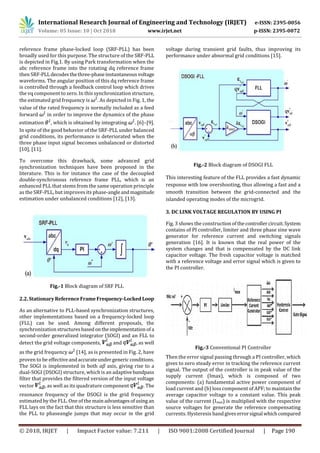 International Research Journal of Engineering and Technology (IRJET) e-ISSN: 2395-0056
Volume: 05 Issue: 10 | Oct 2018 www.irjet.net p-ISSN: 2395-0072
© 2018, IRJET | Impact Factor value: 7.211 | ISO 9001:2008 Certified Journal | Page 190
reference frame phase-locked loop (SRF-PLL) has been
broadly used for this purpose. The structure of the SRF-PLL
is depicted in Fig.1. By using Park transformation when the
abc reference frame into the rotating dq reference frame
then SRF-PLLdecodesthethree-phaseinstantaneousvoltage
waveforms. The angular position of this dq reference frame
is controlled through a feedback control loop which drives
the vq component to zero. In this synchronization structure,
the estimated grid frequency is . As depicted in Fig. 1, the
value of the rated frequency is normally included as a feed
forward in order to improve the dynamics of the phase
estimation , which is obtained by integrating . [6]–[9].
In spite of the good behavior of the SRF-PLL under balanced
grid conditions, its performance is deteriorated when the
three phase input signal becomes unbalanced or distorted
[10], [11].
To overcome this drawback, some advanced grid
synchronization techniques have been proposed in the
literature. This is for instance the case of the decoupled
double-synchronous reference frame PLL, which is an
enhanced PLL that stems from the same operation principle
as the SRF-PLL, but improves its phase-angleandmagnitude
estimation under unbalanced conditions [12], [13].
Fig.-1 Block diagram of SRF PLL
2.2.StationaryReferenceFrameFrequency-LockedLoop
As an alternative to PLL-based synchronization structures,
other implementations based on a frequency-locked loop
(FLL) can be used. Among different proposals, the
synchronization structures basedontheimplementation ofa
second-order generalized integrator (SOGI) and an FLL to
detect the grid voltage components, and , as well
as the grid frequency [14], as is presented in Fig. 2, have
proven to be effectiveandaccurateundergeneric conditions.
The SOGI is implemented in both αβ axis, giving rise to a
dual-SOGI (DSOGI) structure, which is an adaptivebandpass
filter that provides the filtered version of the input voltage
vector , as well as its quadrature component . The
resonance frequency of the DSOGI is the grid frequency
estimated by the FLL. One of the mainadvantagesofusing an
FLL lays on the fact that this structure is less sensitive than
the PLL to phaseangle jumps that may occur in the grid
voltage during transient grid faults, thus improving its
performance under abnormal grid conditions [15].
Fig.-2 Block diagram of DSOGI FLL
This interesting feature of the FLL provides a fast dynamic
response with low overshooting, thus allowing a fast and a
smooth transition between the grid-connected and the
islanded operating modes of the microgrid.
3. DC LINK VOLTAGE REGULATION BY USING PI
Fig. 3 shows the construction ofthecontrollercircuit.System
contains of PI controller, limiter and three phase sine wave
generator for reference current and switching signals
generation [16]. It is known that the real power of the
system changes and that is compensated by the DC link
capacitor voltage. The fresh capacitor voltage is matched
with a reference voltage and error signal which is given to
the PI controller.
Fig.-3 Conventional PI Controller
Then the error signal passing through a PI controller, which
gives to zero steady error in tracking the reference current
signal. The output of the controller is in peak value of the
supply current (Imax), which is composed of two
components: (a) fundamental active power component of
load current and (b) loss component of APF; to maintain the
average capacitor voltage to a constant value. This peak
value of the current (Imax) is multiplied with the respective
source voltages for generate the reference compensating
currents. Hysteresis band giveserrorsignal whichcompared
 