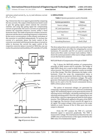 International Research Journal of Engineering and Technology (IRJET) e-ISSN: 2395-0056
Volume: 05 Issue: 10 | Oct 2018 www.irjet.net p-ISSN: 2395-0072
© 2018, IRJET | Impact Factor value: 7.211 | ISO 9001:2008 Certified Journal | Page 191
and sense actual current (Isa, Isb, Isc) and reference current
(I*sa, I*sb, I*sc).
Fig. 4 shows how the error signal is generated by comparing
the two currents. The output of this hysteresis band is used
to give the gating signal, which controls the converter
switches and using this gating signal the compensating
current are generated. The source currents are prepared to
monitor the sinusoidal reference current, within a fixed
hysteretic band. The width of hysteresis window, harmonic
spectrum and the device switching frequency is determines
by the source current pattern. In this scheme, each phase of
the converter is controlled independently. To increase the
current of a particular phase, the lower switch of the
converter associated with that particular phase is turned on
while to decrease the current the upper switch of the
respective converter phase is turned on. With this, one can
realize the potential and feasibility of PIcontroller[17],[18].
(a) Current Wave of Current Controller
(b) Current Controller Waveform
Fig.-4 Hysteresis Band
4. SIMULATIONS
Table-1 System parameters used in Simulink
The three-phase three-wire system with a non-linear loadis
equipped with shunt active filter for mitigating the current
harmonics. PI controller and FLC are used to control the
shunt active filter under non linear load condition. Table 1
shows the systemparametersofthesourcevoltagecondition
circuit that has been analyzed.
MATLAB Model of Compensation Principle of SHAF
Fig. 5 shows the MATLAB modules of compensation
principle of SHAF system and PI controller. The bridge of
eight IGBTs block set is used to build three phase voltage
source inverter. The inductor, capacitor, resistorareinclude
in the filter design. This filter illuminates the higher order
harmonic. From the scope the compensation status is
observed. Reference generator block detect the sag voltage
and convert this in to two stationary voltages. The pulse
generator block generates pulses form PWM topology. The
block can be used to fire the forced commutated devices
IGBTs of three phase inverter.
The pulses of measured voltages are generated by
comparing a repeating waveform to a reference modulating
signal. The modulating signals can be generated bymeansof
selecting sectors of hexagon, calculating switching time and
selecting switching pulses. Once the sag is appearing on one
of the feeder, reference signal generate pulseforthreephase
inverter. This PWM pulses applied to the gates of the IGBTs
for triggering. The inverter circuit converts DC signal in to
AC signal. The output voltage is then measure on the scope
labeled as result. Because of the LC filter pure sine wave
output is obtained.
From the FFT analysis the THD of a periodic
distorted signal is measured graphically. The THD is
measured for voltage. The total harmonicdistortiontheratio
of RMS value of total harmonics of the signal, divided by the
RMS value of its fundamental signal.
System parameters Values
Source voltage 300V(Peak)
DC Link Capacitance 1.3mF
Load impedance 50Ω,100mH
FLC 7*7 Triangular
Sample Interval 5e-5 s
Smoothing Reactance 1.8mH,120μF
 
