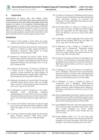 International Research Journal of Engineering and Technology (IRJET) e-ISSN: 2395-0056
Volume: 05 Issue: 10 | Oct 2018 www.irjet.net p-ISSN: 2395-0072
© 2018, IRJET | Impact Factor value: 7.211 | ISO 9001:2008 Certified Journal | Page 194
6. CONSLUSION
Improvement of power class and relative power
compensation for renewable based power generation has
been proposed in this system. Major advantagesofprojected
system are related to its simplicity, demonstrating and
implementation. A model has been developed in MATLAB
SIMULINK and simulated to verify the results. PI controller
offers fast alternation to mitigate current harmonic and
improve power quality by using theshuntactivefilter,which
gives total THD 2.22% as well as improve power factor.
REFERENCES
[1] Akagi H, “New trends in active filters for power
conditioning,” IEEE Trans IndAppl pp. 1312–221996.
[2] H. Rudnick, Juan Dixon and Luis Moran,“Active power
filters as a solution to power quality problems in
distribution networks,” IEEE power & energy
magazine, pp. 32-40, Sept/Oct. 2003.
[3] Abhilasha N. Salunkhe, Dr. Paresh J. Shah, “Power
Quality Improvement Technique for Voltage Source
Inverter,” Pratibha: International Journal of Science
Spirituality business and technology, vol.6, no.1, pp.
69-72, January 2018.
[4] A. Mansoor, W. M. Gardy, P. T. Staats, R. S. Thallam, M.
T. Doyle, and M. J. Samotyj, “Predicting the net
harmonic current produced by large numbers of
distributed single phase computer loads,”IEEETrans.
Power Delivery, Vol.10, pp. 2001-2006, 1994.
[5] Abhilasha N. Salunkhe, Dr.PareshJ.Shah,“FuzzyLogic
Controller Based Active Power Filter for Voltage
Source Inverter,” International Journal of Research,
vol.7, issue 7, pp.14-23, July 2018.
[6] P. Rodriguez, A. Luna, R. Teodorescu, F. Iov, and F.
Blaabjerg, “Fault ride-through capability
implementation in wind turbine converters using a
decoupled double synchronous reference framePLL,”
in Proc. Eur. Conf. Power Electron. Appl., 2007, pp. 1–
10.
[7] V. Kaura and V. Blasko, “Operation of a phase locked
loop system under distorted utility conditions,” IEEE
Trans. Ind. Appl., vol. 33, no. 1, pp. 58-63, Jan./Feb.
1997.
[8] S. K. Chung, “A phase tracking system for three phase
utility interface inverters,” IEEE Trans. Power
Electron., vol. 15, no. 3, pp. 431–438, May 2000.
[9] A. Timbus, R. Teodorescu, F. Blaabjerg, and M.Liserre,
“Synchronization methods forthreephasedistributed
power generation systems. An overview and
evaluation,” in Proc. IEEE 36th Power Electron. Spec.
Conf., 2005, pp. 2474–2481.
[10] R. M. Santos Filho, P. F. Seixas, P. C. Cortizo, L. A. B.
Torres, and A. F. Souza, “Comparison of three single-
phase PLL algorithms for UPS applications,” IEEE
Trans. Ind. Electron., vol. 55, no. 8, pp. 2923–2932,
Aug. 2008.
[11] S. Shinnaka, “A robust single-phase PLL system with
stable and fast tracking,” IEEE Trans. Ind. Appl., vol.
44, no. 2, pp. 624–633, Mar./Apr. 2008.
[12] P. Rodriguez, J. Pou, J. Bergas, J. I. Candela, R. P.
Burgos, and D. Boroyevich, “Decoupled double
synchronous reference frame PLL for power
converters control,” IEEE Trans. Power Electron., vol.
22, no. 2, pp. 584– 592, Mar. 2007.
[13] S. Cobreces, E. J. Bueno, D. Pizarro, F. J. Rodriguez, and
F. Huerta, “Grid impedance monitoring system for
distributed power generation electronic interfaces,”
IEEE Trans. Instrum. Meas., vol. 58, no. 9, pp. 3112–
3121, Sep. 2009.
[14] P. Rodriguez, A. Luna, M. Ciobotaru, R. Teodorescu,
and F. Blaabjerg, “Advanced Grid synchronization
system for power converters under unbalanced and
distorted operating conditions,” in Proc. IEEE 32nd
Annu. Conf. Ind. Electron, pp. 5173-5178, 2006.
[15] P. Rodriguez, A. Luna, I. Candela, R. Rosas, R.
Teodorescu, and F. Blaabjerg, “Multi-resonant
frequency-locked loop for grid synchronization of
power converters under distorted grid conditions,”
IEEE Trans. Ind. Electron., vol. 58, no. 1, pp. 127-138,
Jan. 2011.
[16] Chaoui Abdelmadjid, KrimFateh, Gaubert Jean-Paul,
Rambault Laurent, “DPCcontrolledthree-phaseactive
filter for power quality improvement,” Electrical Int J
Electr Power Energy System pp. 476-85, 2008.
[17] Suresh Mikkili, Panda AK., “Real-timeimplementation
of PI and fuzzy logic controllers based shunt active
filter control strategies for power quality
improvement,” Int J Electr Power Energy Syst., pp.
1114- 26, 2012.
[18] Suresh Mikkili, Panda A. K., “PI and fuzzy logic
controller based 3-phase 4-wire Shunt activefilterfor
mitigation of Current harmonics with Id-Iq control
strategy,” Power Electron (JPE), pp. 914-21, 2011.
 