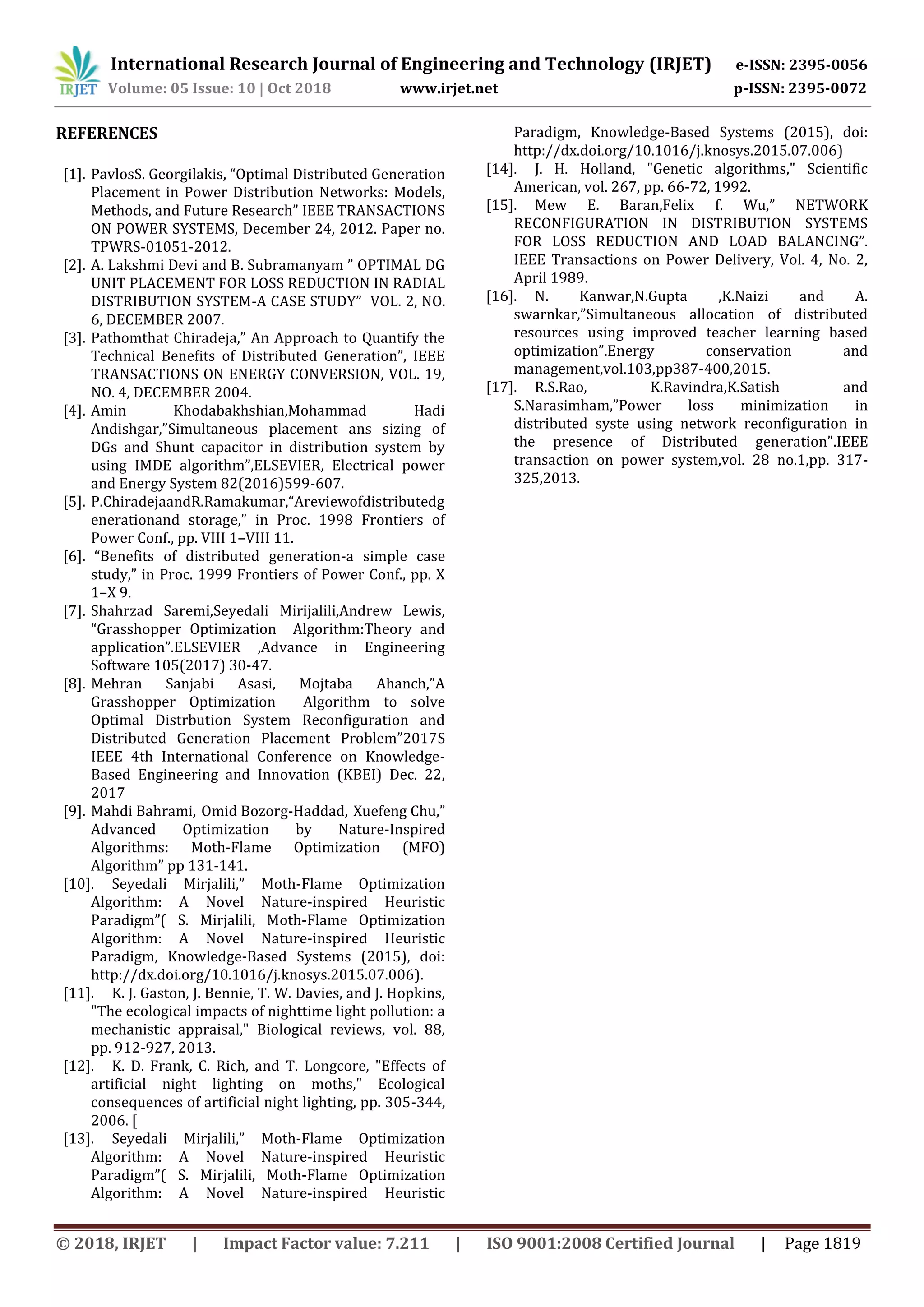 International Research Journal of Engineering and Technology (IRJET) e-ISSN: 2395-0056
Volume: 05 Issue: 10 | Oct 2018 www.irjet.net p-ISSN: 2395-0072
© 2018, IRJET | Impact Factor value: 7.211 | ISO 9001:2008 Certified Journal | Page 1819
REFERENCES
[1]. PavlosS. Georgilakis, “Optimal Distributed Generation
Placement in Power Distribution Networks: Models,
Methods, and Future Research” IEEE TRANSACTIONS
ON POWER SYSTEMS, December 24, 2012. Paper no.
TPWRS-01051-2012.
[2]. A. Lakshmi Devi and B. Subramanyam ” OPTIMAL DG
UNIT PLACEMENT FOR LOSS REDUCTION IN RADIAL
DISTRIBUTION SYSTEM-A CASE STUDY” VOL. 2, NO.
6, DECEMBER 2007.
[3]. Pathomthat Chiradeja,” An Approach to Quantify the
Technical Beneﬁts of Distributed Generation”, IEEE
TRANSACTIONS ON ENERGY CONVERSION, VOL. 19,
NO. 4, DECEMBER 2004.
[4]. Amin Khodabakhshian,Mohammad Hadi
Andishgar,”Simultaneous placement ans sizing of
DGs and Shunt capacitor in distribution system by
using IMDE algorithm”,ELSEVIER, Electrical power
and Energy System 82(2016)599-607.
[5]. P.ChiradejaandR.Ramakumar,“Areviewofdistributedg
enerationand storage,” in Proc. 1998 Frontiers of
Power Conf., pp. VIII 1–VIII 11.
[6]. “Beneﬁts of distributed generation-a simple case
study,” in Proc. 1999 Frontiers of Power Conf., pp. X
1–X 9.
[7]. Shahrzad Saremi,Seyedali Mirijalili,Andrew Lewis,
“Grasshopper Optimization Algorithm:Theory and
application”.ELSEVIER ,Advance in Engineering
Software 105(2017) 30-47.
[8]. Mehran Sanjabi Asasi, Mojtaba Ahanch,”A
Grasshopper Optimization Algorithm to solve
Optimal Distrbution System Reconfiguration and
Distributed Generation Placement Problem”2017S
IEEE 4th International Conference on Knowledge-
Based Engineering and Innovation (KBEI) Dec. 22,
2017
[9]. Mahdi Bahrami, Omid Bozorg-Haddad, Xuefeng Chu,”
Advanced Optimization by Nature-Inspired
Algorithms: Moth-Flame Optimization (MFO)
Algorithm” pp 131-141.
[10]. Seyedali Mirjalili,” Moth-Flame Optimization
Algorithm: A Novel Nature-inspired Heuristic
Paradigm”( S. Mirjalili, Moth-Flame Optimization
Algorithm: A Novel Nature-inspired Heuristic
Paradigm, Knowledge-Based Systems (2015), doi:
http://dx.doi.org/10.1016/j.knosys.2015.07.006).
[11]. K. J. Gaston, J. Bennie, T. W. Davies, and J. Hopkins,
"The ecological impacts of nighttime light pollution: a
mechanistic appraisal," Biological reviews, vol. 88,
pp. 912-927, 2013.
[12]. K. D. Frank, C. Rich, and T. Longcore, "Effects of
artificial night lighting on moths," Ecological
consequences of artificial night lighting, pp. 305-344,
2006. [
[13]. Seyedali Mirjalili,” Moth-Flame Optimization
Algorithm: A Novel Nature-inspired Heuristic
Paradigm”( S. Mirjalili, Moth-Flame Optimization
Algorithm: A Novel Nature-inspired Heuristic
Paradigm, Knowledge-Based Systems (2015), doi:
http://dx.doi.org/10.1016/j.knosys.2015.07.006)
[14]. J. H. Holland, "Genetic algorithms," Scientific
American, vol. 267, pp. 66-72, 1992.
[15]. Mew E. Baran,Felix f. Wu,” NETWORK
RECONFIGURATION IN DISTRIBUTION SYSTEMS
FOR LOSS REDUCTION AND LOAD BALANCING”.
IEEE Transactions on Power Delivery, Vol. 4, No. 2,
April 1989.
[16]. N. Kanwar,N.Gupta ,K.Naizi and A.
swarnkar,”Simultaneous allocation of distributed
resources using improved teacher learning based
optimization”.Energy conservation and
management,vol.103,pp387-400,2015.
[17]. R.S.Rao, K.Ravindra,K.Satish and
S.Narasimham,”Power loss minimization in
distributed syste using network reconfiguration in
the presence of Distributed generation”.IEEE
transaction on power system,vol. 28 no.1,pp. 317-
325,2013.
 