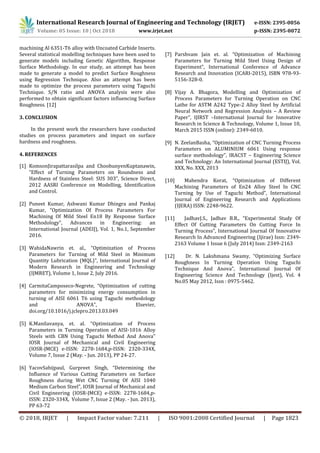 International Research Journal of Engineering and Technology (IRJET) e-ISSN: 2395-0056
Volume: 05 Issue: 10 | Oct 2018 www.irjet.net p-ISSN: 2395-0072
© 2018, IRJET | Impact Factor value: 7.211 | ISO 9001:2008 Certified Journal | Page 1823
machining Al 6351-T6 alloy with Uncoated Carbide Inserts.
Several statistical modelling techniques have been used to
generate models including Genetic Algorithm, Response
Surface Methodology. In our study, an attempt has been
made to generate a model to predict Surface Roughness
using Regression Technique. Also an attempt has been
made to optimize the process parameters using Taguchi
Technique. S/N ratio and ANOVA analysis were also
performed to obtain significant factors influencing Surface
Roughness. [12]
3. CONCLUSION
In the present work the researchers have conducted
studies on process parameters and impact on surface
hardness and roughness.
4. REFERENCES
[1] KomsonJirapattarasilpa and ChoobunyenKuptanawin,
“Effect of Turning Parameters on Roundness and
Hardness of Stainless Steel: SUS 303”, Science Direct,
2012 AASRI Conference on Modelling, Identification
and Control.
[2] Puneet Kumar, Ashwani Kumar Dhingra and Pankaj
Kumar, “Optimization Of Process Parameters For
Machining Of Mild Steel En18 By Response Surface
Methodology”, Advances in Engineering: an
International Journal (ADEIJ), Vol. 1, No.1, September
2016.
[3] WahidaNawrin et. al., “Optimization of Process
Parameters for Turning of Mild Steel in Minimum
Quantity Lubrication (MQL)”, International Journal of
Modern Research in Engineering and Technology
(IJMRET), Volume 1, Issue 2, July 2016.
[4] CarmitaCamposeco-Negrete, “Optimization of cutting
parameters for minimizing energy consumption in
turning of AISI 6061 T6 using Taguchi methodology
and ANOVA”, Elsevier,
doi.org/10.1016/j.jclepro.2013.03.049
[5] K.Manilavanya, et. al. “Optimization of Process
Parameters in Turning Operation of AISI-1016 Alloy
Steels with CBN Using Taguchi Method And Anova”
IOSR Journal of Mechanical and Civil Engineering
(IOSR-JMCE) e-ISSN: 2278-1684,p-ISSN: 2320-334X,
Volume 7, Issue 2 (May. - Jun. 2013), PP 24-27.
[6] YacovSahijpaul, Gurpreet Singh, “Determining the
Influence of Various Cutting Parameters on Surface
Roughness during Wet CNC Turning Of AISI 1040
Medium Carbon Steel”, IOSR Journal of Mechanical and
Civil Engineering (IOSR-JMCE) e-ISSN: 2278-1684,p-
ISSN: 2320-334X, Volume 7, Issue 2 (May. - Jun. 2013),
PP 63-72
[7] Parshvam Jain et. al. “Optimization of Machining
Parameters for Turning Mild Steel Using Design of
Experiment”, International Conference of Advance
Research and Innovation (ICARI-2015), ISBN 978-93-
5156-328-0.
[8] Vijay A. Bhagora, Modelling and Optimization of
Process Parameters for Turning Operation on CNC
Lathe for ASTM A242 Type-2 Alloy Steel by Artificial
Neural Network and Regression Analysis – A Review
Paper”, IJIRST –International Journal for Innovative
Research in Science & Technology, Volume 1, Issue 10,
March 2015 ISSN (online): 2349-6010.
[9] N. ZeelanBasha, “Optimization of CNC Turning Process
Parameters on ALUMINIUM 6061 Using response
surface methodology”, IRACST – Engineering Science
and Technology: An International Journal (ESTIJ), Vol.
XXX, No. XXX, 2013
[10] Mahendra Korat, “Optimization of Different
Machining Parameters of En24 Alloy Steel In CNC
Turning by Use of Taguchi Method”, International
Journal of Engineering Research and Applications
(IJERA) ISSN: 2248-9622.
[11] JadhavJ.S., Jadhav B.R., “Experimental Study Of
Effect Of Cutting Parameters On Cutting Force In
Turning Process”, International Journal Of Innovative
Research In Advanced Engineering (Ijirae) Issn: 2349-
2163 Volume 1 Issue 6 (July 2014) Issn: 2349-2163
[12] Dr. N. Lakshmana Swamy, “Optimizing Surface
Roughness In Turning Operation Using Taguchi
Technique And Anova”, International Journal Of
Engineering Science And Technology (Ijest), Vol. 4
No.05 May 2012, Issn : 0975-5462.
 