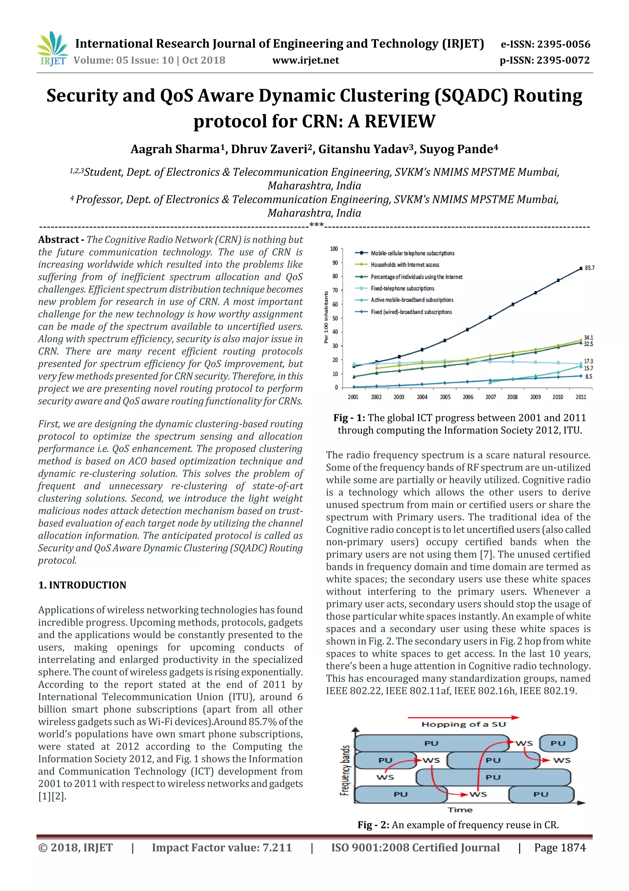 International Research Journal of Engineering and Technology (IRJET) e-ISSN: 2395-0056
Volume: 05 Issue: 10 | Oct 2018 www.irjet.net p-ISSN: 2395-0072
© 2018, IRJET | Impact Factor value: 7.211 | ISO 9001:2008 Certified Journal | Page 1874
Security and QoS Aware Dynamic Clustering (SQADC) Routing
protocol for CRN: A REVIEW
Aagrah Sharma1, Dhruv Zaveri2, Gitanshu Yadav3, Suyog Pande4
1,2,3Student, Dept. of Electronics & Telecommunication Engineering, SVKM’s NMIMS MPSTME Mumbai,
Maharashtra, India
4 Professor, Dept. of Electronics & Telecommunication Engineering, SVKM’s NMIMS MPSTME Mumbai,
Maharashtra, India
----------------------------------------------------------------------***---------------------------------------------------------------------
Abstract - The Cognitive Radio Network (CRN) is nothing but
the future communication technology. The use of CRN is
increasing worldwide which resulted into the problems like
suffering from of inefficient spectrum allocation and QoS
challenges. Efficient spectrum distributiontechniquebecomes
new problem for research in use of CRN. A most important
challenge for the new technology is how worthy assignment
can be made of the spectrum available to uncertified users.
Along with spectrum efficiency, security is also major issue in
CRN. There are many recent efficient routing protocols
presented for spectrum efficiency for QoS improvement, but
very few methods presented forCRNsecurity. Therefore, inthis
project we are presenting novel routing protocol to perform
security aware and QoS aware routing functionality for CRNs.
First, we are designing the dynamic clustering-based routing
protocol to optimize the spectrum sensing and allocation
performance i.e. QoS enhancement. The proposed clustering
method is based on ACO based optimization technique and
dynamic re-clustering solution. This solves the problem of
frequent and unnecessary re-clustering of state-of-art
clustering solutions. Second, we introduce the light weight
malicious nodes attack detection mechanism based on trust-
based evaluation of each target node by utilizing the channel
allocation information. The anticipated protocol is called as
Security and QoS Aware Dynamic Clustering(SQADC)Routing
protocol.
1. INTRODUCTION
Applications of wireless networking technologies has found
incredible progress. Upcoming methods, protocols, gadgets
and the applications would be constantly presented to the
users, making openings for upcoming conducts of
interrelating and enlarged productivity in the specialized
sphere. The count of wireless gadgets isrising exponentially.
According to the report stated at the end of 2011 by
International Telecommunication Union (ITU), around 6
billion smart phone subscriptions (apart from all other
wireless gadgets such as Wi-Fi devices).Around85.7%of the
world’s populations have own smart phone subscriptions,
were stated at 2012 according to the Computing the
Information Society 2012, and Fig. 1 shows the Information
and Communication Technology (ICT) development from
2001 to 2011 with respect to wireless networksandgadgets
[1][2].
Fig - 1: The global ICT progress between 2001 and 2011
through computing the Information Society 2012, ITU.
The radio frequency spectrum is a scare natural resource.
Some of the frequency bands of RF spectrum are un-utilized
while some are partially or heavily utilized. Cognitive radio
is a technology which allows the other users to derive
unused spectrum from main or certified users or share the
spectrum with Primary users. The traditional idea of the
Cognitive radio concept is to let uncertifiedusers(alsocalled
non-primary users) occupy certified bands when the
primary users are not using them [7]. The unused certified
bands in frequency domain and time domain are termed as
white spaces; the secondary users use these white spaces
without interfering to the primary users. Whenever a
primary user acts, secondary users should stop the usage of
those particular white spaces instantly. An example ofwhite
spaces and a secondary user using these white spaces is
shown in Fig. 2. The secondary users in Fig.2hopfromwhite
spaces to white spaces to get access. In the last 10 years,
there’s been a huge attention in Cognitive radio technology.
This has encouraged many standardization groups, named
IEEE 802.22, IEEE 802.11af, IEEE 802.16h, IEEE 802.19.
Fig - 2: An example of frequency reuse in CR.
 