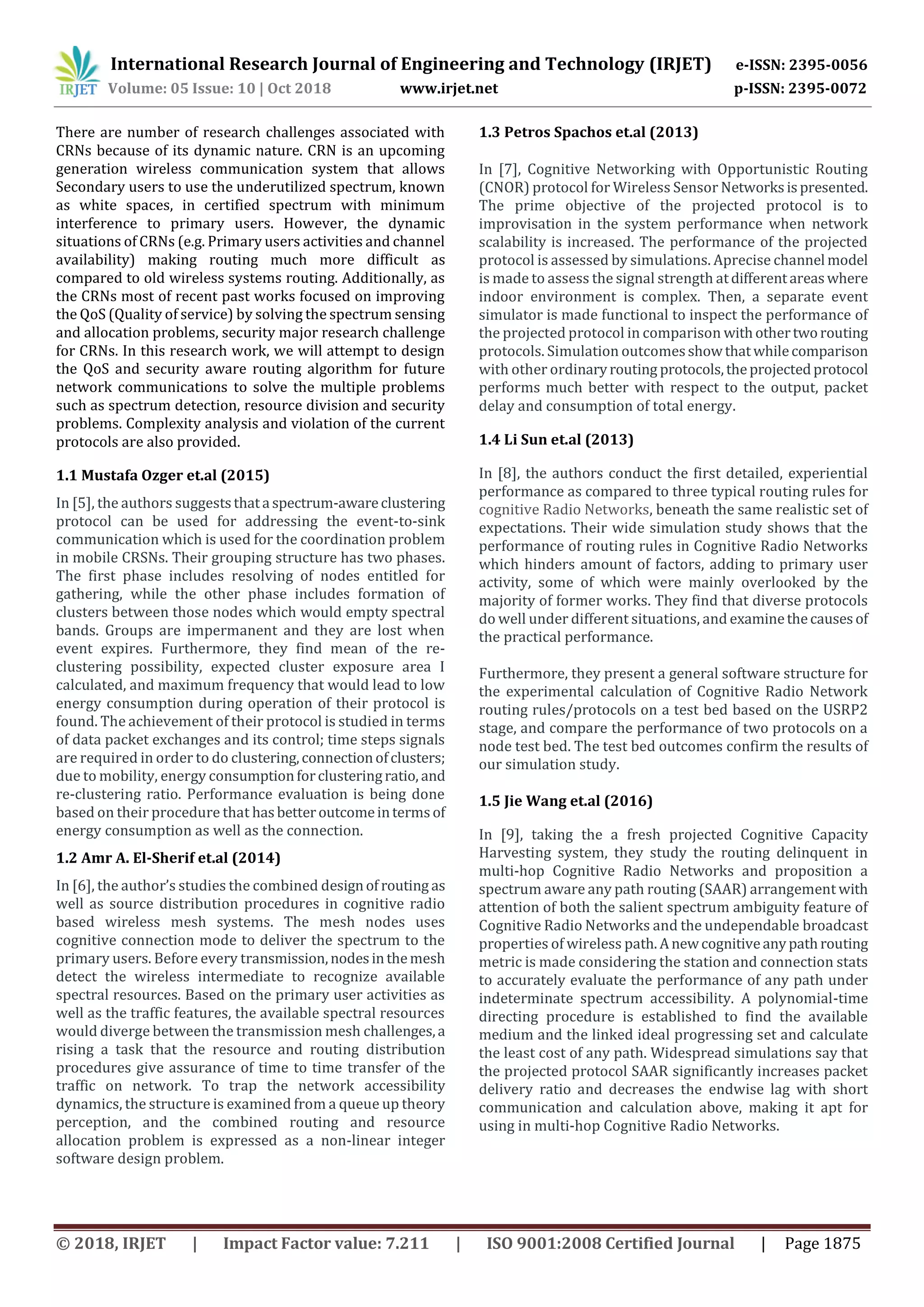 International Research Journal of Engineering and Technology (IRJET) e-ISSN: 2395-0056
Volume: 05 Issue: 10 | Oct 2018 www.irjet.net p-ISSN: 2395-0072
© 2018, IRJET | Impact Factor value: 7.211 | ISO 9001:2008 Certified Journal | Page 1875
There are number of research challenges associated with
CRNs because of its dynamic nature. CRN is an upcoming
generation wireless communication system that allows
Secondary users to use the underutilized spectrum, known
as white spaces, in certified spectrum with minimum
interference to primary users. However, the dynamic
situations of CRNs (e.g. Primary users activities and channel
availability) making routing much more difficult as
compared to old wireless systems routing. Additionally, as
the CRNs most of recent past works focused on improving
the QoS (Quality of service) by solving the spectrum sensing
and allocation problems, security major research challenge
for CRNs. In this research work, we will attempt to design
the QoS and security aware routing algorithm for future
network communications to solve the multiple problems
such as spectrum detection, resource division and security
problems. Complexity analysis and violation of the current
protocols are also provided.
1.1 Mustafa Ozger et.al (2015)
In [5], the authors suggeststhata spectrum-awareclustering
protocol can be used for addressing the event-to-sink
communication which is used for the coordination problem
in mobile CRSNs. Their grouping structure has two phases.
The first phase includes resolving of nodes entitled for
gathering, while the other phase includes formation of
clusters between those nodes which would empty spectral
bands. Groups are impermanent and they are lost when
event expires. Furthermore, they find mean of the re-
clustering possibility, expected cluster exposure area I
calculated, and maximum frequency that would lead to low
energy consumption during operation of their protocol is
found. The achievement of their protocol is studied in terms
of data packet exchanges and its control; time steps signals
are required in order to do clustering,connectionofclusters;
due to mobility, energy consumptionforclusteringratio, and
re-clustering ratio. Performance evaluation is being done
based on their procedure that hasbetteroutcomeintermsof
energy consumption as well as the connection.
1.2 Amr A. El-Sherif et.al (2014)
In [6], the author’s studies the combined designof routing as
well as source distribution procedures in cognitive radio
based wireless mesh systems. The mesh nodes uses
cognitive connection mode to deliver the spectrum to the
primary users. Before every transmission,nodesinthemesh
detect the wireless intermediate to recognize available
spectral resources. Based on the primary user activities as
well as the traffic features, the available spectral resources
would diverge between the transmission mesh challenges,a
rising a task that the resource and routing distribution
procedures give assurance of time to time transfer of the
traffic on network. To trap the network accessibility
dynamics, the structure is examined from a queue up theory
perception, and the combined routing and resource
allocation problem is expressed as a non-linear integer
software design problem.
1.3 Petros Spachos et.al (2013)
In [7], Cognitive Networking with Opportunistic Routing
(CNOR) protocol for Wireless Sensor Networksispresented.
The prime objective of the projected protocol is to
improvisation in the system performance when network
scalability is increased. The performance of the projected
protocol is assessed by simulations. Aprecise channel model
is made to assess the signal strength atdifferentareaswhere
indoor environment is complex. Then, a separate event
simulator is made functional to inspect the performance of
the projected protocol in comparison withothertworouting
protocols. Simulation outcomesshowthatwhilecomparison
with other ordinaryrouting protocols,theprojectedprotocol
performs much better with respect to the output, packet
delay and consumption of total energy.
1.4 Li Sun et.al (2013)
In [8], the authors conduct the first detailed, experiential
performance as compared to three typical routing rules for
cognitive Radio Networks, beneath the same realistic set of
expectations. Their wide simulation study shows that the
performance of routing rules in Cognitive Radio Networks
which hinders amount of factors, adding to primary user
activity, some of which were mainly overlooked by the
majority of former works. They find that diverse protocols
do well under different situations, and examinethecausesof
the practical performance.
Furthermore, they present a general software structure for
the experimental calculation of Cognitive Radio Network
routing rules/protocols on a test bed based on the USRP2
stage, and compare the performance of two protocols on a
node test bed. The test bed outcomes confirm the results of
our simulation study.
1.5 Jie Wang et.al (2016)
In [9], taking the a fresh projected Cognitive Capacity
Harvesting system, they study the routing delinquent in
multi-hop Cognitive Radio Networks and proposition a
spectrum aware any path routing (SAAR) arrangement with
attention of both the salient spectrum ambiguity feature of
Cognitive Radio Networks and the undependable broadcast
properties of wireless path. Anewcognitiveanypathrouting
metric is made considering the station and connection stats
to accurately evaluate the performance of any path under
indeterminate spectrum accessibility. A polynomial-time
directing procedure is established to find the available
medium and the linked ideal progressing set and calculate
the least cost of any path. Widespread simulations say that
the projected protocol SAAR significantly increases packet
delivery ratio and decreases the endwise lag with short
communication and calculation above, making it apt for
using in multi-hop Cognitive Radio Networks.
 