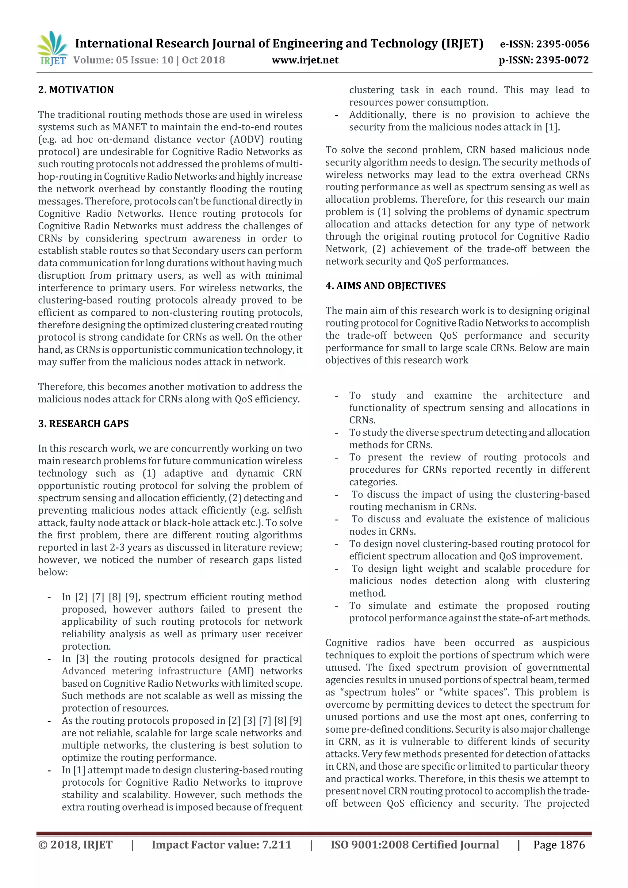 International Research Journal of Engineering and Technology (IRJET) e-ISSN: 2395-0056
Volume: 05 Issue: 10 | Oct 2018 www.irjet.net p-ISSN: 2395-0072
© 2018, IRJET | Impact Factor value: 7.211 | ISO 9001:2008 Certified Journal | Page 1876
2. MOTIVATION
The traditional routing methods those are used in wireless
systems such as MANET to maintain the end-to-end routes
(e.g. ad hoc on-demand distance vector (AODV) routing
protocol) are undesirable for Cognitive Radio Networks as
such routing protocols not addressed the problems ofmulti-
hop-routing inCognitiveRadioNetworksandhighlyincrease
the network overhead by constantly flooding the routing
messages. Therefore, protocolscan’tbefunctional directlyin
Cognitive Radio Networks. Hence routing protocols for
Cognitive Radio Networks must address the challenges of
CRNs by considering spectrum awareness in order to
establish stable routes so that Secondary users can perform
data communication forlong durationswithouthaving much
disruption from primary users, as well as with minimal
interference to primary users. For wireless networks, the
clustering-based routing protocols already proved to be
efficient as compared to non-clustering routing protocols,
therefore designing the optimizedclusteringcreatedrouting
protocol is strong candidate for CRNs as well. On the other
hand, as CRNs is opportunistic communicationtechnology,it
may suffer from the malicious nodes attack in network.
Therefore, this becomes another motivation to address the
malicious nodes attack for CRNs along with QoS efficiency.
3. RESEARCH GAPS
In this research work, we are concurrently working on two
main research problems for future communication wireless
technology such as (1) adaptive and dynamic CRN
opportunistic routing protocol for solving the problem of
spectrum sensing and allocationefficiently,(2)detectingand
preventing malicious nodes attack efficiently (e.g. selfish
attack, faulty node attack or black-hole attack etc.). To solve
the first problem, there are different routing algorithms
reported in last 2-3 years as discussed in literature review;
however, we noticed the number of research gaps listed
below:
- In [2] [7] [8] [9], spectrum efficient routing method
proposed, however authors failed to present the
applicability of such routing protocols for network
reliability analysis as well as primary user receiver
protection.
- In [3] the routing protocols designed for practical
Advanced metering infrastructure (AMI) networks
based on Cognitive Radio Networks withlimitedscope.
Such methods are not scalable as well as missing the
protection of resources.
- As the routing protocols proposed in [2] [3] [7] [8] [9]
are not reliable, scalable for large scale networks and
multiple networks, the clustering is best solution to
optimize the routing performance.
- In [1] attempt made to design clustering-based routing
protocols for Cognitive Radio Networks to improve
stability and scalability. However, such methods the
extra routing overhead is imposed because of frequent
clustering task in each round. This may lead to
resources power consumption.
- Additionally, there is no provision to achieve the
security from the malicious nodes attack in [1].
To solve the second problem, CRN based malicious node
security algorithm needs to design. The security methods of
wireless networks may lead to the extra overhead CRNs
routing performance as well as spectrum sensing as well as
allocation problems. Therefore, for this research our main
problem is (1) solving the problems of dynamic spectrum
allocation and attacks detection for any type of network
through the original routing protocol for Cognitive Radio
Network, (2) achievement of the trade-off between the
network security and QoS performances.
4. AIMS AND OBJECTIVES
The main aim of this research work is to designing original
routing protocol forCognitiveRadioNetworkstoaccomplish
the trade-off between QoS performance and security
performance for small to large scale CRNs. Below are main
objectives of this research work
- To study and examine the architecture and
functionality of spectrum sensing and allocations in
CRNs.
- To study the diverse spectrum detectingandallocation
methods for CRNs.
- To present the review of routing protocols and
procedures for CRNs reported recently in different
categories.
- To discuss the impact of using the clustering-based
routing mechanism in CRNs.
- To discuss and evaluate the existence of malicious
nodes in CRNs.
- To design novel clustering-based routing protocol for
efficient spectrum allocation and QoS improvement.
- To design light weight and scalable procedure for
malicious nodes detection along with clustering
method.
- To simulate and estimate the proposed routing
protocol performance againstthestate-of-artmethods.
Cognitive radios have been occurred as auspicious
techniques to exploit the portions of spectrum which were
unused. The fixed spectrum provision of governmental
agencies results in unused portionsofspectral beam,termed
as “spectrum holes” or “white spaces”. This problem is
overcome by permitting devices to detect the spectrum for
unused portions and use the most apt ones, conferring to
some pre-definedconditions.Securityisalsomajorchallenge
in CRN, as it is vulnerable to different kinds of security
attacks. Very few methods presented fordetectionof attacks
in CRN, and those are specific or limited to particular theory
and practical works. Therefore, in this thesis we attempt to
present novel CRN routing protocol to accomplishthetrade-
off between QoS efficiency and security. The projected
 