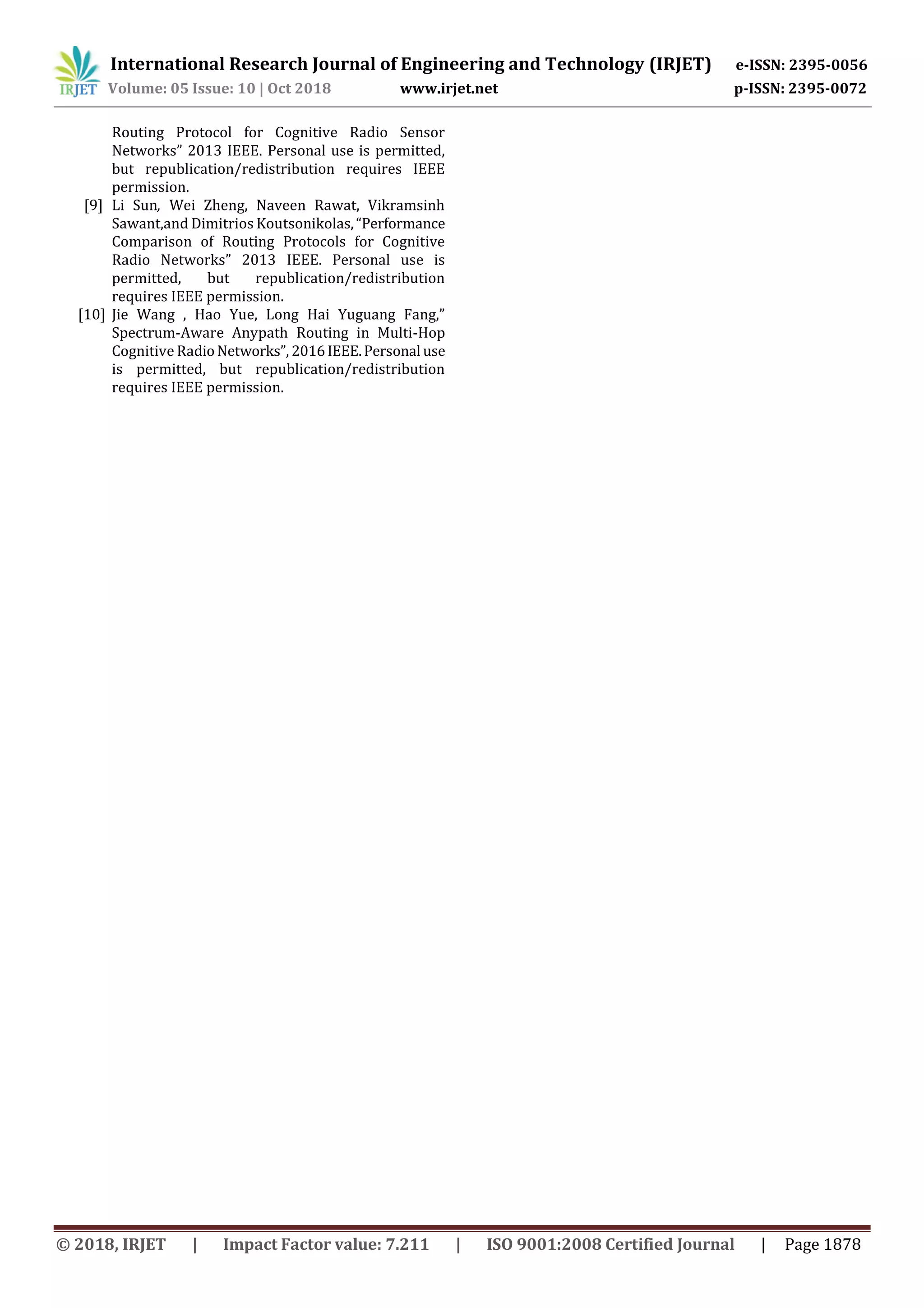 International Research Journal of Engineering and Technology (IRJET) e-ISSN: 2395-0056
Volume: 05 Issue: 10 | Oct 2018 www.irjet.net p-ISSN: 2395-0072
© 2018, IRJET | Impact Factor value: 7.211 | ISO 9001:2008 Certified Journal | Page 1878
Routing Protocol for Cognitive Radio Sensor
Networks” 2013 IEEE. Personal use is permitted,
but republication/redistribution requires IEEE
permission.
[9] Li Sun, Wei Zheng, Naveen Rawat, Vikramsinh
Sawant,and Dimitrios Koutsonikolas,“Performance
Comparison of Routing Protocols for Cognitive
Radio Networks” 2013 IEEE. Personal use is
permitted, but republication/redistribution
requires IEEE permission.
[10] Jie Wang , Hao Yue, Long Hai Yuguang Fang,”
Spectrum-Aware Anypath Routing in Multi-Hop
Cognitive RadioNetworks”, 2016IEEE.Personal use
is permitted, but republication/redistribution
requires IEEE permission.
 