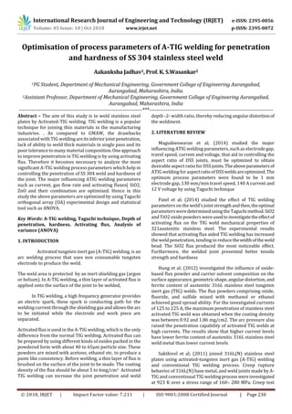 International Research Journal of Engineering and Technology (IRJET) e-ISSN: 2395-0056
Volume: 05 Issue: 10 | Oct 2018 www.irjet.net p-ISSN: 2395-0072
© 2018, IRJET | Impact Factor value: 7.211 | ISO 9001:2008 Certified Journal | Page 230
Optimisation of process parameters of A-TIG welding for penetration
and hardness of SS 304 stainless steel weld
Aakanksha Jadhav1, Prof. K. S.Wasankar2
1PG Student, Department of Mechanical Engineering, Government College of Engineering Aurangabad,
Aurangabad, Maharashtra, India.
2Assistant Professor, Department of Mechanical Engineering, Government College of Engineering Aurangabad,
Aurangabad, Maharashtra, India
---------------------------------------------------------------------***---------------------------------------------------------------------
Abstract – The aim of this study is to weld stainless steel
plates by Activated-TIG welding. TIG welding is a popular
technique for joining thin materials in the manufacturing
industries. . As compared to GMAW, the drawbacks
associated with TIG weldingareitsinferiorjoint penetration,
lack of ability to weld thick materials in single pass and its
poor tolerance to many material composition.Oneapproach
to improve penetration in TIG welding is by using activating
flux. Therefore it becomes necessary to analyze the most
significant A-TIG welding process parameters which help in
controlling the penetration of SS 304 weld and hardness of
the joint. The major influencing ATIG welding parameters
such as current, gas flow rate and activating fluxes( SiO2,
ZnO and their combination are optimized. Hence in this
study the above parameters are optimized by using Taguchi
orthogonal array (OA) experimental design and statistical
tool such as ANOVA.
Key Words: A-TIG welding, Taguchi technique, Depth of
penetration, hardness, Activating flux, Analysis of
variance (ANOVA)
1. INTRODUCTION
Activated tungsten inert gas (A-TIG) welding, is an
arc welding process that uses non consumable tungsten
electrode to produce the weld.
The weld area is protected by an inert shielding gas (argon
or helium). In A-TIG welding, a thin layer of activated flux is
applied onto the surface of the joint to be welded,
In TIG welding, a high frequency generator provides
an electric spark, these spark is conducting path for the
welding current through the shielding gasandallowsthe arc
to be initiated while the electrode and work piece are
separated.
Activated flux is used in the A-TIG welding, which is the only
difference from the normal TIG welding. Activated flux can
be prepared by using different kinds of oxides packed in the
powdered form with about 40 to 65µm particle size. These
powders are mixed with acetone, ethanol etc. to produce a
paste like consistency. Before welding, a thin layer of flux is
brushed on the surface of the joint to be made. The coating
density of the flux should be about 5 to 6mg/cm2. Activated
TIG welding can increase the joint penetration and weld
depth -2- width ratio, thereby reducing angular distortionof
the weldment.
2. LITERATURE REVIEW
Magudeeswaran et al; (2014) studied the major
influencing ATIG welding parameters, such as electrode gap,
travel speed, current and voltage, that aid in controlling the
aspect ratio of DSS joints, must be optimized to obtain
desirable aspect ratio forDSSjoints.Theaboveparametersof
ATIG welding foraspectratioofDSSweldsareoptimized.The
optimum process parameters were found to be 1 mm
electrode gap, 130 mm/min travel speed, 140 A current and
12 V voltage by using Taguchi technique
Patel et al; (2014) studied the effect of TIG welding
parameters on the weld’s joint strengthandthen,theoptimal
parameters weredeterminedusingtheTaguchimethod.SiO2
and TiO2 oxide powders were usedtoinvestigatetheeffectof
activating flux on the TIG weld mechanical properties of
321austenitic stainless steel. The experimental results
showed that activating flux aided TIG welding has increased
the weld penetration, tending to reduce thewidthoftheweld
bead. The SiO2 flux produced the most noticeable effect.
Furthermore, the welded joint presented better tensile
strength and hardness
Hung et al; (2012) investigated the influence of oxide-
based flux powder and carrier solvent composition on the
surface appearance,geometricshape,angulardistortion, and
ferrite content of austenitic 316L stainless steel tungsten
inert gas (TIG) welds. The flux powders comprising oxide,
fluoride, and sulfide mixed with methanol or ethanol
achieved good spread ability. For the investigated currents
of 125 to 225 A, the maximum penetration of stainless steel
activated TIG weld was obtained when the coating density
was between 0.92 and 1.86 mg/cm2. The arc pressure also
raised the penetration capability of activated TIG welds at
high currents. The results show that higher current levels
have lower ferrite content of austenitic 316L stainless steel
weld metal than lower current levels
Sakthivel et al; (2011) joined 316L(N) stainless steel
plates using activated-tungsten inert gas (A-TIG) welding
and conventional TIG welding process. Creep rupture
behavior of 316L(N) base metal, and weld joints made by A-
TIG and conventional TIG weldingprocesswereinvestigated
at 923 K over a stress range of 160– 280 MPa. Creep test
 