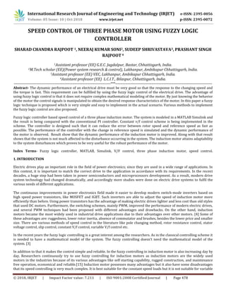 © 2018, IRJET | Impact Factor value: 7.211 | ISO 9001:2008 Certified Journal | Page 478
SPEED CONTROL OF THREE PHASE MOTOR USING FUZZY LOGIC
CONTROLLER
SHARAD CHANDRA RAJPOOT 1, NEERAJ KUMAR SONI2, SUDEEP SHRIVASTAVA3, PRASHANT SINGH
RAJPOOT 4
1Assistant professor (EE) G.E.C. Jagdalpur, Bastar, Chhattisgarh, India.
2M.Tech scholar (EE)(Power system research & control), Lakhanpur, Ambikapur Chhattisgarh, India.
3Assistant professor (EE) VEC, Lakhanpur, Ambikapur Chhattisgarh, India.
4Assistant professor (EE) L.C.I.T., Bilaspur, Chhattisgarh, India.
------------------------------------------------------------------------------***------------------------------------------------------------------------------
Abstract- The dynamic performance of an electrical drive must be very good so that the response to the changing speed and
the torque is fast. This requirement can be fulfilled by using the fuzzy logic control of the electrical drive. The advantage of
using fuzzy logic control is that it does not require complex mathematical modeling of the motor. By just knowing the behavior
of the motor the control signals is manipulated to obtain the desired response characteristics of the motor. In this paper a fuzzy
logic technique is proposed which is very simple and easy to implement in the actual scenario. Various methods to implement
the fuzzy logic control are also proposed.
Fuzzy logic controller based speed control of a three phase induction motor. The system is modeled in a MATLAB Simulink and
the result is being compared with the conventional PI controller. Constant v/f control scheme is being implemented in the
scheme. The controller is designed such that it can reduce the error between rotor speed and reference speed as fast as
possible. The performance of the controller with the change in reference speed is simulated and the dynamic performance of
the motor is observed. Result show that the dynamic performance of the induction motor is improved. Along with that result
shows that the system is not much affected to the disturbance occurring in the system. The induction motor attains adaptability
to the system disturbances which proves to be very useful for the robust performance of the motor.
Index Terms- Fuzzy logic controller, MATLAB, Simulink, V/F control, three phase induction motor, speed control.
1. INTRODUCTION
Electric drives play an important role in the field of power electronics; since they are used in a wide range of applications. In
this context, it is important to match the correct drive to the application in accordance with its requirements. In the recent
decades, a huge step had been taken in power semiconductors and microprocessors development. As a result, modern drive
system technology had changed dramatically, and accordingly more studies were done on electric drive systems to fulfil the
various needs of different applications.
The continuous improvements in power electronics field made it easier to develop modern switch-mode inverters based on
high speed power transistors, like MOSFET and IGBT. Such inverters are able to adjust the speed of induction motor more
efficiently than before. Using power transistors has the advantage of making electric drives lighter and less cost than old styles
that used DC motors. Furthermore, the switching schemes, mainly PWM, improved the performance of modern electric drives,
and several PWM techniques had been proposed with different advantages and drawbacks. On the other hand, induction
motors became the most widely used in industrial drive applications due to their advantages over other motors. [4] Some of
these advantages are: ruggedness, lower rotor inertia, absence of commutator and brushes, besides the lower price and smaller
size. There are various methods of speed control in the literature like pole changing method, rotor resistance control, stator
voltage control, slip control, constant V/f control, variable V/f control etc.
In the recent years the fuzzy logic controlling is a great interest among the researchers. As in the classical controlling scheme it
is needed to have a mathematical model of the system. The fuzzy controlling doesn’t need the mathematical model of the
system. [3]
In addition to that it makes the control simple and reliable. In the fuzzy controlling in induction motor is also increasing day by
day. Researchers continuously try to use fuzzy controlling for induction motors as induction motors are the widely used
motors in the industries because of its various advantages like self starting capability, rugged construction, and maintenance
free operation, economical and reliable.[15] Induction motor possesses many advantages but it also have some disadvantages
that its speed controlling is very much complex. It is best suitable for the constant speed loads but it is not suitable for variable
International Research Journal of Engineering and Technology (IRJET) e-ISSN: 2395-0056
Volume: 05 Issue: 10 | Oct 2018 www.irjet.net p-ISSN: 2395-0072
 