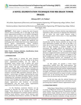 International Research Journal of Engineering and Technology (IRJET) e-ISSN: 2395-0056
Volume: 05 Issue: 11 | Nov 2018 www.irjet.net p-ISSN: 2395-0072
© 2018, IRJET | Impact Factor value: 7.211 | ISO 9001:2008 Certified Journal | Page 543
A NOVEL SEGMENTATION TECHNIQUE FOR MRI BRAIN TUMOR
IMAGES
Abinaya.M.P1, S.I. Padma2
1PG scholar, Department of Electronics and Communication Engineering, PET Engineering college, Vallioor, Tamil
Nadu, India
2Assistant professor, Department of Electronics and Communication Engineering, PET Engineering college, Vallioor,
Tamil Nadu, India
--------------------------------------------------------------------------***----------------------------------------------------------------------------
ABSTRACT - Brain tumor is among the most frequent
cancers and its mortality rate is very high. In the brain
tumor segmentation problem, we are asked to distinguish
tumor tissues such as edema and active tumor from
normal brain tissues such as gray matter, white matter and
the cerebrospinal fluid. A novel automated framework is
proposed in this paper to address the significant but
challenging task of multi-label brain tumor segmentation.
Kernel sparse representation, which produces
discriminative sparse codes to represent features in a
high-dimensional feature space, is the key component of
the proposed framework.
Index Terms - Feature selection, classification, brain
tumor segmentation, SVM, MKL
1. INTRODUCTION
Brain tumor is among the most frequent
cancers and its mortality rate is very high. In the brain
tumor segmentation problem, we are asked to
distinguish tumor tissues such as edema and active
tumor from normal brain tissues such as gray matter,
white matter and the cerebrospinal ﬂuid. Magnetic
Resonance Imaging (MRI) is the common technique for
brain tumor diagnostic [1] [2] [3]. MRI is distinguished
from other techniques by its sensitivity to contrast. The
existence of several MRI acquisition protocols allows to
produce several types of images representing the same
object (the brain). The different image sequences provide
complement but redundant information. With a massive
amount of brain images for each patient, the segmentation
of brain tumor should be fast and accurate. Brain tumor
shapes, appearances and locations are extremely
heterogeneous and the brain tumor segmentation
segmentation task stills a serious challenge.
In the literature, numerous features can be
extracted to describe the brain tumor texture in MR
images. These features can be classified into different
categories. We distinguish for example statistic measures,
intensity based features, texture based features, grey
levels, probability based features, wavelets, etc. With this
diversity of features, a feature selection step implemented
separately is often necessary to eliminate the redundancy
and to select the most useful features using a
discrimination power criteria [16] or a class separability
criteria [17].
In Multiple Kernel Learning (MKL) [18], the
classification and the feature selection are done in the
same optimization problem. The idea of the MKL is to
select one or more kernel functions to each feature. For
each of these functions, a positive weight can be
associated. This weight reflects the importance of the
corresponding kernel (feature) in the classification. The
kernel weight increases if the corresponding kernel
(feature) is judged informative and decreases if it is judged
less informative. A sparse constraint is applied on the
kernel weights to force some of them to be equal to zero.
The corresponding features are considered as non-
informative features and are not computed during the test
step.
In this paper, we present a brain tumor
segmentation method from MRI multi-sequence. The
proposed method is based on classification and uses a MKL
algorithm to exploit the diversity and the complementarity
of the data supplied by the different images. From all types
of images, we compute a large set of features from a small
number of voxels selected by an expert to build a training
feature base. In the learning step, the most informative
features from the feature base are selected.
In the test step, only the selected features are
computed and used to segment tumor and edema. A post-
processing step is added to enhance segmentation result.
2. LITERATURE SURVEY
Stefan Bauer, Roland Wiest et al (2013) proposed.
A survey of MRI-based medical image analysis for brain
tumor studies. This paper present a framework for MRI-
based medical image analysis for brain tumor studies is
gaining attention in recent times due to an increased need
for efficient and objective evaluation of large amounts of
 