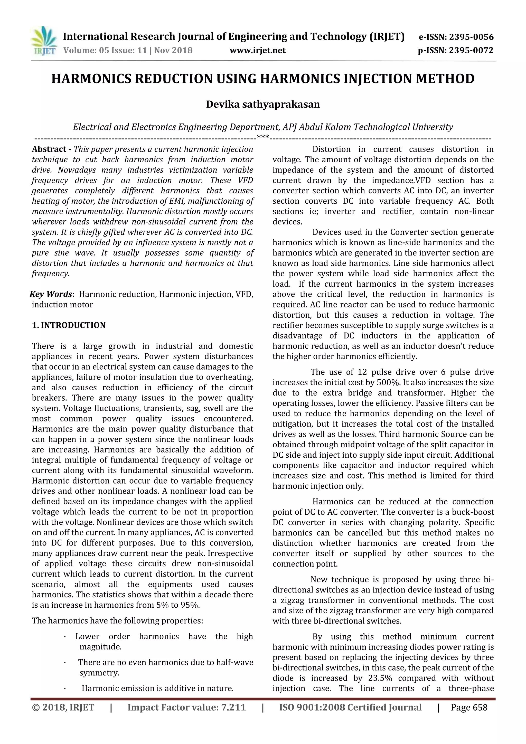 International Research Journal of Engineering and Technology (IRJET) e-ISSN: 2395-0056
Volume: 05 Issue: 11 | Nov 2018 www.irjet.net p-ISSN: 2395-0072
© 2018, IRJET | Impact Factor value: 7.211 | ISO 9001:2008 Certified Journal | Page 658
HARMONICS REDUCTION USING HARMONICS INJECTION METHOD
Devika sathyaprakasan
Electrical and Electronics Engineering Department, APJ Abdul Kalam Technological University
---------------------------------------------------------------------***---------------------------------------------------------------------
Abstract - This paper presents a current harmonic injection
technique to cut back harmonics from induction motor
drive. Nowadays many industries victimization variable
frequency drives for an induction motor. These VFD
generates completely different harmonics that causes
heating of motor, the introduction of EMI, malfunctioning of
measure instrumentality. Harmonic distortion mostly occurs
wherever loads withdrew non-sinusoidal current from the
system. It is chiefly gifted wherever AC is converted into DC.
The voltage provided by an influence system is mostly not a
pure sine wave. It usually possesses some quantity of
distortion that includes a harmonic and harmonics at that
frequency.
Key Words: Harmonic reduction, Harmonic injection, VFD,
induction motor
1. INTRODUCTION
There is a large growth in industrial and domestic
appliances in recent years. Power system disturbances
that occur in an electrical system can cause damages to the
appliances, failure of motor insulation due to overheating,
and also causes reduction in efficiency of the circuit
breakers. There are many issues in the power quality
system. Voltage fluctuations, transients, sag, swell are the
most common power quality issues encountered.
Harmonics are the main power quality disturbance that
can happen in a power system since the nonlinear loads
are increasing. Harmonics are basically the addition of
integral multiple of fundamental frequency of voltage or
current along with its fundamental sinusoidal waveform.
Harmonic distortion can occur due to variable frequency
drives and other nonlinear loads. A nonlinear load can be
defined based on its impedance changes with the applied
voltage which leads the current to be not in proportion
with the voltage. Nonlinear devices are those which switch
on and off the current. In many appliances, AC is converted
into DC for different purposes. Due to this conversion,
many appliances draw current near the peak. Irrespective
of applied voltage these circuits drew non-sinusoidal
current which leads to current distortion. In the current
scenario, almost all the equipments used causes
harmonics. The statistics shows that within a decade there
is an increase in harmonics from 5% to 95%.
The harmonics have the following properties:
· Lower order harmonics have the high
magnitude.
· There are no even harmonics due to half-wave
symmetry.
· Harmonic emission is additive in nature.
Distortion in current causes distortion in
voltage. The amount of voltage distortion depends on the
impedance of the system and the amount of distorted
current drawn by the impedance.VFD section has a
converter section which converts AC into DC, an inverter
section converts DC into variable frequency AC. Both
sections ie; inverter and rectifier, contain non-linear
devices.
Devices used in the Converter section generate
harmonics which is known as line-side harmonics and the
harmonics which are generated in the inverter section are
known as load side harmonics. Line side harmonics affect
the power system while load side harmonics affect the
load. If the current harmonics in the system increases
above the critical level, the reduction in harmonics is
required. AC line reactor can be used to reduce harmonic
distortion, but this causes a reduction in voltage. The
rectifier becomes susceptible to supply surge switches is a
disadvantage of DC inductors in the application of
harmonic reduction, as well as an inductor doesn’t reduce
the higher order harmonics efficiently.
The use of 12 pulse drive over 6 pulse drive
increases the initial cost by 500%. It also increases the size
due to the extra bridge and transformer. Higher the
operating losses, lower the efficiency. Passive filters can be
used to reduce the harmonics depending on the level of
mitigation, but it increases the total cost of the installed
drives as well as the losses. Third harmonic Source can be
obtained through midpoint voltage of the split capacitor in
DC side and inject into supply side input circuit. Additional
components like capacitor and inductor required which
increases size and cost. This method is limited for third
harmonic injection only.
Harmonics can be reduced at the connection
point of DC to AC converter. The converter is a buck-boost
DC converter in series with changing polarity. Specific
harmonics can be cancelled but this method makes no
distinction whether harmonics are created from the
converter itself or supplied by other sources to the
connection point.
New technique is proposed by using three bi-
directional switches as an injection device instead of using
a zigzag transformer in conventional methods. The cost
and size of the zigzag transformer are very high compared
with three bi-directional switches.
By using this method minimum current
harmonic with minimum increasing diodes power rating is
present based on replacing the injecting devices by three
bi-directional switches, in this case, the peak current of the
diode is increased by 23.5% compared with without
injection case. The line currents of a three-phase
 