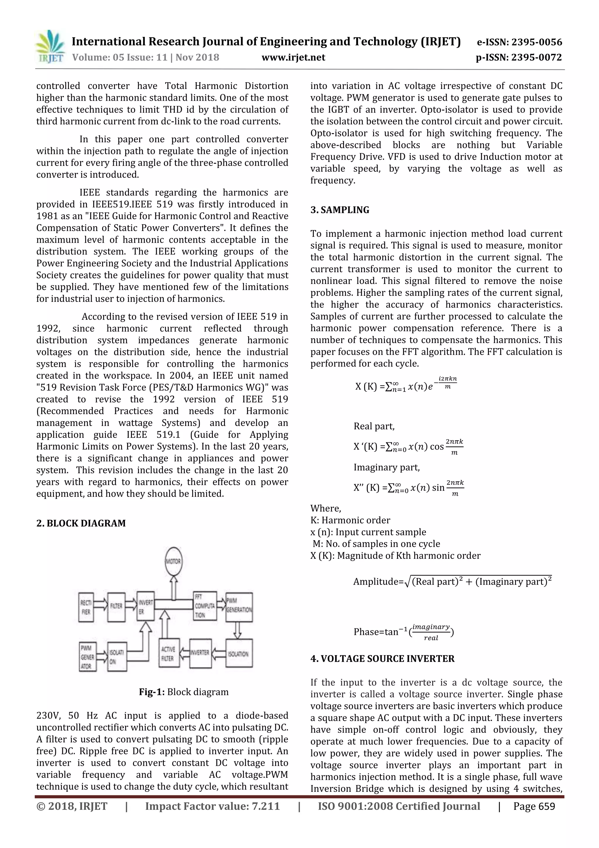 International Research Journal of Engineering and Technology (IRJET) e-ISSN: 2395-0056
Volume: 05 Issue: 11 | Nov 2018 www.irjet.net p-ISSN: 2395-0072
© 2018, IRJET | Impact Factor value: 7.211 | ISO 9001:2008 Certified Journal | Page 659
controlled converter have Total Harmonic Distortion
higher than the harmonic standard limits. One of the most
effective techniques to limit THD id by the circulation of
third harmonic current from dc-link to the road currents.
In this paper one part controlled converter
within the injection path to regulate the angle of injection
current for every firing angle of the three-phase controlled
converter is introduced.
IEEE standards regarding the harmonics are
provided in IEEE519.IEEE 519 was firstly introduced in
1981 as an "IEEE Guide for Harmonic Control and Reactive
Compensation of Static Power Converters". It defines the
maximum level of harmonic contents acceptable in the
distribution system. The IEEE working groups of the
Power Engineering Society and the Industrial Applications
Society creates the guidelines for power quality that must
be supplied. They have mentioned few of the limitations
for industrial user to injection of harmonics.
According to the revised version of IEEE 519 in
1992, since harmonic current reflected through
distribution system impedances generate harmonic
voltages on the distribution side, hence the industrial
system is responsible for controlling the harmonics
created in the workspace. In 2004, an IEEE unit named
"519 Revision Task Force (PES/T&D Harmonics WG)" was
created to revise the 1992 version of IEEE 519
(Recommended Practices and needs for Harmonic
management in wattage Systems) and develop an
application guide IEEE 519.1 (Guide for Applying
Harmonic Limits on Power Systems). In the last 20 years,
there is a significant change in appliances and power
system. This revision includes the change in the last 20
years with regard to harmonics, their effects on power
equipment, and how they should be limited.
2. BLOCK DIAGRAM
Fig-1: Block diagram
230V, 50 Hz AC input is applied to a diode-based
uncontrolled rectifier which converts AC into pulsating DC.
A filter is used to convert pulsating DC to smooth (ripple
free) DC. Ripple free DC is applied to inverter input. An
inverter is used to convert constant DC voltage into
variable frequency and variable AC voltage.PWM
technique is used to change the duty cycle, which resultant
into variation in AC voltage irrespective of constant DC
voltage. PWM generator is used to generate gate pulses to
the IGBT of an inverter. Opto-isolator is used to provide
the isolation between the control circuit and power circuit.
Opto-isolator is used for high switching frequency. The
above-described blocks are nothing but Variable
Frequency Drive. VFD is used to drive Induction motor at
variable speed, by varying the voltage as well as
frequency.
3. SAMPLING
To implement a harmonic injection method load current
signal is required. This signal is used to measure, monitor
the total harmonic distortion in the current signal. The
current transformer is used to monitor the current to
nonlinear load. This signal filtered to remove the noise
problems. Higher the sampling rates of the current signal,
the higher the accuracy of harmonics characteristics.
Samples of current are further processed to calculate the
harmonic power compensation reference. There is a
number of techniques to compensate the harmonics. This
paper focuses on the FFT algorithm. The FFT calculation is
performed for each cycle.
X (K) =∑ ( )
Real part,
X ‘(K) =∑ ( )
Imaginary part,
X’’ (K) =∑ ( )
Where,
K: Harmonic order
x (n): Input current sample
M: No. of samples in one cycle
X (K): Magnitude of Kth harmonic order
Amplitude=√( ) ( )
Phase= ( )
4. VOLTAGE SOURCE INVERTER
If the input to the inverter is a dc voltage source, the
inverter is called a voltage source inverter. Single phase
voltage source inverters are basic inverters which produce
a square shape AC output with a DC input. These inverters
have simple on-off control logic and obviously, they
operate at much lower frequencies. Due to a capacity of
low power, they are widely used in power supplies. The
voltage source inverter plays an important part in
harmonics injection method. It is a single phase, full wave
Inversion Bridge which is designed by using 4 switches,
 