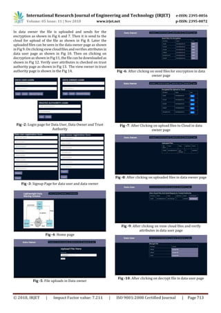 International Research Journal of Engineering and Technology (IRJET) e-ISSN: 2395-0056
Volume: 05 Issue: 11 | Nov 2018 www.irjet.net p-ISSN: 2395-0072
© 2018, IRJET | Impact Factor value: 7.211 | ISO 9001:2008 Certified Journal | Page 713
In data owner the file is uploaded and sends for the
encryption as shown in Fig 6 and 7. Then it is send to the
cloud for upload of the file as shown in Fig 8. Later the
uploaded files can be seen in the data owner page as shown
in Fig 9. On clicking view cloud files and verifies attributesin
data user page as shown in Fig 10. Then on clicking on
decryption as shown in Fig 11, the file can be downloaded as
shown in Fig 12. Verify user attributes is checked on trust
authority page as shown in Fig 13. The view owner in trust
authority page is shown in the Fig 14.
Fig -2: Login page for Data User, Data Owner and Trust
Authority
Fig -3: Signup Page for data user and data owner
Fig -4: Home page
Fig -5: File uploads in Data owner
Fig -6: After clicking on send files for encryption in data
owner page
Fig -7: After Clicking on upload files to Cloud in data
owner page
Fig -8: After clicking on uploaded files in data owner page
Fig -9: After clicking on view cloud files and verify
attributes in data user page
Fig -10: After clicking on decrypt file in data user page
 