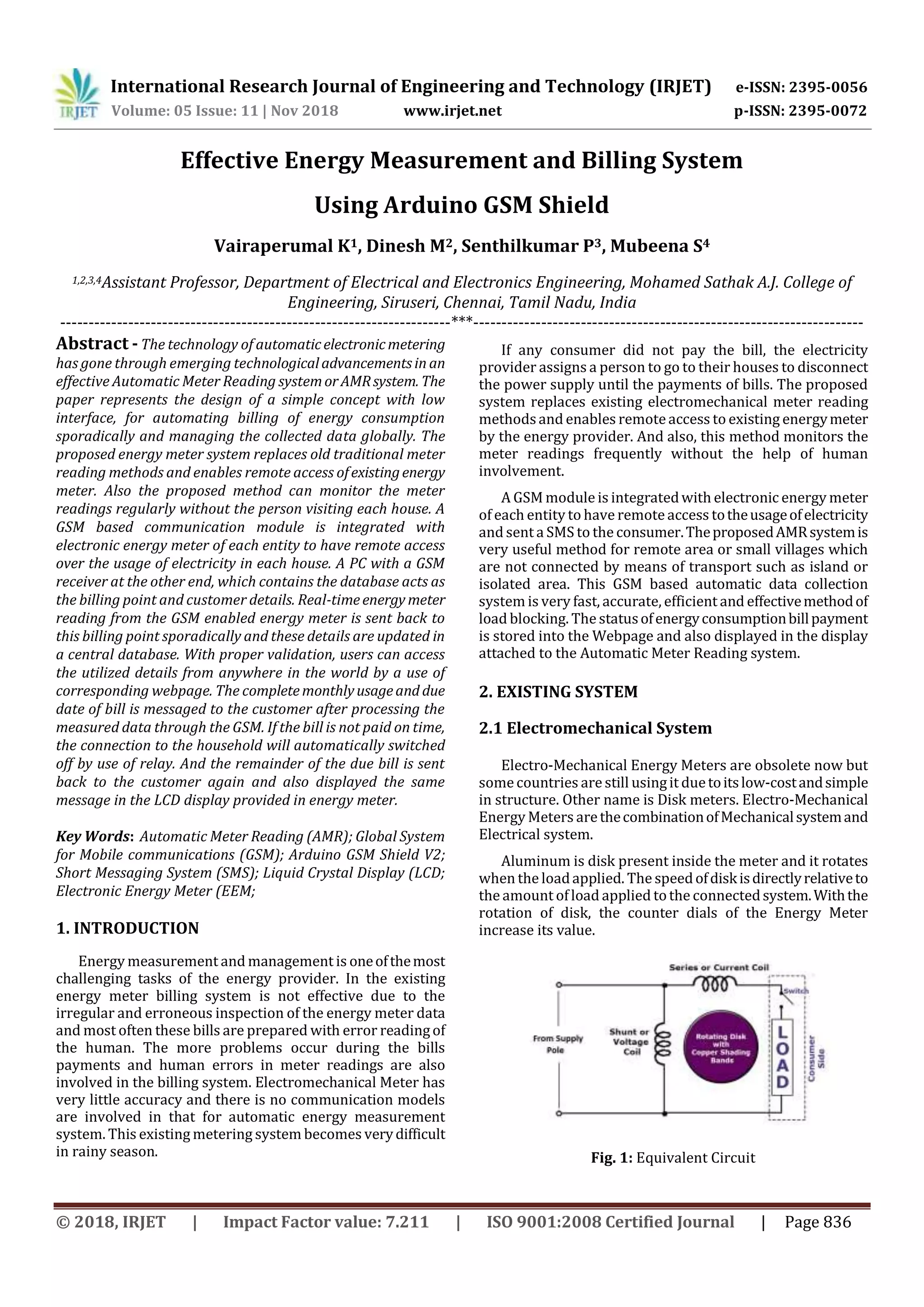 International Research Journal of Engineering and Technology (IRJET) e-ISSN: 2395-0056
Volume: 05 Issue: 11 | Nov 2018 www.irjet.net p-ISSN: 2395-0072
© 2018, IRJET | Impact Factor value: 7.211 | ISO 9001:2008 Certified Journal | Page 836
Effective Energy Measurement and Billing System
Using Arduino GSM Shield
Vairaperumal K1, Dinesh M2, Senthilkumar P3, Mubeena S4
1,2,3,4Assistant Professor, Department of Electrical and Electronics Engineering, Mohamed Sathak A.J. College of
Engineering, Siruseri, Chennai, Tamil Nadu, India
---------------------------------------------------------------------***---------------------------------------------------------------------
Abstract - The technology of automaticelectronicmetering
has gone through emerging technologicaladvancementsin an
effective Automatic Meter Reading systemorAMRsystem. The
paper represents the design of a simple concept with low
interface, for automating billing of energy consumption
sporadically and managing the collected data globally. The
proposed energy meter system replaces old traditional meter
reading methods and enables remote access ofexistingenergy
meter. Also the proposed method can monitor the meter
readings regularly without the person visiting each house. A
GSM based communication module is integrated with
electronic energy meter of each entity to have remote access
over the usage of electricity in each house. A PC with a GSM
receiver at the other end, which contains the database acts as
the billing point and customer details. Real-timeenergy meter
reading from the GSM enabled energy meter is sent back to
this billing point sporadically and these details are updated in
a central database. With proper validation, users can access
the utilized details from anywhere in the world by a use of
corresponding webpage. The completemonthlyusageand due
date of bill is messaged to the customer after processing the
measured data through the GSM. If the bill is not paid on time,
the connection to the household will automatically switched
off by use of relay. And the remainder of the due bill is sent
back to the customer again and also displayed the same
message in the LCD display provided in energy meter.
Key Words: Automatic Meter Reading (AMR); Global System
for Mobile communications (GSM); Arduino GSM Shield V2;
Short Messaging System (SMS); Liquid Crystal Display (LCD;
Electronic Energy Meter (EEM;
1. INTRODUCTION
Energy measurement and management is oneofthemost
challenging tasks of the energy provider. In the existing
energy meter billing system is not effective due to the
irregular and erroneous inspection of the energy meter data
and most often these bills are prepared with error readingof
the human. The more problems occur during the bills
payments and human errors in meter readings are also
involved in the billing system. Electromechanical Meter has
very little accuracy and there is no communication models
are involved in that for automatic energy measurement
system. This existing metering system becomes verydifficult
in rainy season.
If any consumer did not pay the bill, the electricity
provider assigns a person to go to their houses to disconnect
the power supply until the payments of bills. The proposed
system replaces existing electromechanical meter reading
methodsand enables remoteaccess to existing energymeter
by the energy provider. And also, this method monitors the
meter readings frequently without the help of human
involvement.
A GSM module is integratedwith electronic energy meter
of each entity to have remoteaccess totheusageofelectricity
and sent a SMS to the consumer.TheproposedAMRsystemis
very useful method for remote area or small villages which
are not connected by means of transport such as island or
isolated area. This GSM based automatic data collection
system is very fast, accurate, efficient and effectivemethodof
load blocking. The statusofenergyconsumptionbillpayment
is stored into the Webpage and also displayed in the display
attached to the Automatic Meter Reading system.
2. EXISTING SYSTEM
2.1 Electromechanical System
Electro-Mechanical Energy Meters are obsolete now but
somecountries are still usingit duetoitslow-costandsimple
in structure. Other name is Disk meters. Electro-Mechanical
Energy Meters arethecombinationofMechanicalsystemand
Electrical system.
Aluminum is disk present inside the meter and it rotates
when the loadapplied. The speedofdiskisdirectlyrelativeto
the amount ofload applied tothe connectedsystem.Withthe
rotation of disk, the counter dials of the Energy Meter
increase its value.
Fig. 1: Equivalent Circuit
 