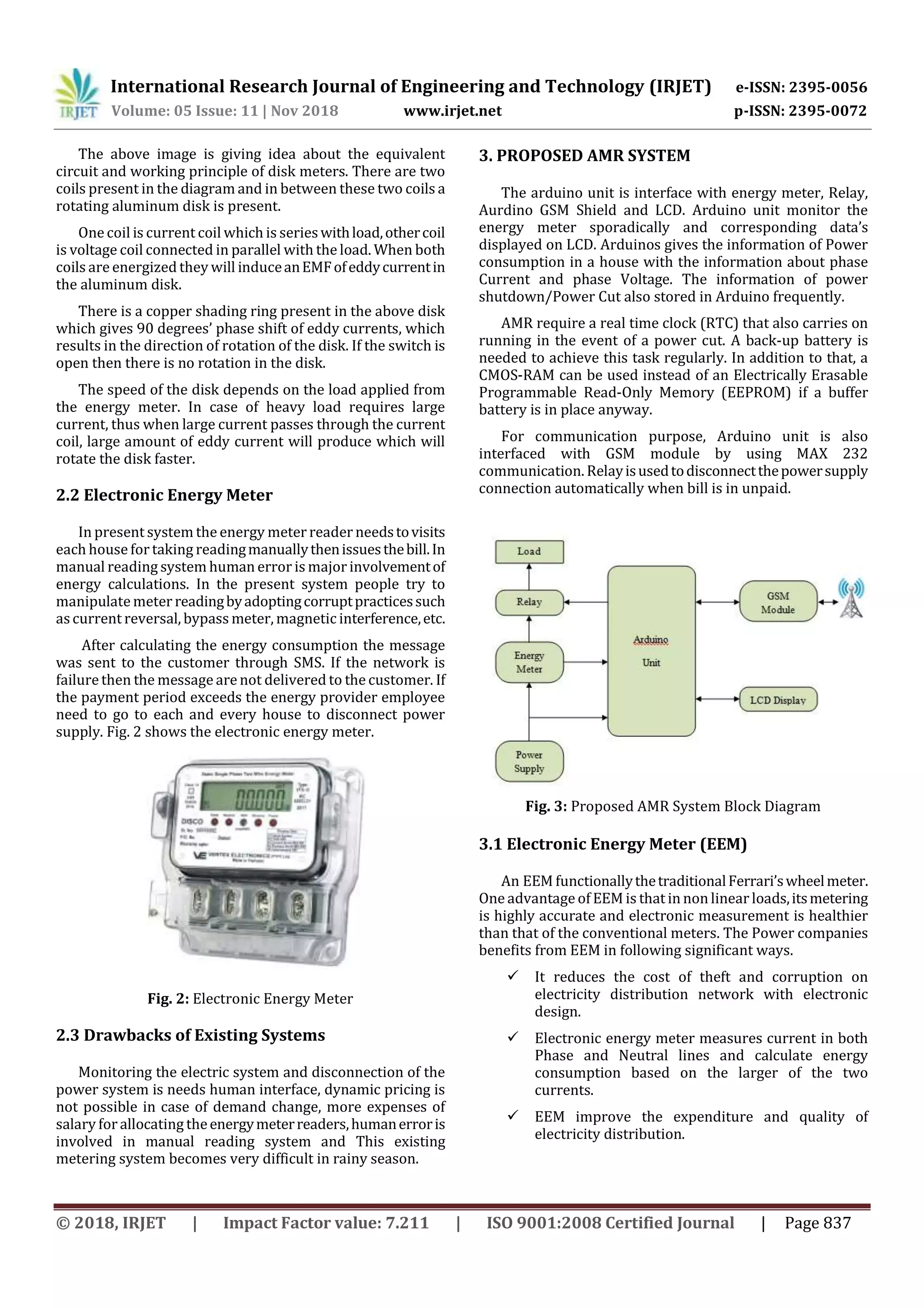 International Research Journal of Engineering and Technology (IRJET) e-ISSN: 2395-0056
Volume: 05 Issue: 11 | Nov 2018 www.irjet.net p-ISSN: 2395-0072
© 2018, IRJET | Impact Factor value: 7.211 | ISO 9001:2008 Certified Journal | Page 837
The above image is giving idea about the equivalent
circuit and working principle of disk meters. There are two
coils present in the diagram and in between these two coils a
rotating aluminum disk is present.
One coil is current coil which is serieswithload,othercoil
is voltage coil connected in parallel with the load. When both
coils are energized they will induceanEMFofeddycurrentin
the aluminum disk.
There is a copper shading ring present in the above disk
which gives 90 degrees’ phase shift of eddy currents, which
results in the direction of rotation of the disk. If the switch is
open then there is no rotation in the disk.
The speed of the disk depends on the load applied from
the energy meter. In case of heavy load requires large
current, thus when large current passes through the current
coil, large amount of eddy current will produce which will
rotate the disk faster.
2.2 Electronic Energy Meter
In present system the energy meter reader needstovisits
each house fortaking readingmanuallythenissuesthebill.In
manual reading system human error is major involvementof
energy calculations. In the present system people try to
manipulate meter readingbyadoptingcorruptpracticessuch
ascurrent reversal, bypass meter, magnetic interference,etc.
After calculating the energy consumption the message
was sent to the customer through SMS. If the network is
failurethen the message are not delivered to the customer. If
the payment period exceeds the energy provider employee
need to go to each and every house to disconnect power
supply. Fig. 2 shows the electronic energy meter.
Fig. 2: Electronic Energy Meter
2.3 Drawbacks of Existing Systems
Monitoring the electric system and disconnection of the
power system is needs human interface, dynamic pricing is
not possible in case of demand change, more expenses of
salary forallocating theenergymeterreaders,humanerroris
involved in manual reading system and This existing
metering system becomes very difficult in rainy season.
3. PROPOSED AMR SYSTEM
The arduino unit is interface with energy meter, Relay,
Aurdino GSM Shield and LCD. Arduino unit monitor the
energy meter sporadically and corresponding data’s
displayed on LCD. Arduinos gives the information of Power
consumption in a house with the information about phase
Current and phase Voltage. The information of power
shutdown/Power Cut also stored in Arduino frequently.
AMR require a real time clock (RTC) that also carries on
running in the event of a power cut. A back-up battery is
needed to achieve this task regularly. In addition to that, a
CMOS-RAM can be used instead of an Electrically Erasable
Programmable Read-Only Memory (EEPROM) if a buffer
battery is in place anyway.
For communication purpose, Arduino unit is also
interfaced with GSM module by using MAX 232
communication. Relayisusedtodisconnectthepowersupply
connection automatically when bill is in unpaid.
Fig. 3: Proposed AMR System Block Diagram
3.1 Electronic Energy Meter (EEM)
An EEM functionallythetraditionalFerrari’swheelmeter.
One advantage of EEM is that in non linear loads,itsmetering
is highly accurate and electronic measurement is healthier
than that of the conventional meters. The Power companies
benefits from EEM in following significant ways.
 It reduces the cost of theft and corruption on
electricity distribution network with electronic
design.
 Electronic energy meter measures current in both
Phase and Neutral lines and calculate energy
consumption based on the larger of the two
currents.
 EEM improve the expenditure and quality of
electricity distribution.
 