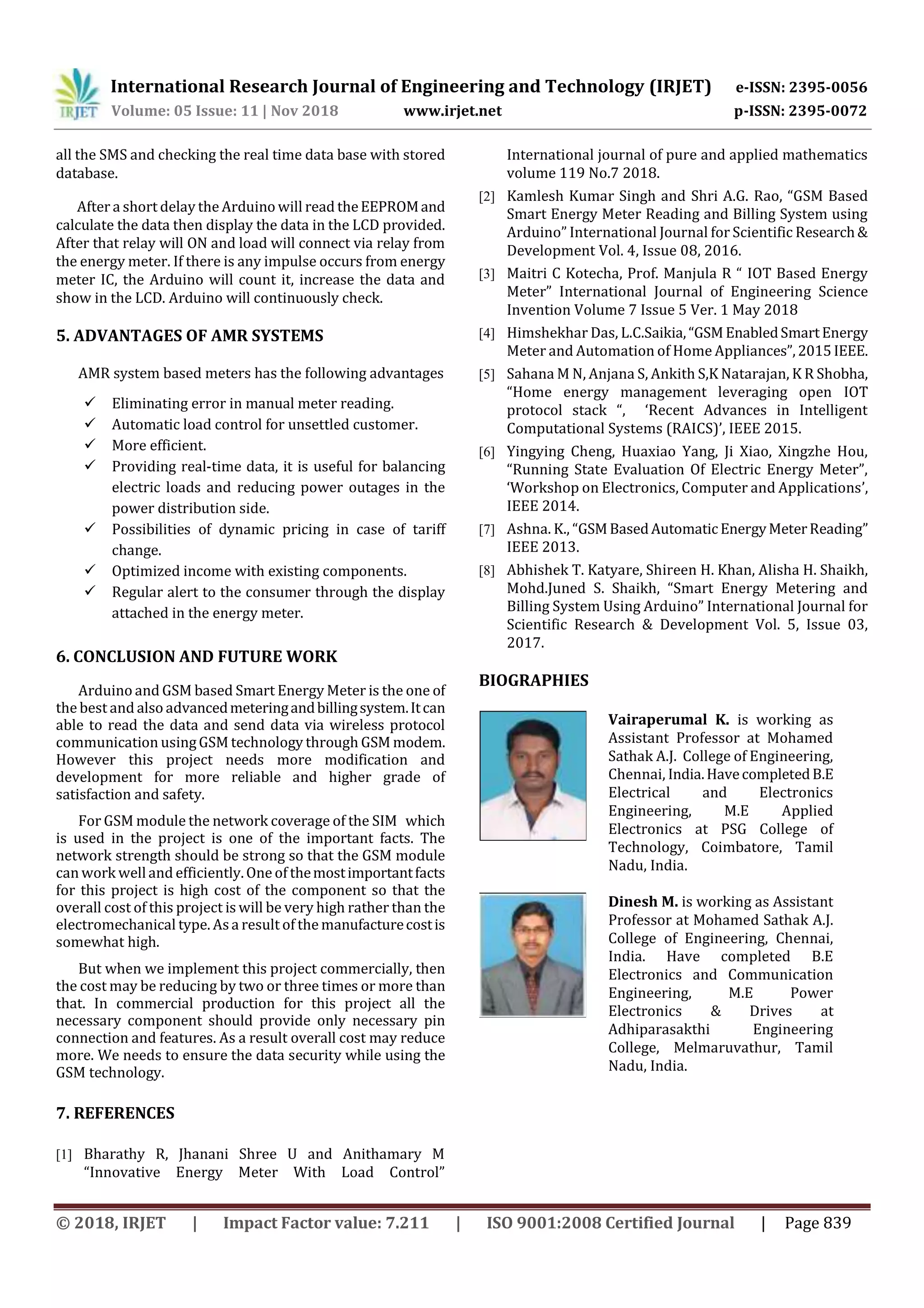 International Research Journal of Engineering and Technology (IRJET) e-ISSN: 2395-0056
Volume: 05 Issue: 11 | Nov 2018 www.irjet.net p-ISSN: 2395-0072
© 2018, IRJET | Impact Factor value: 7.211 | ISO 9001:2008 Certified Journal | Page 839
all the SMS and checking the real time data base with stored
database.
After a short delay the Arduino will read theEEPROMand
calculate the data then display the data in the LCD provided.
After that relay will ON and load will connect via relay from
the energy meter. If there is any impulse occurs from energy
meter IC, the Arduino will count it, increase the data and
show in the LCD. Arduino will continuously check.
5. ADVANTAGES OF AMR SYSTEMS
AMR system based meters has the following advantages
 Eliminating error in manual meter reading.
 Automatic load control for unsettled customer.
 More efficient.
 Providing real-time data, it is useful for balancing
electric loads and reducing power outages in the
power distribution side.
 Possibilities of dynamic pricing in case of tariff
change.
 Optimized income with existing components.
 Regular alert to the consumer through the display
attached in the energy meter.
6. CONCLUSION AND FUTURE WORK
Arduino and GSM based Smart Energy Meter is the one of
the best and also advancedmeteringandbillingsystem.Itcan
able to read the data and send data via wireless protocol
communication usingGSM technology through GSM modem.
However this project needs more modification and
development for more reliable and higher grade of
satisfaction and safety.
For GSM module the network coverage of the SIM which
is used in the project is one of the important facts. The
network strength should be strong so that the GSM module
can work welland efficiently.One of themostimportantfacts
for this project is high cost of the component so that the
overall cost of this project is will be very high rather than the
electromechanical type. Asa result of the manufacturecostis
somewhat high.
But when we implement this project commercially, then
the cost may be reducing by two or three times or more than
that. In commercial production for this project all the
necessary component should provide only necessary pin
connection and features. As a result overall cost may reduce
more. We needs to ensure the data security while using the
GSM technology.
7. REFERENCES
[1] Bharathy R, Jhanani Shree U and Anithamary M
“Innovative Energy Meter With Load Control”
International journal of pure and applied mathematics
volume 119 No.7 2018.
[2] Kamlesh Kumar Singh and Shri A.G. Rao, “GSM Based
Smart Energy Meter Reading and Billing System using
Arduino” International Journal for Scientific Research&
Development Vol. 4, Issue 08, 2016.
[3] Maitri C Kotecha, Prof. Manjula R “ IOT Based Energy
Meter” International Journal of Engineering Science
Invention Volume 7 Issue 5 Ver. 1 May 2018
[4] Himshekhar Das, L.C.Saikia,“GSMEnabledSmartEnergy
Meter and Automation of Home Appliances”,2015IEEE.
[5] Sahana M N, Anjana S, Ankith S,K Natarajan, K R Shobha,
“Home energy management leveraging open IOT
protocol stack “, ‘Recent Advances in Intelligent
Computational Systems (RAICS)’, IEEE 2015.
[6] Yingying Cheng, Huaxiao Yang, Ji Xiao, Xingzhe Hou,
“Running State Evaluation Of Electric Energy Meter”,
‘Workshop on Electronics, Computer and Applications’,
IEEE 2014.
[7] Ashna. K., “GSMBasedAutomaticEnergyMeterReading”
IEEE 2013.
[8] Abhishek T. Katyare, Shireen H. Khan, Alisha H. Shaikh,
Mohd.Juned S. Shaikh, “Smart Energy Metering and
Billing System Using Arduino” International Journal for
Scientific Research & Development Vol. 5, Issue 03,
2017.
BIOGRAPHIES
Vairaperumal K. is working as
Assistant Professor at Mohamed
Sathak A.J. College of Engineering,
Chennai, India.HavecompletedB.E
Electrical and Electronics
Engineering, M.E Applied
Electronics at PSG College of
Technology, Coimbatore, Tamil
Nadu, India.
Dinesh M. is working as Assistant
Professor at Mohamed Sathak A.J.
College of Engineering, Chennai,
India. Have completed B.E
Electronics and Communication
Engineering, M.E Power
Electronics & Drives at
Adhiparasakthi Engineering
College, Melmaruvathur, Tamil
Nadu, India.
 