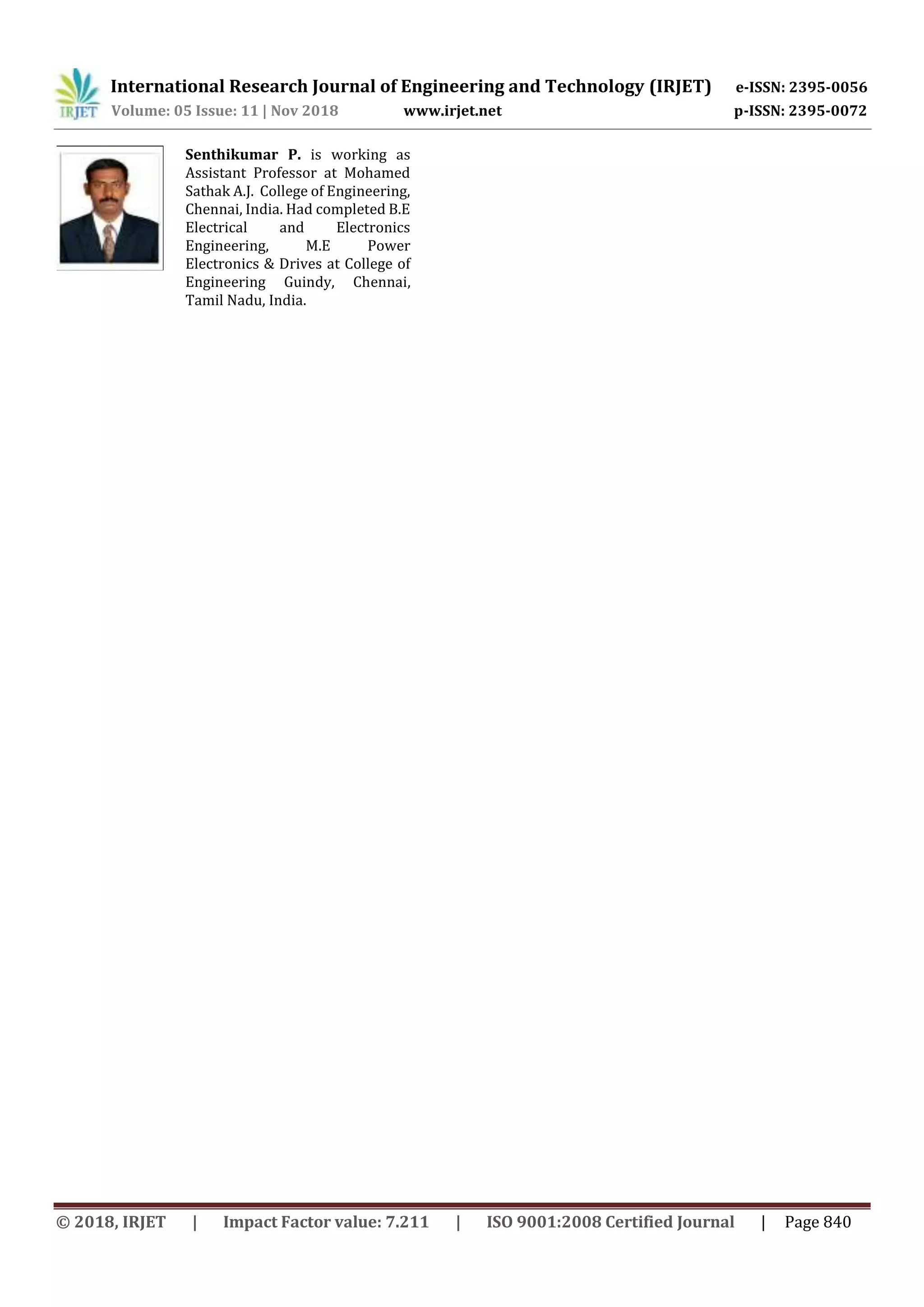 International Research Journal of Engineering and Technology (IRJET) e-ISSN: 2395-0056
Volume: 05 Issue: 11 | Nov 2018 www.irjet.net p-ISSN: 2395-0072
© 2018, IRJET | Impact Factor value: 7.211 | ISO 9001:2008 Certified Journal | Page 840
Senthikumar P. is working as
Assistant Professor at Mohamed
Sathak A.J. College of Engineering,
Chennai, India. Had completed B.E
Electrical and Electronics
Engineering, M.E Power
Electronics & Drives at College of
Engineering Guindy, Chennai,
Tamil Nadu, India.
 