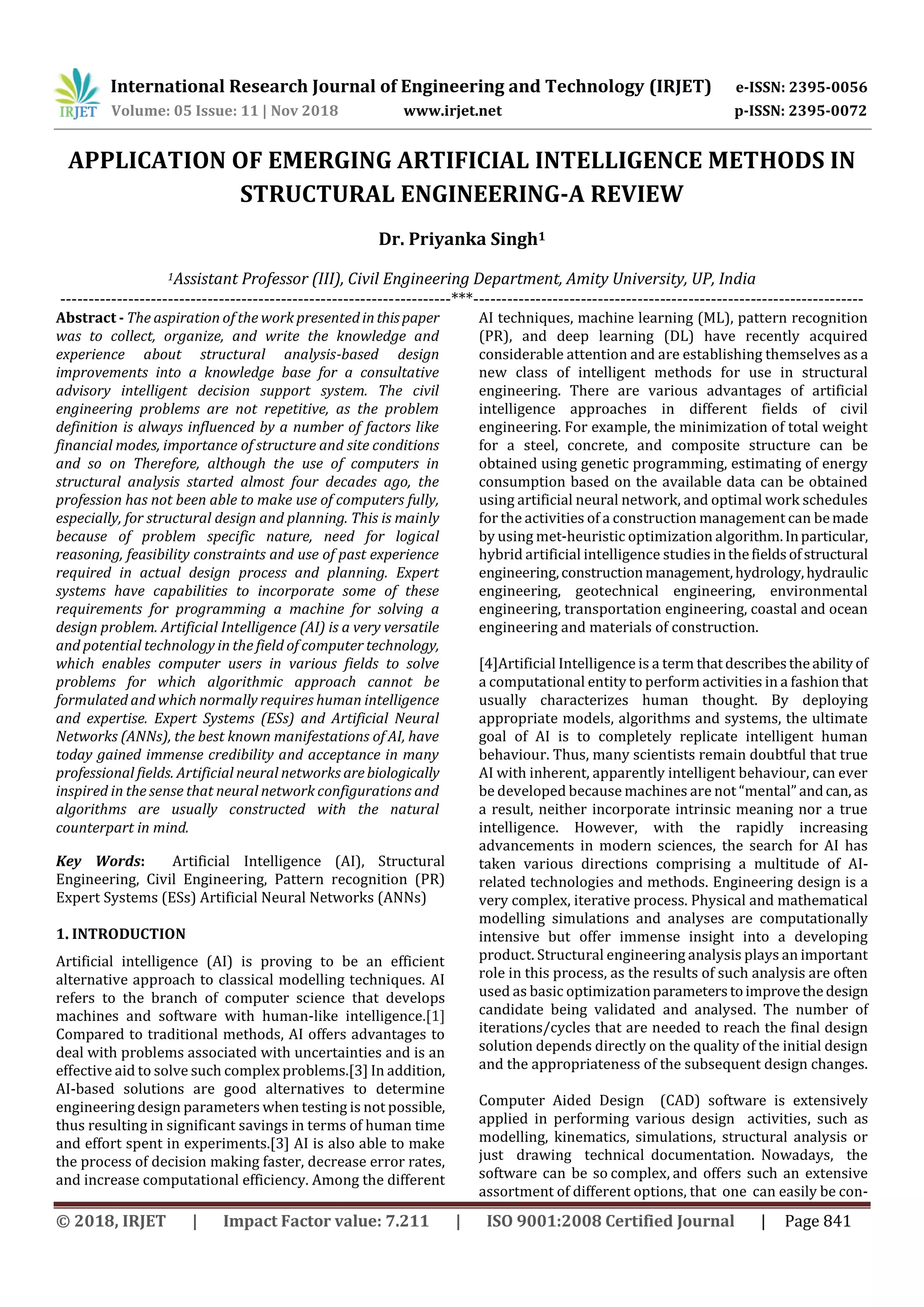 International Research Journal of Engineering and Technology (IRJET) e-ISSN: 2395-0056
Volume: 05 Issue: 11 | Nov 2018 www.irjet.net p-ISSN: 2395-0072
© 2018, IRJET | Impact Factor value: 7.211 | ISO 9001:2008 Certified Journal | Page 841
APPLICATION OF EMERGING ARTIFICIAL INTELLIGENCE METHODS IN
STRUCTURAL ENGINEERING-A REVIEW
Dr. Priyanka Singh1
1Assistant Professor (III), Civil Engineering Department, Amity University, UP, India
---------------------------------------------------------------------***---------------------------------------------------------------------
Abstract - The aspiration of the work presentedinthispaper
was to collect, organize, and write the knowledge and
experience about structural analysis-based design
improvements into a knowledge base for a consultative
advisory intelligent decision support system. The civil
engineering problems are not repetitive, as the problem
definition is always influenced by a number of factors like
financial modes, importance of structure and site conditions
and so on Therefore, although the use of computers in
structural analysis started almost four decades ago, the
profession has not been able to make use of computers fully,
especially, for structural design and planning. This is mainly
because of problem specific nature, need for logical
reasoning, feasibility constraints and use of past experience
required in actual design process and planning. Expert
systems have capabilities to incorporate some of these
requirements for programming a machine for solving a
design problem. Artificial Intelligence (AI) is a very versatile
and potential technology in the field of computer technology,
which enables computer users in various fields to solve
problems for which algorithmic approach cannot be
formulated and which normally requires human intelligence
and expertise. Expert Systems (ESs) and Artificial Neural
Networks (ANNs), the best known manifestations of AI, have
today gained immense credibility and acceptance in many
professional fields. Artificial neural networks arebiologically
inspired in the sense that neural network configurations and
algorithms are usually constructed with the natural
counterpart in mind.
Key Words: Artificial Intelligence (AI), Structural
Engineering, Civil Engineering, Pattern recognition (PR)
Expert Systems (ESs) Artificial Neural Networks (ANNs)
1. INTRODUCTION
Artificial intelligence (AI) is proving to be an efficient
alternative approach to classical modelling techniques. AI
refers to the branch of computer science that develops
machines and software with human-like intelligence.[1]
Compared to traditional methods, AI offers advantages to
deal with problems associated with uncertainties and is an
effective aid to solve such complex problems.[3] In addition,
AI-based solutions are good alternatives to determine
engineering design parameters when testing is not possible,
thus resulting in significant savings in terms of human time
and effort spent in experiments.[3] AI is also able to make
the process of decision making faster, decrease error rates,
and increase computational efficiency. Among the different
AI techniques, machine learning (ML), pattern recognition
(PR), and deep learning (DL) have recently acquired
considerable attention and are establishing themselves as a
new class of intelligent methods for use in structural
engineering. There are various advantages of artificial
intelligence approaches in different fields of civil
engineering. For example, the minimization of total weight
for a steel, concrete, and composite structure can be
obtained using genetic programming, estimating of energy
consumption based on the available data can be obtained
using artificial neural network, and optimal work schedules
for the activities of a construction management can bemade
by using met-heuristic optimization algorithm.Inparticular,
hybrid artificial intelligence studies inthefieldsofstructural
engineering,constructionmanagement,hydrology,hydraulic
engineering, geotechnical engineering, environmental
engineering, transportation engineering, coastal and ocean
engineering and materials of construction.
[4]Artificial Intelligence is a term thatdescribestheability of
a computational entity to perform activities in a fashion that
usually characterizes human thought. By deploying
appropriate models, algorithms and systems, the ultimate
goal of AI is to completely replicate intelligent human
behaviour. Thus, many scientists remain doubtful that true
AI with inherent, apparently intelligent behaviour, can ever
be developed because machines are not “mental” andcan, as
a result, neither incorporate intrinsic meaning nor a true
intelligence. However, with the rapidly increasing
advancements in modern sciences, the search for AI has
taken various directions comprising a multitude of AI-
related technologies and methods. Engineering design is a
very complex, iterative process. Physical and mathematical
modelling simulations and analyses are computationally
intensive but offer immense insight into a developing
product. Structural engineering analysis plays an important
role in this process, as the results of such analysis are often
used as basic optimizationparameterstoimprovethedesign
candidate being validated and analysed. The number of
iterations/cycles that are needed to reach the final design
solution depends directly on the quality of the initial design
and the appropriateness of the subsequent design changes.
Computer Aided Design (CAD) software is extensively
applied in performing various design activities, such as
modelling, kinematics, simulations, structural analysis or
just drawing technical documentation. Nowadays, the
software can be so complex, and offers such an extensive
assortment of different options, that one can easily be con-
 