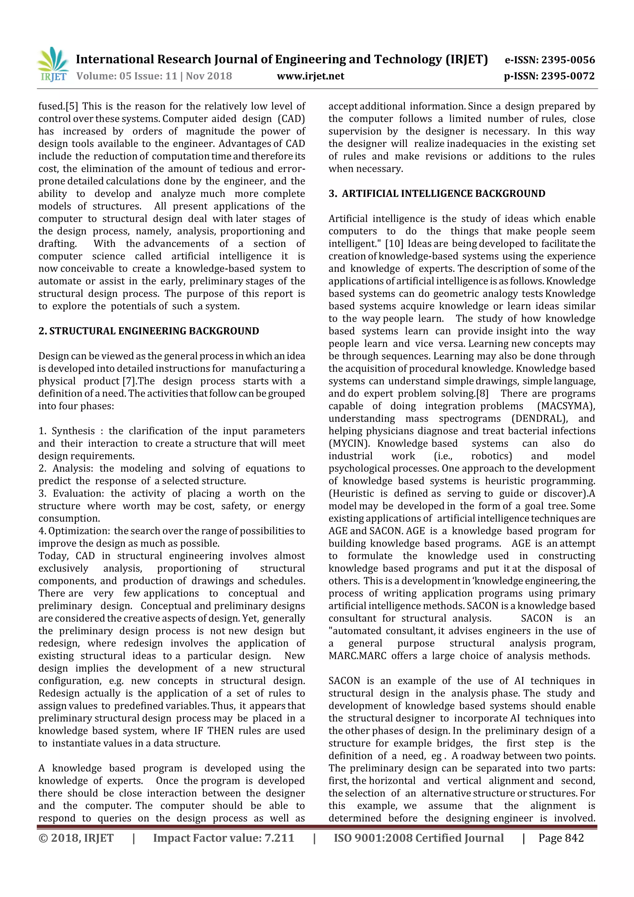 International Research Journal of Engineering and Technology (IRJET) e-ISSN: 2395-0056
Volume: 05 Issue: 11 | Nov 2018 www.irjet.net p-ISSN: 2395-0072
© 2018, IRJET | Impact Factor value: 7.211 | ISO 9001:2008 Certified Journal | Page 842
fused.[5] This is the reason for the relatively low level of
control over these systems. Computer aided design (CAD)
has increased by orders of magnitude the power of
design tools available to the engineer. Advantages of CAD
include the reduction of computationtimeandthereforeits
cost, the elimination of the amount of tedious and error-
prone detailed calculations done by the engineer, and the
ability to develop and analyze much more complete
models of structures. All present applications of the
computer to structural design deal with later stages of
the design process, namely, analysis, proportioning and
drafting. With the advancements of a section of
computer science called artificial intelligence it is
now conceivable to create a knowledge-based system to
automate or assist in the early, preliminary stages of the
structural design process. The purpose of this report is
to explore the potentials of such a system.
2. STRUCTURAL ENGINEERING BACKGROUND
Design can be viewed as the general processinwhichanidea
is developed into detailed instructions for manufacturing a
physical product [7].The design process starts with a
definition of a need. The activitiesthatfollowcanbegrouped
into four phases:
1. Synthesis : the clarification of the input parameters
and their interaction to create a structure that will meet
design requirements.
2. Analysis: the modeling and solving of equations to
predict the response of a selected structure.
3. Evaluation: the activity of placing a worth on the
structure where worth may be cost, safety, or energy
consumption.
4. Optimization: the search over the range of possibilities to
improve the design as much as possible.
Today, CAD in structural engineering involves almost
exclusively analysis, proportioning of structural
components, and production of drawings and schedules.
There are very few applications to conceptual and
preliminary design. Conceptual and preliminary designs
are considered the creative aspects of design. Yet, generally
the preliminary design process is not new design but
redesign, where redesign involves the application of
existing structural ideas to a particular design. New
design implies the development of a new structural
configuration, e.g. new concepts in structural design.
Redesign actually is the application of a set of rules to
assign values to predefined variables. Thus, it appears that
preliminary structural design process may be placed in a
knowledge based system, where IF THEN rules are used
to instantiate values in a data structure.
A knowledge based program is developed using the
knowledge of experts. Once the program is developed
there should be close interaction between the designer
and the computer. The computer should be able to
respond to queries on the design process as well as
accept additional information. Since a design prepared by
the computer follows a limited number of rules, close
supervision by the designer is necessary. In this way
the designer will realize inadequacies in the existing set
of rules and make revisions or additions to the rules
when necessary.
3. ARTIFICIAL INTELLIGENCE BACKGROUND
Artificial intelligence is the study of ideas which enable
computers to do the things that make people seem
intelligent." [10] Ideas are being developed to facilitatethe
creation of knowledge-based systems using the experience
and knowledge of experts. The description of some of the
applications of artificial intelligenceisasfollows.Knowledge
based systems can do geometric analogy tests Knowledge
based systems acquire knowledge or learn ideas similar
to the way people learn. The study of how knowledge
based systems learn can provide insight into the way
people learn and vice versa. Learning new concepts may
be through sequences. Learning may also be done through
the acquisition of procedural knowledge. Knowledge based
systems can understand simpledrawings, simplelanguage,
and do expert problem solving.[8] There are programs
capable of doing integration problems (MACSYMA),
understanding mass spectrograms (DENDRAL), and
helping physicians diagnose and treat bacterial infections
(MYCIN). Knowledge based systems can also do
industrial work (i.e., robotics) and model
psychological processes. One approach to the development
of knowledge based systems is heuristic programming.
(Heuristic is defined as serving to guide or discover).A
model may be developed in the form of a goal tree. Some
existing applications of artificial intelligencetechniques are
AGE and SACON. AGE is a knowledge based program for
building knowledge based programs. AGE is an attempt
to formulate the knowledge used in constructing
knowledge based programs and put it at the disposal of
others. This is a developmentin‘knowledge engineering,the
process of writing application programs using primary
artificial intelligence methods. SACON is a knowledge based
consultant for structural analysis. SACON is an
"automated consultant, it advises engineers in the use of
a general purpose structural analysis program,
MARC.MARC offers a large choice of analysis methods.
SACON is an example of the use of AI techniques in
structural design in the analysis phase. The study and
development of knowledge based systems should enable
the structural designer to incorporate AI techniques into
the other phases of design. In the preliminary design of a
structure for example bridges, the first step is the
definition of a need, eg . A roadway between two points.
The preliminary design can be separated into two parts:
first, the horizontal and vertical alignment and second,
the selection of an alternative structure or structures. For
this example, we assume that the alignment is
determined before the designing engineer is involved.
 