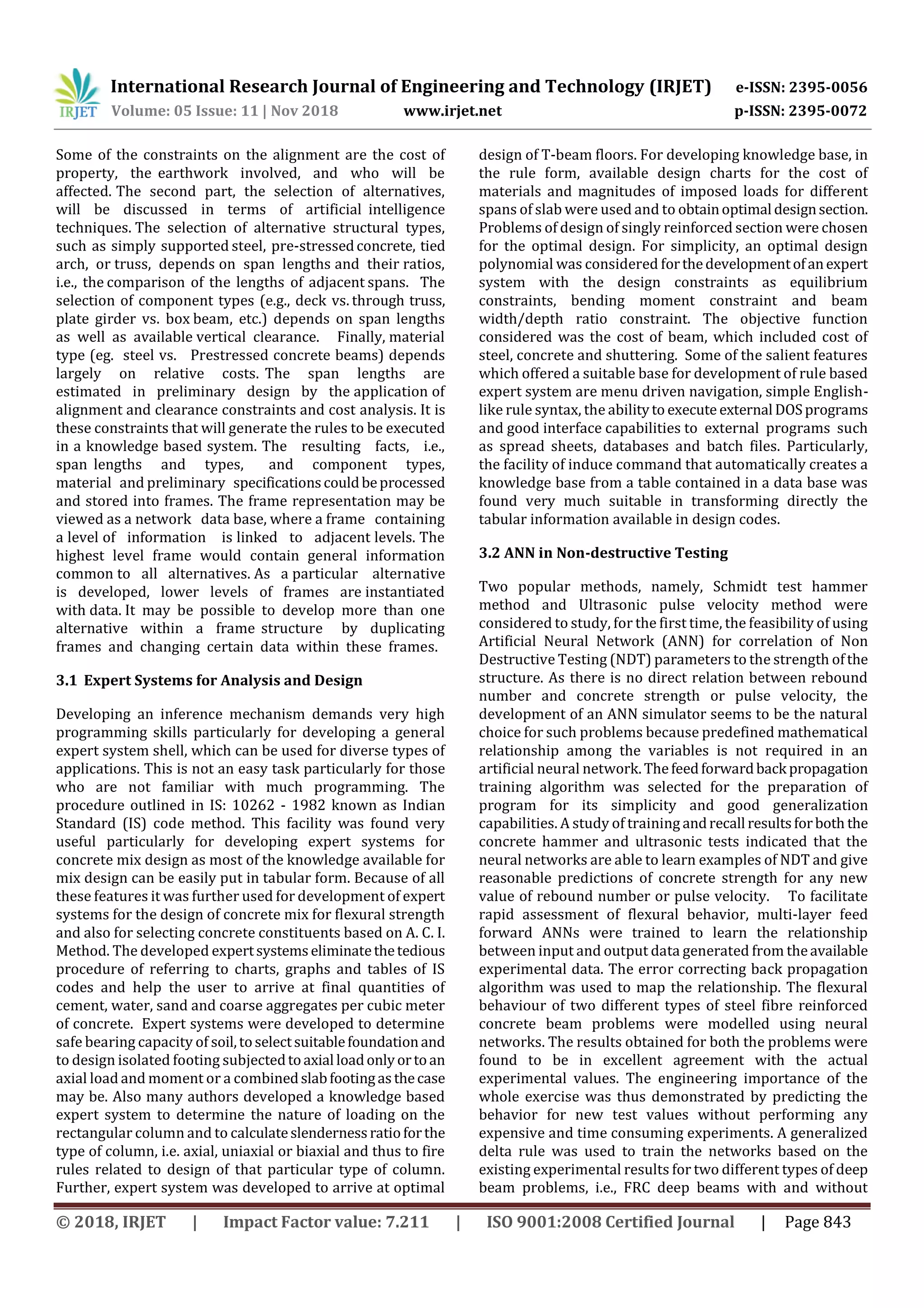 International Research Journal of Engineering and Technology (IRJET) e-ISSN: 2395-0056
Volume: 05 Issue: 11 | Nov 2018 www.irjet.net p-ISSN: 2395-0072
© 2018, IRJET | Impact Factor value: 7.211 | ISO 9001:2008 Certified Journal | Page 843
Some of the constraints on the alignment are the cost of
property, the earthwork involved, and who will be
affected. The second part, the selection of alternatives,
will be discussed in terms of artificial intelligence
techniques. The selection of alternative structural types,
such as simply supported steel, pre-stressedconcrete, tied
arch, or truss, depends on span lengths and their ratios,
i.e., the comparison of the lengths of adjacent spans. The
selection of component types (e.g., deck vs. through truss,
plate girder vs. box beam, etc.) depends on span lengths
as well as available vertical clearance. Finally, material
type (eg. steel vs. Prestressed concrete beams) depends
largely on relative costs. The span lengths are
estimated in preliminary design by the application of
alignment and clearance constraints and cost analysis. It is
these constraints that will generate the rules to be executed
in a knowledge based system. The resulting facts, i.e.,
span lengths and types, and component types,
material and preliminary specificationscouldbeprocessed
and stored into frames. The frame representation may be
viewed as a network data base, where a frame containing
a level of information is linked to adjacent levels. The
highest level frame would contain general information
common to all alternatives. As a particular alternative
is developed, lower levels of frames are instantiated
with data. It may be possible to develop more than one
alternative within a frame structure by duplicating
frames and changing certain data within these frames.
3.1 Expert Systems for Analysis and Design
Developing an inference mechanism demands very high
programming skills particularly for developing a general
expert system shell, which can be used for diverse types of
applications. This is not an easy task particularly for those
who are not familiar with much programming. The
procedure outlined in IS: 10262 - 1982 known as Indian
Standard (IS) code method. This facility was found very
useful particularly for developing expert systems for
concrete mix design as most of the knowledge available for
mix design can be easily put in tabular form. Because of all
these features it was further used for development of expert
systems for the design of concrete mix for flexural strength
and also for selecting concrete constituents based on A. C. I.
Method. The developed expertsystemseliminatethetedious
procedure of referring to charts, graphs and tables of IS
codes and help the user to arrive at final quantities of
cement, water, sand and coarse aggregates per cubic meter
of concrete. Expert systems were developed to determine
safe bearing capacity of soil,toselectsuitablefoundationand
to design isolated footing subjectedtoaxial loadonlyortoan
axial load and moment or a combinedslabfootingasthecase
may be. Also many authors developed a knowledge based
expert system to determine the nature of loading on the
rectangular column and to calculateslendernessratioforthe
type of column, i.e. axial, uniaxial or biaxial and thus to fire
rules related to design of that particular type of column.
Further, expert system was developed to arrive at optimal
design of T-beam floors. For developing knowledge base, in
the rule form, available design charts for the cost of
materials and magnitudes of imposed loads for different
spans of slab were used and to obtainoptimal designsection.
Problems of design of singly reinforced section were chosen
for the optimal design. For simplicity, an optimal design
polynomial was considered forthedevelopmentofanexpert
system with the design constraints as equilibrium
constraints, bending moment constraint and beam
width/depth ratio constraint. The objective function
considered was the cost of beam, which included cost of
steel, concrete and shuttering. Some of the salient features
which offered a suitable base for development of rule based
expert system are menu driven navigation, simple English-
like rule syntax, the abilityto execute external DOSprograms
and good interface capabilities to external programs such
as spread sheets, databases and batch files. Particularly,
the facility of induce command that automatically creates a
knowledge base from a table contained in a data base was
found very much suitable in transforming directly the
tabular information available in design codes.
3.2 ANN in Non-destructive Testing
Two popular methods, namely, Schmidt test hammer
method and Ultrasonic pulse velocity method were
considered to study, for the first time, the feasibility of using
Artificial Neural Network (ANN) for correlation of Non
Destructive Testing (NDT) parameters to the strength ofthe
structure. As there is no direct relation between rebound
number and concrete strength or pulse velocity, the
development of an ANN simulator seems to be the natural
choice for such problems because predefined mathematical
relationship among the variables is not required in an
artificial neural network.Thefeedforwardback propagation
training algorithm was selected for the preparation of
program for its simplicity and good generalization
capabilities. A study of training andrecall resultsforboth the
concrete hammer and ultrasonic tests indicated that the
neural networks are able to learn examples of NDT and give
reasonable predictions of concrete strength for any new
value of rebound number or pulse velocity. To facilitate
rapid assessment of flexural behavior, multi-layer feed
forward ANNs were trained to learn the relationship
between input and output data generated from theavailable
experimental data. The error correcting back propagation
algorithm was used to map the relationship. The flexural
behaviour of two different types of steel fibre reinforced
concrete beam problems were modelled using neural
networks. The results obtained for both the problems were
found to be in excellent agreement with the actual
experimental values. The engineering importance of the
whole exercise was thus demonstrated by predicting the
behavior for new test values without performing any
expensive and time consuming experiments. A generalized
delta rule was used to train the networks based on the
existing experimental results for two different types of deep
beam problems, i.e., FRC deep beams with and without
 
