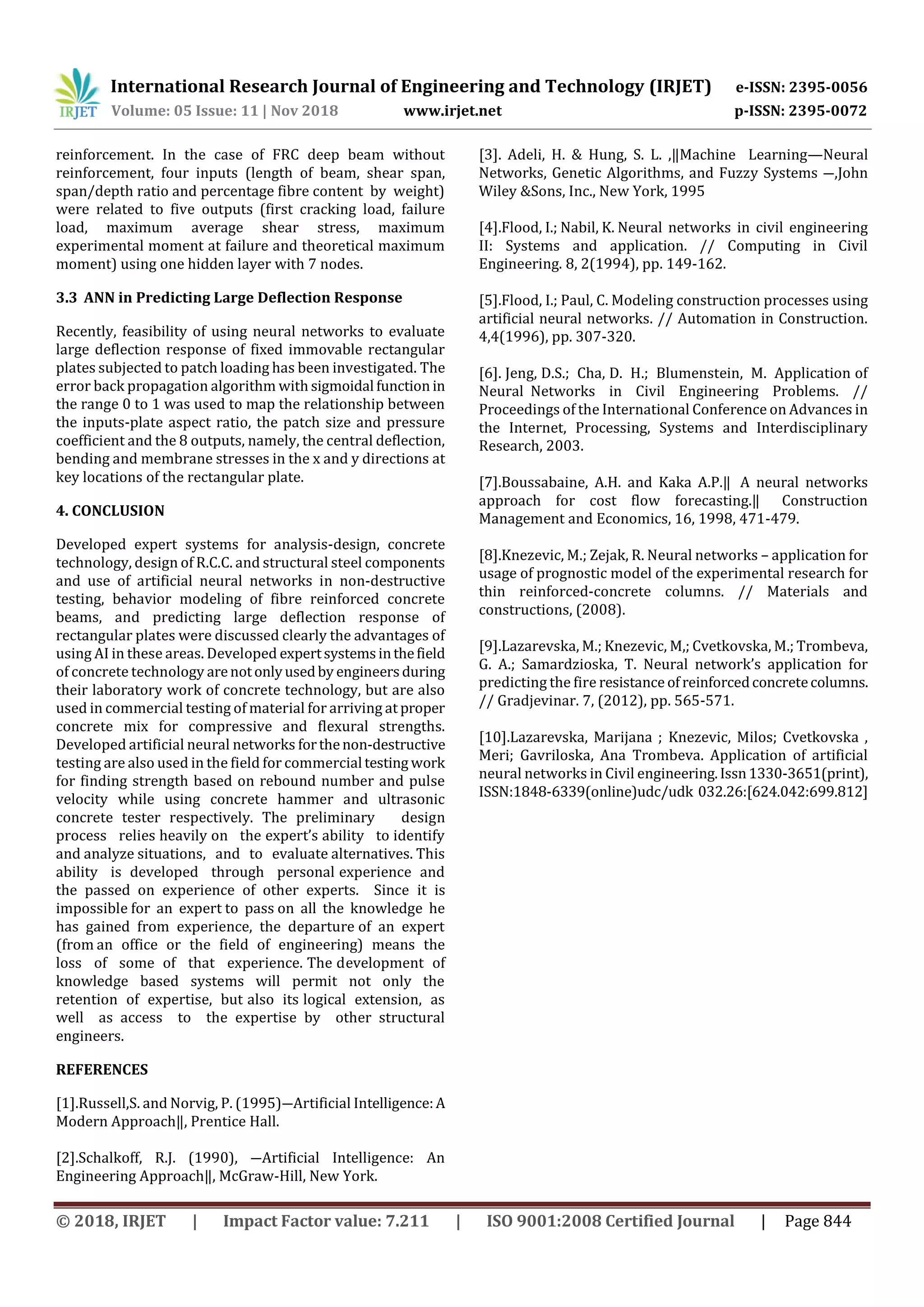 International Research Journal of Engineering and Technology (IRJET) e-ISSN: 2395-0056
Volume: 05 Issue: 11 | Nov 2018 www.irjet.net p-ISSN: 2395-0072
© 2018, IRJET | Impact Factor value: 7.211 | ISO 9001:2008 Certified Journal | Page 844
reinforcement. In the case of FRC deep beam without
reinforcement, four inputs (length of beam, shear span,
span/depth ratio and percentage fibre content by weight)
were related to five outputs (first cracking load, failure
load, maximum average shear stress, maximum
experimental moment at failure and theoretical maximum
moment) using one hidden layer with 7 nodes.
3.3 ANN in Predicting Large Deflection Response
Recently, feasibility of using neural networks to evaluate
large deflection response of fixed immovable rectangular
plates subjected to patch loading has been investigated. The
error back propagation algorithm with sigmoidal function in
the range 0 to 1 was used to map the relationship between
the inputs-plate aspect ratio, the patch size and pressure
coefficient and the 8 outputs, namely, the central deflection,
bending and membrane stresses in the x and y directions at
key locations of the rectangular plate.
4. CONCLUSION
Developed expert systems for analysis-design, concrete
technology, design of R.C.C. and structural steel components
and use of artificial neural networks in non-destructive
testing, behavior modeling of fibre reinforced concrete
beams, and predicting large deflection response of
rectangular plates were discussed clearly the advantages of
using AI in these areas. Developed expertsystemsinthefield
of concrete technology arenotonlyusedby engineersduring
their laboratory work of concrete technology, but are also
used in commercial testing of material for arriving at proper
concrete mix for compressive and flexural strengths.
Developed artificial neural networks forthenon-destructive
testing are also used in the field for commercial testing work
for finding strength based on rebound number and pulse
velocity while using concrete hammer and ultrasonic
concrete tester respectively. The preliminary design
process relies heavily on the expert’s ability to identify
and analyze situations, and to evaluate alternatives. This
ability is developed through personal experience and
the passed on experience of other experts. Since it is
impossible for an expert to pass on all the knowledge he
has gained from experience, the departure of an expert
(from an office or the field of engineering) means the
loss of some of that experience. The development of
knowledge based systems will permit not only the
retention of expertise, but also its logical extension, as
well as access to the expertise by other structural
engineers.
REFERENCES
[1].Russell,S. and Norvig, P. (1995)―Artificial Intelligence:A
Modern Approach‖, Prentice Hall.
[2].Schalkoff, R.J. (1990), ―Artificial Intelligence: An
Engineering Approach‖, McGraw-Hill, New York.
[3]. Adeli, H. & Hung, S. L. ,‖Machine Learning—Neural
Networks, Genetic Algorithms, and Fuzzy Systems ―,John
Wiley &Sons, Inc., New York, 1995
[4].Flood, I.; Nabil, K. Neural networks in civil engineering
II: Systems and application. // Computing in Civil
Engineering. 8, 2(1994), pp. 149-162.
[5].Flood, I.; Paul, C. Modeling construction processes using
artificial neural networks. // Automation in Construction.
4,4(1996), pp. 307-320.
[6]. Jeng, D.S.; Cha, D. H.; Blumenstein, M. Application of
Neural Networks in Civil Engineering Problems. //
Proceedings of the International Conference on Advances in
the Internet, Processing, Systems and Interdisciplinary
Research, 2003.
[7].Boussabaine, A.H. and Kaka A.P.‖ A neural networks
approach for cost flow forecasting.‖ Construction
Management and Economics, 16, 1998, 471-479.
[8].Knezevic, M.; Zejak, R. Neural networks – application for
usage of prognostic model of the experimental research for
thin reinforced-concrete columns. // Materials and
constructions, (2008).
[9].Lazarevska, M.; Knezevic, M,; Cvetkovska, M.; Trombeva,
G. A.; Samardzioska, T. Neural network’s application for
predicting the fire resistance ofreinforcedconcretecolumns.
// Gradjevinar. 7, (2012), pp. 565-571.
[10].Lazarevska, Marijana ; Knezevic, Milos; Cvetkovska ,
Meri; Gavriloska, Ana Trombeva. Application of artificial
neural networks in Civil engineering.Issn1330-3651(print),
ISSN:1848-6339(online)udc/udk 032.26:[624.042:699.812]
 