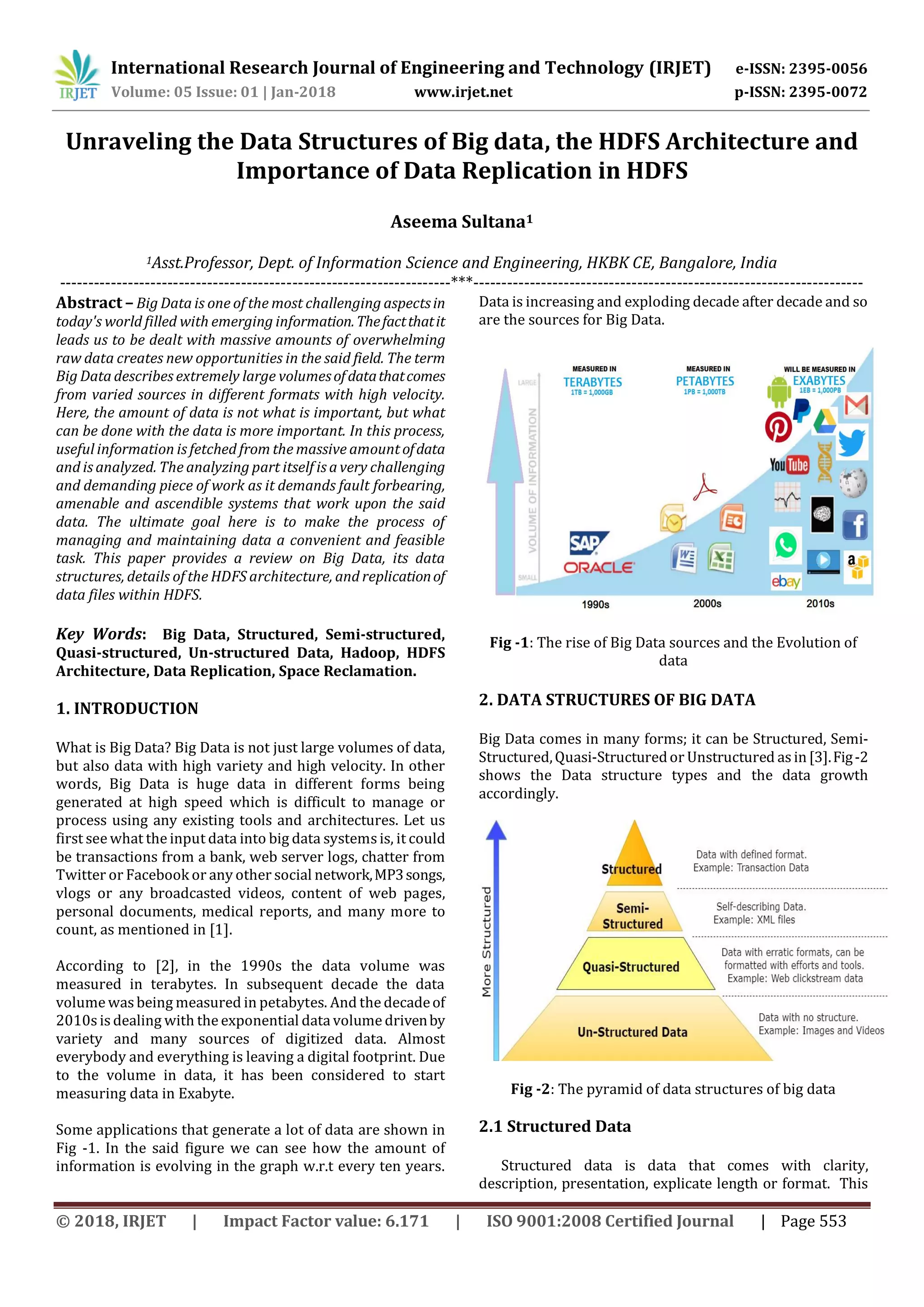 International Research Journal of Engineering and Technology (IRJET) e-ISSN: 2395-0056 Volume: 05 Issue: 01 | Jan-2018 www.irjet.net p-ISSN: 2395-0072 © 2018, IRJET | Impact Factor value: 6.171 | ISO 9001:2008 Certified Journal | Page 553 Unraveling the Data Structures of Big data, the HDFS Architecture and Importance of Data Replication in HDFS Aseema Sultana1 1Asst.Professor, Dept. of Information Science and Engineering, HKBK CE, Bangalore, India ---------------------------------------------------------------------***--------------------------------------------------------------------- Abstract – Big Data is one of the most challenging aspectsin today's world filled with emerging information.Thefactthatit leads us to be dealt with massive amounts of overwhelming raw data creates new opportunities in the said field. The term Big Data describes extremely large volumesofdatathatcomes from varied sources in different formats with high velocity. Here, the amount of data is not what is important, but what can be done with the data is more important. In this process, useful information is fetched from the massive amount ofdata and is analyzed. The analyzing part itself is a very challenging and demanding piece of work as it demands fault forbearing, amenable and ascendible systems that work upon the said data. The ultimate goal here is to make the process of managing and maintaining data a convenient and feasible task. This paper provides a review on Big Data, its data structures, details of the HDFS architecture, and replicationof data files within HDFS. Key Words: Big Data, Structured, Semi-structured, Quasi-structured, Un-structured Data, Hadoop, HDFS Architecture, Data Replication, Space Reclamation. 1. INTRODUCTION What is Big Data? Big Data is not just large volumes of data, but also data with high variety and high velocity. In other words, Big Data is huge data in different forms being generated at high speed which is difficult to manage or process using any existing tools and architectures. Let us first see what the input data into big data systemsis, it could be transactions from a bank, web server logs, chatter from Twitter or Facebook or any other social network,MP3songs, vlogs or any broadcasted videos, content of web pages, personal documents, medical reports, and many more to count, as mentioned in [1]. According to [2], in the 1990s the data volume was measured in terabytes. In subsequent decade the data volume was being measured in petabytes. And the decadeof 2010s is dealing with the exponential data volume drivenby variety and many sources of digitized data. Almost everybody and everything is leaving a digital footprint. Due to the volume in data, it has been considered to start measuring data in Exabyte. Some applications that generate a lot of data are shown in Fig -1. In the said figure we can see how the amount of information is evolving in the graph w.r.t every ten years. Data is increasing and exploding decade after decade and so are the sources for Big Data. Fig -1: The rise of Big Data sources and the Evolution of data 2. DATA STRUCTURES OF BIG DATA Big Data comes in many forms; it can be Structured, Semi- Structured,Quasi-Structuredor Unstructured asin[3].Fig-2 shows the Data structure types and the data growth accordingly. Fig -2: The pyramid of data structures of big data 2.1 Structured Data Structured data is data that comes with clarity, description, presentation, explicate length or format. This 