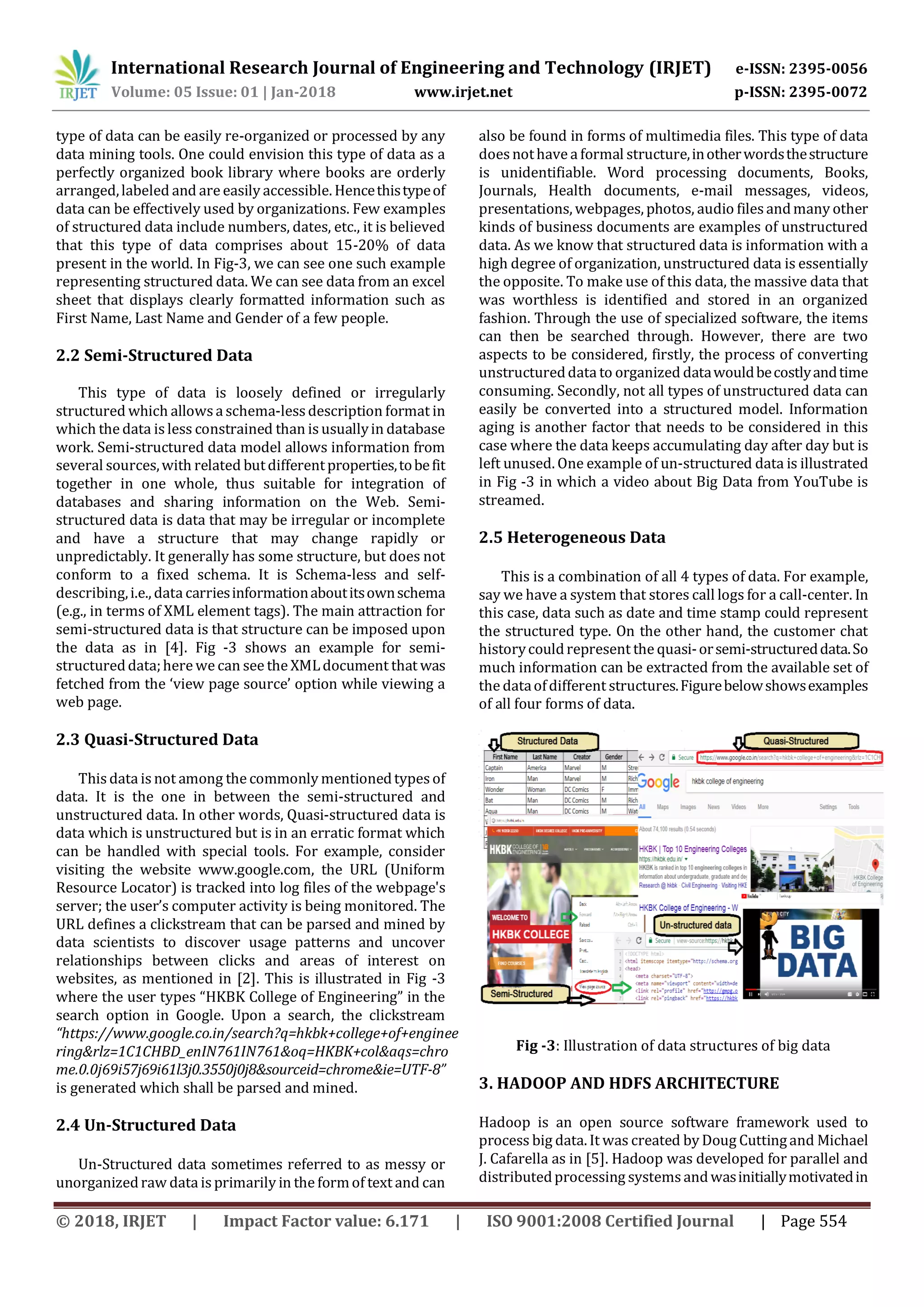 International Research Journal of Engineering and Technology (IRJET) e-ISSN: 2395-0056 Volume: 05 Issue: 01 | Jan-2018 www.irjet.net p-ISSN: 2395-0072 © 2018, IRJET | Impact Factor value: 6.171 | ISO 9001:2008 Certified Journal | Page 554 type of data can be easily re-organized or processed by any data mining tools. One could envision this type of data as a perfectly organized book library where books are orderly arranged,labeled and are easily accessible. Hencethistypeof data can be effectively used by organizations. Few examples of structured data include numbers, dates, etc., it is believed that this type of data comprises about 15-20% of data present in the world. In Fig-3, we can see one such example representing structured data. We can see data from an excel sheet that displays clearly formatted information such as First Name, Last Name and Gender of a few people. 2.2 Semi-Structured Data This type of data is loosely defined or irregularly structured which allowsa schema-lessdescription format in which the data is less constrained than is usuallyin database work. Semi-structured data model allows information from several sources,with related butdifferentproperties,tobefit together in one whole, thus suitable for integration of databases and sharing information on the Web. Semi- structured data is data that may be irregular or incomplete and have a structure that may change rapidly or unpredictably. It generally has some structure, but does not conform to a fixed schema. It is Schema-less and self- describing,i.e., data carriesinformationaboutitsownschema (e.g., in terms of XML element tags). The main attraction for semi-structured data is that structure can be imposed upon the data as in [4]. Fig -3 shows an example for semi- structureddata;here we can see the XMLdocument that was fetched from the ‘view page source’ option while viewing a web page. 2.3 Quasi-Structured Data This data is not among the commonly mentionedtypesof data. It is the one in between the semi-structured and unstructured data. In other words, Quasi-structured data is data which is unstructured but is in an erratic format which can be handled with special tools. For example, consider visiting the website www.google.com, the URL (Uniform Resource Locator) is tracked into log files of the webpage's server; the user’s computer activity is being monitored. The URL defines a clickstream that can be parsed and mined by data scientists to discover usage patterns and uncover relationships between clicks and areas of interest on websites, as mentioned in [2]. This is illustrated in Fig -3 where the user types “HKBK College of Engineering” in the search option in Google. Upon a search, the clickstream “https://www.google.co.in/search?q=hkbk+college+of+enginee ring&rlz=1C1CHBD_enIN761IN761&oq=HKBK+col&aqs=chro me.0.0j69i57j69i61l3j0.3550j0j8&sourceid=chrome&ie=UTF-8” is generated which shall be parsed and mined. 2.4 Un-Structured Data Un-Structured data sometimes referred to as messy or unorganizedraw data is primarily in the formof text and can also be found in forms of multimedia files. This type of data doesnothave a formal structure,inotherwordsthestructure is unidentifiable. Word processing documents, Books, Journals, Health documents, e-mail messages, videos, presentations, webpages, photos, audio filesandmany other kinds of business documents are examples of unstructured data. As we know that structured data is information with a high degree of organization, unstructured data is essentially the opposite. To make use of this data, the massive data that was worthless is identified and stored in an organized fashion. Through the use of specialized software, the items can then be searched through. However, there are two aspects to be considered, firstly, the process of converting unstructureddata to organized datawouldbecostlyandtime consuming. Secondly, not all types of unstructured data can easily be converted into a structured model. Information aging is another factor that needs to be considered in this case where the data keeps accumulating day after day but is left unused. One example of un-structured data is illustrated in Fig -3 in which a video about Big Data from YouTube is streamed. 2.5 Heterogeneous Data This is a combination of all 4 types of data. For example, say we have a system that stores call logs for a call-center. In this case, data such as date and time stamp could represent the structured type. On the other hand, the customer chat historycouldrepresent the quasi-orsemi-structureddata.So much information can be extracted from the available set of the dataofdifferent structures.Figurebelowshowsexamples of all four forms of data. Fig -3: Illustration of data structures of big data 3. HADOOP AND HDFS ARCHITECTURE Hadoop is an open source software framework used to process big data. It was created by Doug Cuttingand Michael J. Cafarella as in [5]. Hadoop was developed for parallel and distributedprocessing systemsandwasinitiallymotivatedin 