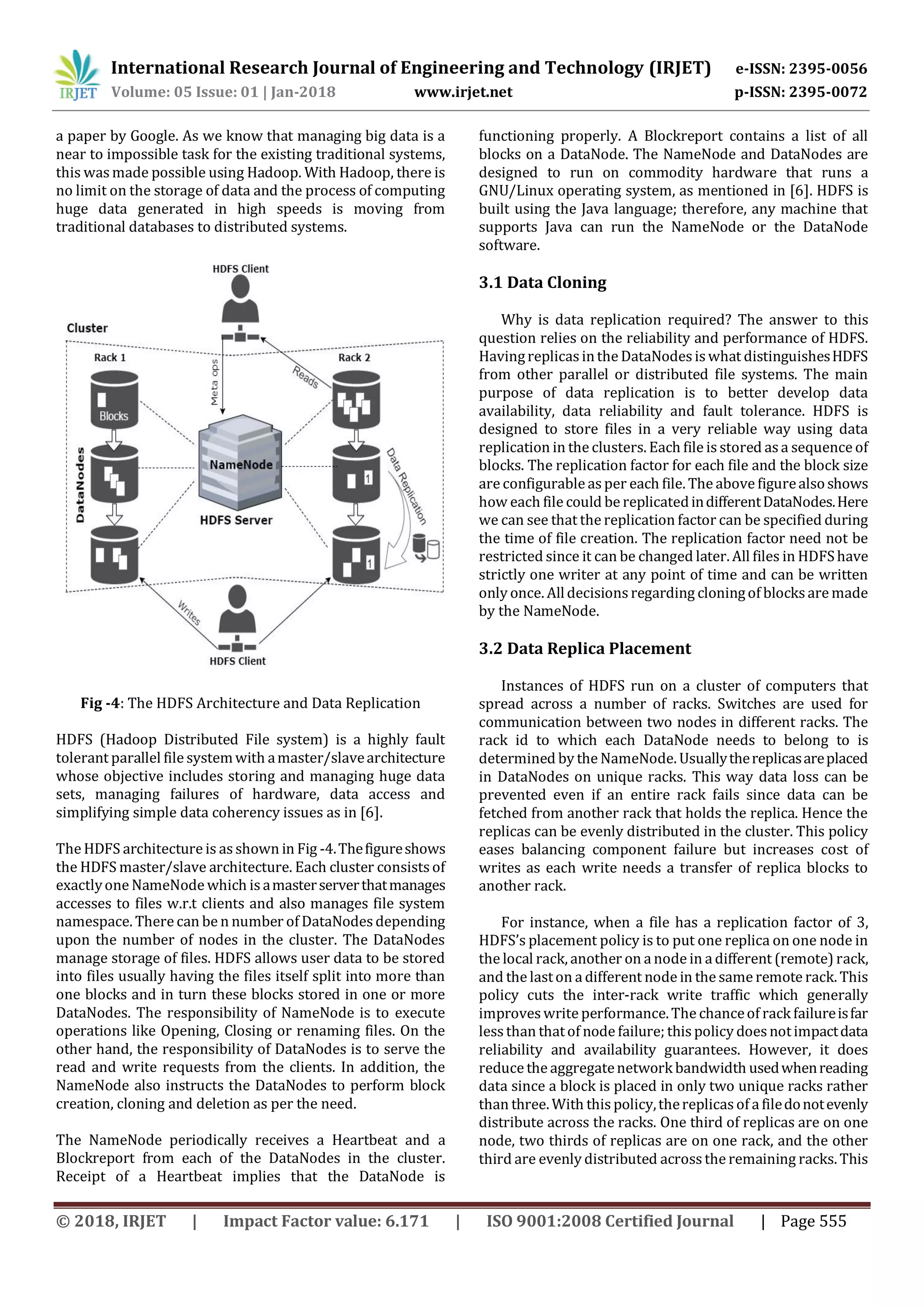 International Research Journal of Engineering and Technology (IRJET) e-ISSN: 2395-0056 Volume: 05 Issue: 01 | Jan-2018 www.irjet.net p-ISSN: 2395-0072 © 2018, IRJET | Impact Factor value: 6.171 | ISO 9001:2008 Certified Journal | Page 555 a paper by Google. As we know that managing big data is a near to impossible task for the existing traditional systems, this was made possible using Hadoop. With Hadoop, there is no limit on the storage of data and the process of computing huge data generated in high speeds is moving from traditional databases to distributed systems. Fig -4: The HDFS Architecture and Data Replication HDFS (Hadoop Distributed File system) is a highly fault tolerant parallel file systemwith amaster/slavearchitecture whose objective includes storing and managing huge data sets, managing failures of hardware, data access and simplifying simple data coherency issues as in [6]. The HDFS architecture is asshown in Fig -4.Thefigureshows the HDFS master/slave architecture. Each cluster consists of exactlyone NameNode which is amasterserverthatmanages accesses to files w.r.t clients and also manages file system namespace. There can be n number of DataNodesdepending upon the number of nodes in the cluster. The DataNodes manage storage of files. HDFS allows user data to be stored into files usually having the files itself split into more than one blocks and in turn these blocks stored in one or more DataNodes. The responsibility of NameNode is to execute operations like Opening, Closing or renaming files. On the other hand, the responsibility of DataNodes is to serve the read and write requests from the clients. In addition, the NameNode also instructs the DataNodes to perform block creation, cloning and deletion as per the need. The NameNode periodically receives a Heartbeat and a Blockreport from each of the DataNodes in the cluster. Receipt of a Heartbeat implies that the DataNode is functioning properly. A Blockreport contains a list of all blocks on a DataNode. The NameNode and DataNodes are designed to run on commodity hardware that runs a GNU/Linux operating system, as mentioned in [6]. HDFS is built using the Java language; therefore, any machine that supports Java can run the NameNode or the DataNode software. 3.1 Data Cloning Why is data replication required? The answer to this question relies on the reliability and performance of HDFS. Havingreplicasinthe DataNodesis what distinguishesHDFS from other parallel or distributed file systems. The main purpose of data replication is to better develop data availability, data reliability and fault tolerance. HDFS is designed to store files in a very reliable way using data replication in the clusters. Each file is stored asa sequence of blocks. The replication factor for each file and the block size are configurable asper each file. The above figurealsoshows how each file could be replicatedindifferentDataNodes.Here we can see that the replication factor can be specified during the time of file creation. The replication factor need not be restricted since it can be changed later. All files in HDFShave strictly one writer at any point of time and can be written only once. Alldecisions regarding cloningof blocksare made by the NameNode. 3.2 Data Replica Placement Instances of HDFS run on a cluster of computers that spread across a number of racks. Switches are used for communication between two nodes in different racks. The rack id to which each DataNode needs to belong to is determined by the NameNode. Usuallythereplicasareplaced in DataNodes on unique racks. This way data loss can be prevented even if an entire rack fails since data can be fetched from another rack that holds the replica. Hence the replicas can be evenly distributed in the cluster. This policy eases balancing component failure but increases cost of writes as each write needs a transfer of replica blocks to another rack. For instance, when a file has a replication factor of 3, HDFS’s placement policy is to put one replica on one node in the local rack, another on a node in a different (remote) rack, and the laston a different node in the same remote rack. This policy cuts the inter-rack write traffic which generally improveswrite performance.The chanceof rack failureisfar lessthan thatof node failure; this policy doesnotimpactdata reliability and availability guarantees. However, it does reduce the aggregatenetwork bandwidth usedwhenreading data since a block is placed in only two unique racks rather than three. With this policy,thereplicasof a filedonotevenly distribute across the racks. One third of replicas are on one node, two thirds of replicas are on one rack, and the other third are evenly distributed acrossthe remaining racks. This 