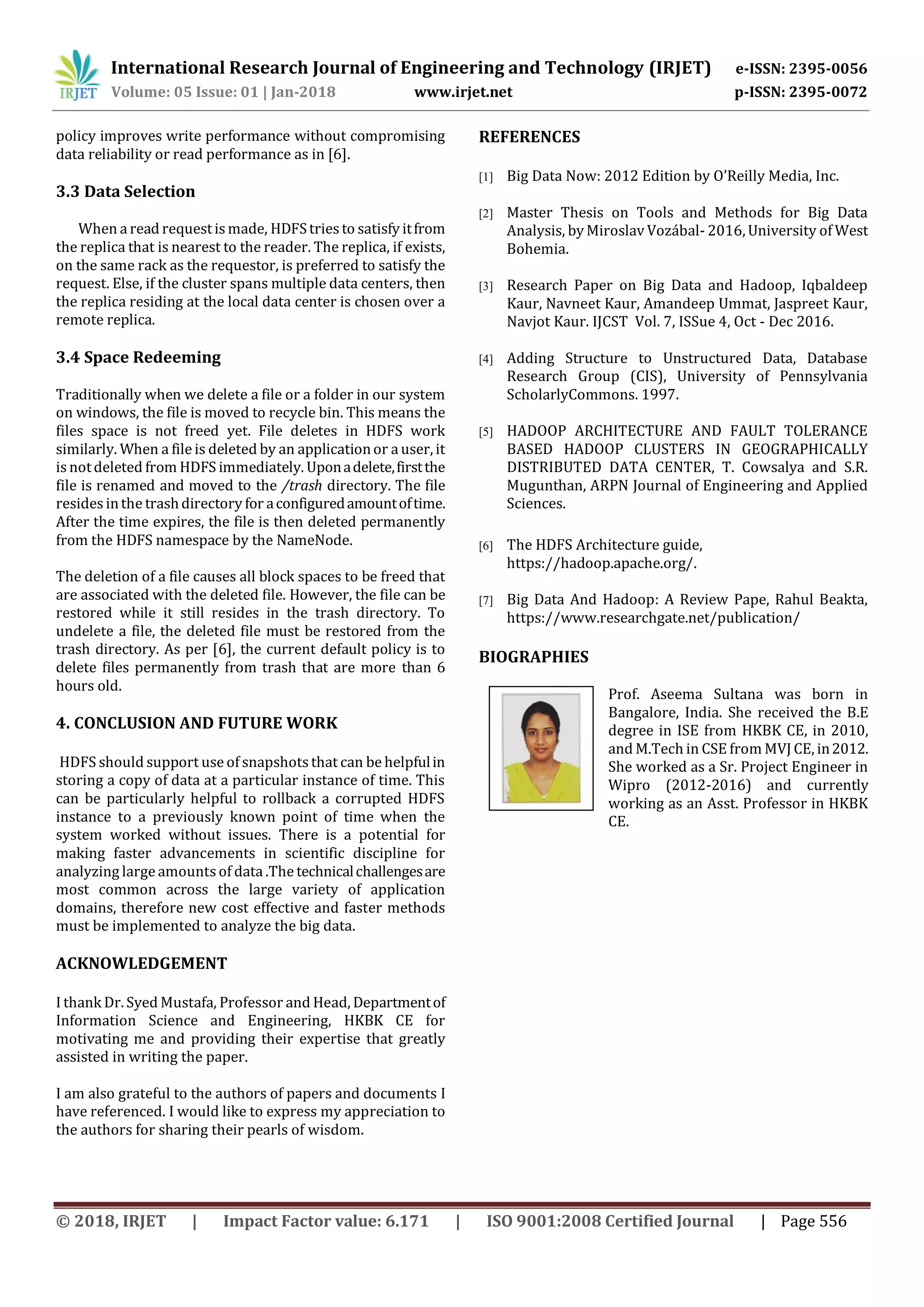 International Research Journal of Engineering and Technology (IRJET) e-ISSN: 2395-0056 Volume: 05 Issue: 01 | Jan-2018 www.irjet.net p-ISSN: 2395-0072 © 2018, IRJET | Impact Factor value: 6.171 | ISO 9001:2008 Certified Journal | Page 556 policy improves write performance without compromising data reliability or read performance as in [6]. 3.3 Data Selection When a read requestis made, HDFStriesto satisfy itfrom the replica that is nearest to the reader. The replica, if exists, on the same rack as the requestor, is preferred to satisfy the request. Else, if the cluster spans multiple data centers, then the replica residing at the local data center is chosen over a remote replica. 3.4 Space Redeeming Traditionally when we delete a file or a folder in our system on windows, the file is moved to recycle bin. This means the files space is not freed yet. File deletes in HDFS work similarly. When a file is deleted by an applicationor a user, it is notdeleted from HDFS immediately. Uponadelete,firstthe file is renamed and moved to the /trash directory. The file resides inthe trashdirectory for aconfiguredamountoftime. After the time expires, the file is then deleted permanently from the HDFS namespace by the NameNode. The deletion of a file causes all block spaces to be freed that are associated with the deleted file. However, the file can be restored while it still resides in the trash directory. To undelete a file, the deleted file must be restored from the trash directory. As per [6], the current default policy is to delete files permanently from trash that are more than 6 hours old. 4. CONCLUSION AND FUTURE WORK HDFS should support use of snapshots that can be helpfulin storing a copy of data at a particular instance of time. This can be particularly helpful to rollback a corrupted HDFS instance to a previously known point of time when the system worked without issues. There is a potential for making faster advancements in scientific discipline for analyzing large amountsof data .The technicalchallengesare most common across the large variety of application domains, therefore new cost effective and faster methods must be implemented to analyze the big data. ACKNOWLEDGEMENT I thank Dr. Syed Mustafa, Professor and Head, Departmentof Information Science and Engineering, HKBK CE for motivating me and providing their expertise that greatly assisted in writing the paper. I am also grateful to the authors of papers and documents I have referenced. I would like to express my appreciation to the authors for sharing their pearls of wisdom. REFERENCES [1] Big Data Now: 2012 Edition by O’Reilly Media, Inc. [2] Master Thesis on Tools and Methods for Big Data Analysis, by Miroslav Vozábal- 2016, University of West Bohemia. [3] Research Paper on Big Data and Hadoop, Iqbaldeep Kaur, Navneet Kaur, Amandeep Ummat, Jaspreet Kaur, Navjot Kaur. IJCST Vol. 7, ISSue 4, Oct - Dec 2016. [4] Adding Structure to Unstructured Data, Database Research Group (CIS), University of Pennsylvania ScholarlyCommons. 1997. [5] HADOOP ARCHITECTURE AND FAULT TOLERANCE BASED HADOOP CLUSTERS IN GEOGRAPHICALLY DISTRIBUTED DATA CENTER, T. Cowsalya and S.R. Mugunthan, ARPN Journal of Engineering and Applied Sciences. [6] The HDFS Architecture guide, https://hadoop.apache.org/. [7] Big Data And Hadoop: A Review Pape, Rahul Beakta, https://www.researchgate.net/publication/ BIOGRAPHIES Prof. Aseema Sultana was born in Bangalore, India. She received the B.E degree in ISE from HKBK CE, in 2010, and M.Tech in CSE from MVJ CE, in2012. She worked as a Sr. Project Engineer in Wipro (2012-2016) and currently working as an Asst. Professor in HKBK CE.1’st Author Photo 